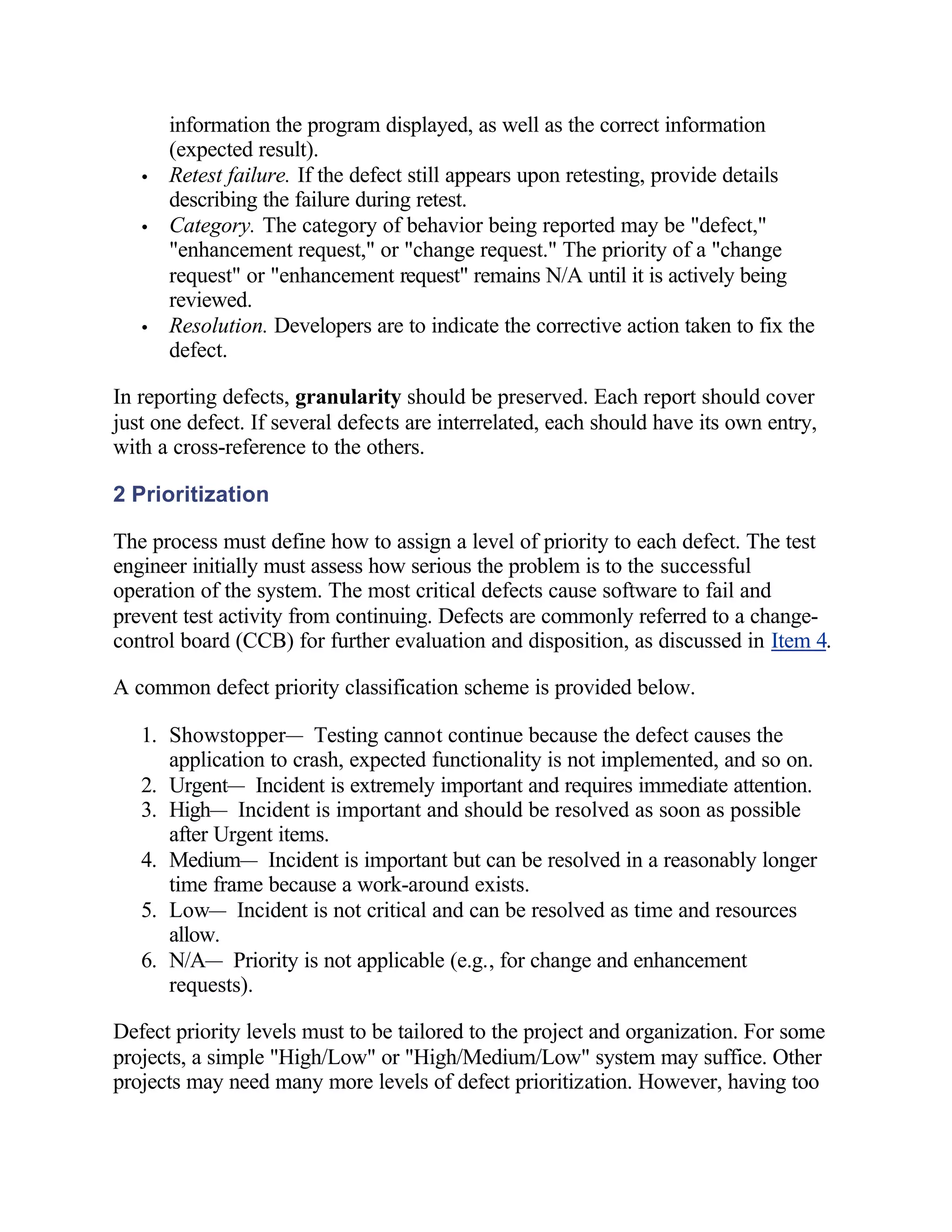 information the program displayed, as well as the correct information
       (expected result).
   •   Retest failure. If the defect still appears upon retesting, provide details
       describing the failure during retest.
   •   Category. The category of behavior being reported may be "defect,"
       "enhancement request," or "change request." The priority of a "change
       request" or "enhancement request" remains N/A until it is actively being
       reviewed.
   •   Resolution. Developers are to indicate the corrective action taken to fix the
       defect.

In reporting defects, granularity should be preserved. Each report should cover
just one defect. If several defects are interrelated, each should have its own entry,
with a cross-reference to the others.

2 Prioritization

The process must define how to assign a level of priority to each defect. The test
engineer initially must assess how serious the problem is to the successful
operation of the system. The most critical defects cause software to fail and
prevent test activity from continuing. Defects are commonly referred to a change-
control board (CCB) for further evaluation and disposition, as discussed in Item 4.

A common defect priority classification scheme is provided below.

   1. Showstopper— Testing cannot continue because the defect causes the
      application to crash, expected functionality is not implemented, and so on.
   2. Urgent— Incident is extremely important and requires immediate attention.
   3. High— Incident is important and should be resolved as soon as possible
      after Urgent items.
   4. Medium— Incident is important but can be resolved in a reasonably longer
      time frame because a work-around exists.
   5. Low— Incident is not critical and can be resolved as time and resources
      allow.
   6. N/A— Priority is not applicable (e.g., for change and enhancement
      requests).

Defect priority levels must to be tailored to the project and organization. For some
projects, a simple "High/Low" or "High/Medium/Low" system may suffice. Other
projects may need many more levels of defect prioritization. However, having too
 