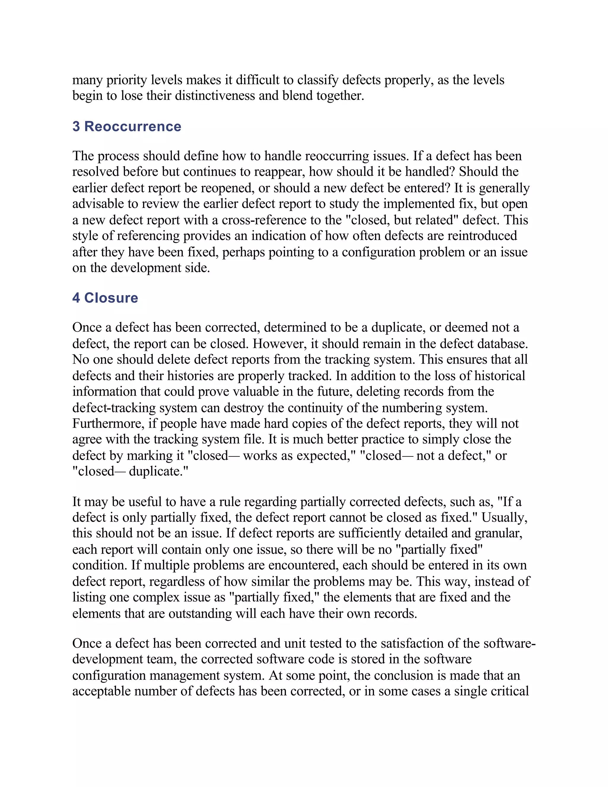 many priority levels makes it difficult to classify defects properly, as the levels
begin to lose their distinctiveness and blend together.

3 Reoccurrence

The process should define how to handle reoccurring issues. If a defect has been
resolved before but continues to reappear, how should it be handled? Should the
earlier defect report be reopened, or should a new defect be entered? It is generally
advisable to review the earlier defect report to study the implemented fix, but open
a new defect report with a cross-reference to the "closed, but related" defect. This
style of referencing provides an indication of how often defects are reintroduced
after they have been fixed, perhaps pointing to a configuration problem or an issue
on the development side.

4 Closure

Once a defect has been corrected, determined to be a duplicate, or deemed not a
defect, the report can be closed. However, it should remain in the defect database.
No one should delete defect reports from the tracking system. This ensures that all
defects and their histories are properly tracked. In addition to the loss of historical
information that could prove valuable in the future, deleting records from the
defect-tracking system can destroy the continuity of the numbering system.
Furthermore, if people have made hard copies of the defect reports, they will not
agree with the tracking system file. It is much better practice to simply close the
defect by marking it "closed— works as expected," "closed— not a defect," or
"closed— duplicate."

It may be useful to have a rule regarding partially corrected defects, such as, "If a
defect is only partially fixed, the defect report cannot be closed as fixed." Usually,
this should not be an issue. If defect reports are sufficiently detailed and granular,
each report will contain only one issue, so there will be no "partially fixed"
condition. If multiple problems are encountered, each should be entered in its own
defect report, regardless of how similar the problems may be. This way, instead of
listing one complex issue as "partially fixed," the elements that are fixed and the
elements that are outstanding will each have their own records.

Once a defect has been corrected and unit tested to the satisfaction of the software-
development team, the corrected software code is stored in the software
configuration management system. At some point, the conclusion is made that an
acceptable number of defects has been corrected, or in some cases a single critical
 