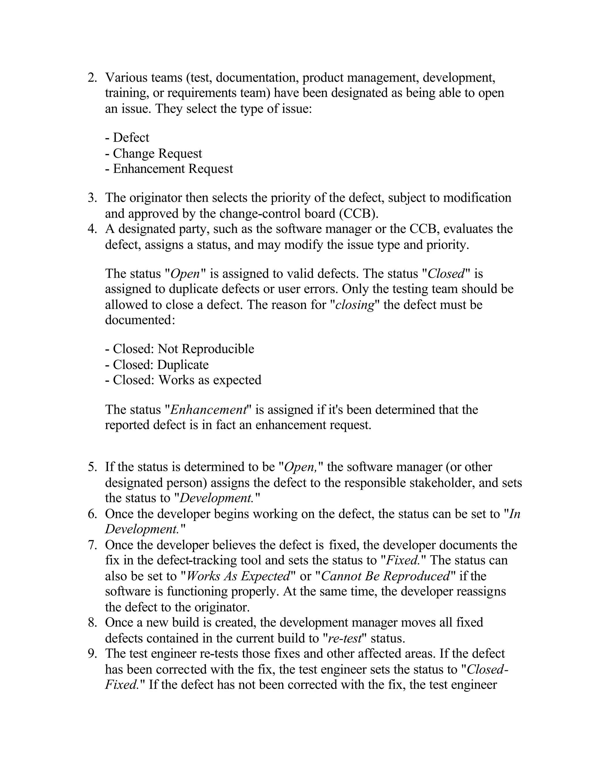 2. Various teams (test, documentation, product management, development,
   training, or requirements team) have been designated as being able to open
   an issue. They select the type of issue:

   - Defect
   - Change Request
   - Enhancement Request

3. The originator then selects the priority of the defect, subject to modification
   and approved by the change-control board (CCB).
4. A designated party, such as the software manager or the CCB, evaluates the
   defect, assigns a status, and may modify the issue type and priority.

   The status "Open" is assigned to valid defects. The status "Closed" is
   assigned to duplicate defects or user errors. Only the testing team should be
   allowed to close a defect. The reason for "closing" the defect must be
   documented:

   - Closed: Not Reproducible
   - Closed: Duplicate
   - Closed: Works as expected

   The status "Enhancement" is assigned if it's been determined that the
   reported defect is in fact an enhancement request.


5. If the status is determined to be "Open," the software manager (or other
   designated person) assigns the defect to the responsible stakeholder, and sets
   the status to "Development."
6. Once the developer begins working on the defect, the status can be set to "In
   Development."
7. Once the developer believes the defect is fixed, the developer documents the
   fix in the defect-tracking tool and sets the status to "Fixed." The status can
   also be set to "Works As Expected" or "Cannot Be Reproduced" if the
   software is functioning properly. At the same time, the developer reassigns
   the defect to the originator.
8. Once a new build is created, the development manager moves all fixed
   defects contained in the current build to "re-test" status.
9. The test engineer re-tests those fixes and other affected areas. If the defect
   has been corrected with the fix, the test engineer sets the status to "Closed-
   Fixed." If the defect has not been corrected with the fix, the test engineer
 