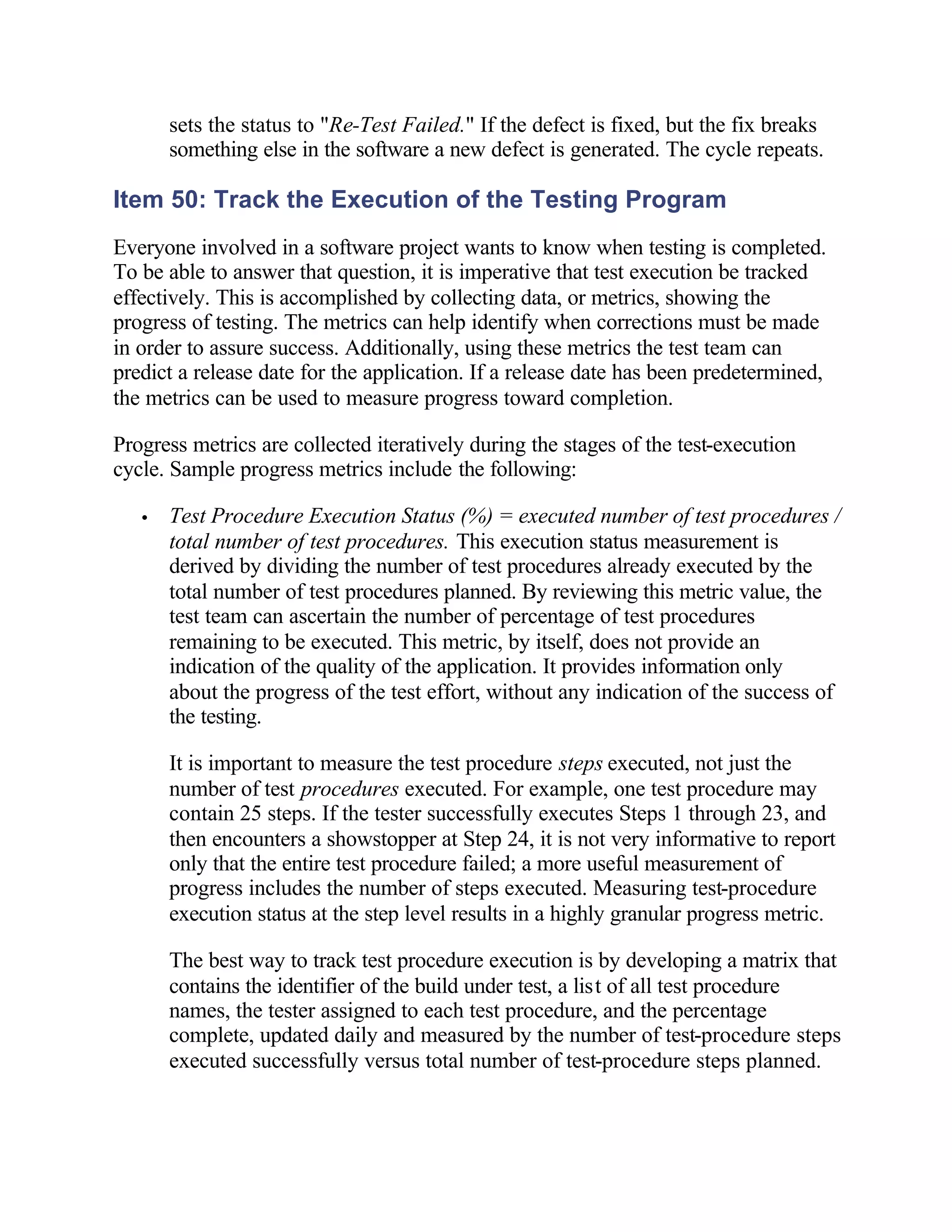 sets the status to "Re-Test Failed." If the defect is fixed, but the fix breaks
       something else in the software a new defect is generated. The cycle repeats.

Item 50: Track the Execution of the Testing Program
Everyone involved in a software project wants to know when testing is completed.
To be able to answer that question, it is imperative that test execution be tracked
effectively. This is accomplished by collecting data, or metrics, showing the
progress of testing. The metrics can help identify when corrections must be made
in order to assure success. Additionally, using these metrics the test team can
predict a release date for the application. If a release date has been predetermined,
the metrics can be used to measure progress toward completion.

Progress metrics are collected iteratively during the stages of the test-execution
cycle. Sample progress metrics include the following:

   •   Test Procedure Execution Status (%) = executed number of test procedures /
       total number of test procedures. This execution status measurement is
       derived by dividing the number of test procedures already executed by the
       total number of test procedures planned. By reviewing this metric value, the
       test team can ascertain the number of percentage of test procedures
       remaining to be executed. This metric, by itself, does not provide an
       indication of the quality of the application. It provides information only
       about the progress of the test effort, without any indication of the success of
       the testing.

       It is important to measure the test procedure steps executed, not just the
       number of test procedures executed. For example, one test procedure may
       contain 25 steps. If the tester successfully executes Steps 1 through 23, and
       then encounters a showstopper at Step 24, it is not very informative to report
       only that the entire test procedure failed; a more useful measurement of
       progress includes the number of steps executed. Measuring test-procedure
       execution status at the step level results in a highly granular progress metric.

       The best way to track test procedure execution is by developing a matrix that
       contains the identifier of the build under test, a list of all test procedure
       names, the tester assigned to each test procedure, and the percentage
       complete, updated daily and measured by the number of test-procedure steps
       executed successfully versus total number of test-procedure steps planned.
 
