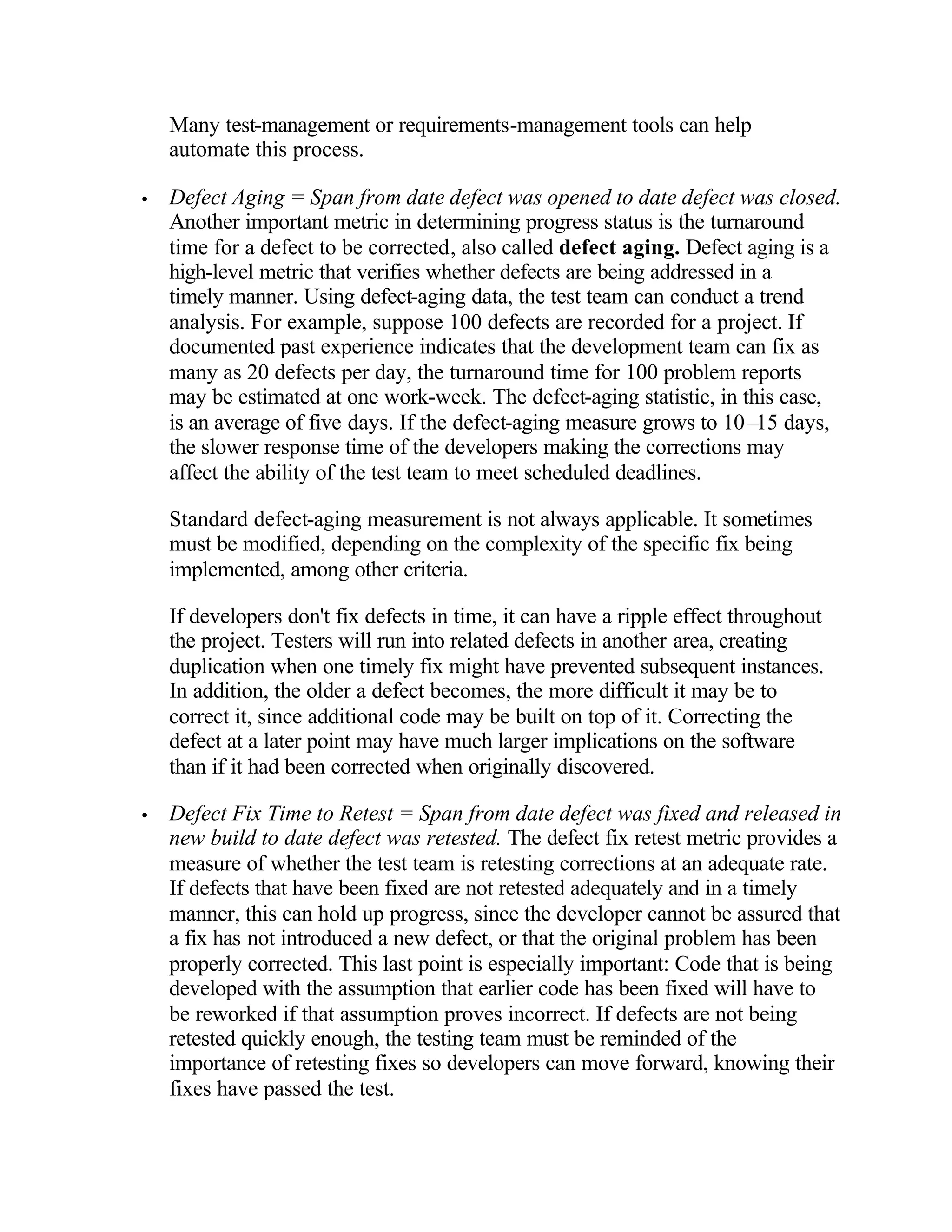 Many test-management or requirements-management tools can help
    automate this process.

•   Defect Aging = Span from date defect was opened to date defect was closed.
    Another important metric in determining progress status is the turnaround
    time for a defect to be corrected, also called defect aging. Defect aging is a
    high-level metric that verifies whether defects are being addressed in a
    timely manner. Using defect-aging data, the test team can conduct a trend
    analysis. For example, suppose 100 defects are recorded for a project. If
    documented past experience indicates that the development team can fix as
    many as 20 defects per day, the turnaround time for 100 problem reports
    may be estimated at one work-week. The defect-aging statistic, in this case,
    is an average of five days. If the defect-aging measure grows to 10– days,
                                                                          15
    the slower response time of the developers making the corrections may
    affect the ability of the test team to meet scheduled deadlines.

    Standard defect-aging measurement is not always applicable. It sometimes
    must be modified, depending on the complexity of the specific fix being
    implemented, among other criteria.

    If developers don't fix defects in time, it can have a ripple effect throughout
    the project. Testers will run into related defects in another area, creating
    duplication when one timely fix might have prevented subsequent instances.
    In addition, the older a defect becomes, the more difficult it may be to
    correct it, since additional code may be built on top of it. Correcting the
    defect at a later point may have much larger implications on the software
    than if it had been corrected when originally discovered.

•   Defect Fix Time to Retest = Span from date defect was fixed and released in
    new build to date defect was retested. The defect fix retest metric provides a
    measure of whether the test team is retesting corrections at an adequate rate.
    If defects that have been fixed are not retested adequately and in a timely
    manner, this can hold up progress, since the developer cannot be assured that
    a fix has not introduced a new defect, or that the original problem has been
    properly corrected. This last point is especially important: Code that is being
    developed with the assumption that earlier code has been fixed will have to
    be reworked if that assumption proves incorrect. If defects are not being
    retested quickly enough, the testing team must be reminded of the
    importance of retesting fixes so developers can move forward, knowing their
    fixes have passed the test.
 