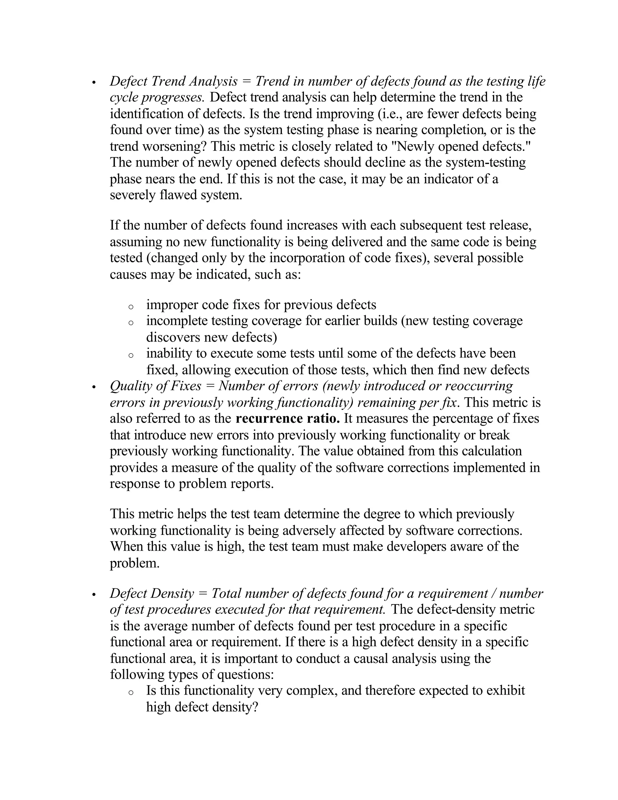 •   Defect Trend Analysis = Trend in number of defects found as the testing life
    cycle progresses. Defect trend analysis can help determine the trend in the
    identification of defects. Is the trend improving (i.e., are fewer defects being
    found over time) as the system testing phase is nearing completion, or is the
    trend worsening? This metric is closely related to "Newly opened defects."
    The number of newly opened defects should decline as the system-testing
    phase nears the end. If this is not the case, it may be an indicator of a
    severely flawed system.

    If the number of defects found increases with each subsequent test release,
    assuming no new functionality is being delivered and the same code is being
    tested (changed only by the incorporation of code fixes), several possible
    causes may be indicated, such as:

       o    improper code fixes for previous defects
       o incomplete testing coverage for earlier builds (new testing coverage
            discovers new defects)
       o inability to execute some tests until some of the defects have been
            fixed, allowing execution of those tests, which then find new defects
•   Quality of Fixes = Number of errors (newly introduced or reoccurring
    errors in previously working functionality) remaining per fix. This metric is
    also referred to as the recurrence ratio. It measures the percentage of fixes
    that introduce new errors into previously working functionality or break
    previously working functionality. The value obtained from this calculation
    provides a measure of the quality of the software corrections implemented in
    response to problem reports.

    This metric helps the test team determine the degree to which previously
    working functionality is being adversely affected by software corrections.
    When this value is high, the test team must make developers aware of the
    problem.

•   Defect Density = Total number of defects found for a requirement / number
    of test procedures executed for that requirement. The defect-density metric
    is the average number of defects found per test procedure in a specific
    functional area or requirement. If there is a high defect density in a specific
    functional area, it is important to conduct a causal analysis using the
    following types of questions:
        o Is this functionality very complex, and therefore expected to exhibit
            high defect density?
 