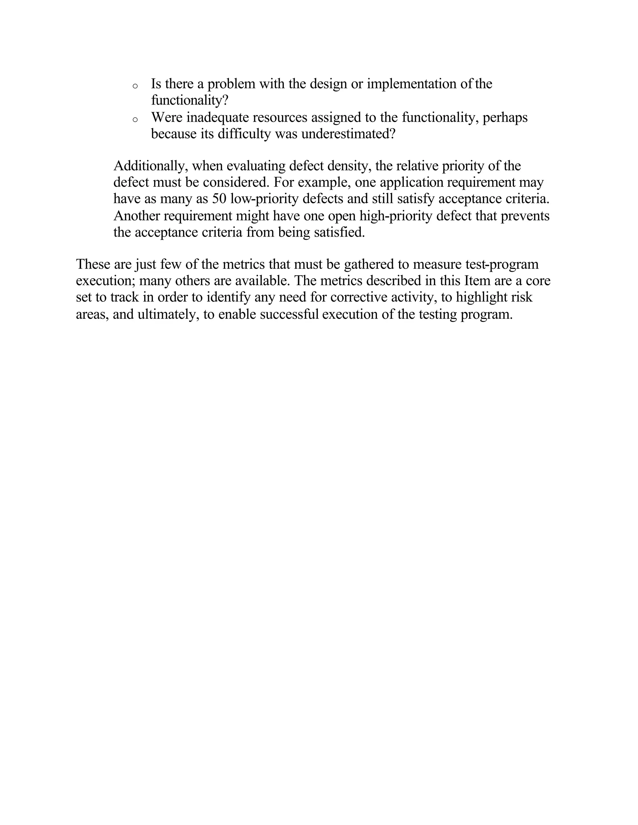 o   Is there a problem with the design or implementation of the
              functionality?
          o   Were inadequate resources assigned to the functionality, perhaps
              because its difficulty was underestimated?

      Additionally, when evaluating defect density, the relative priority of the
      defect must be considered. For example, one application requirement may
      have as many as 50 low-priority defects and still satisfy acceptance criteria.
      Another requirement might have one open high-priority defect that prevents
      the acceptance criteria from being satisfied.

These are just few of the metrics that must be gathered to measure test-program
execution; many others are available. The metrics described in this Item are a core
set to track in order to identify any need for corrective activity, to highlight risk
areas, and ultimately, to enable successful execution of the testing program.
 
