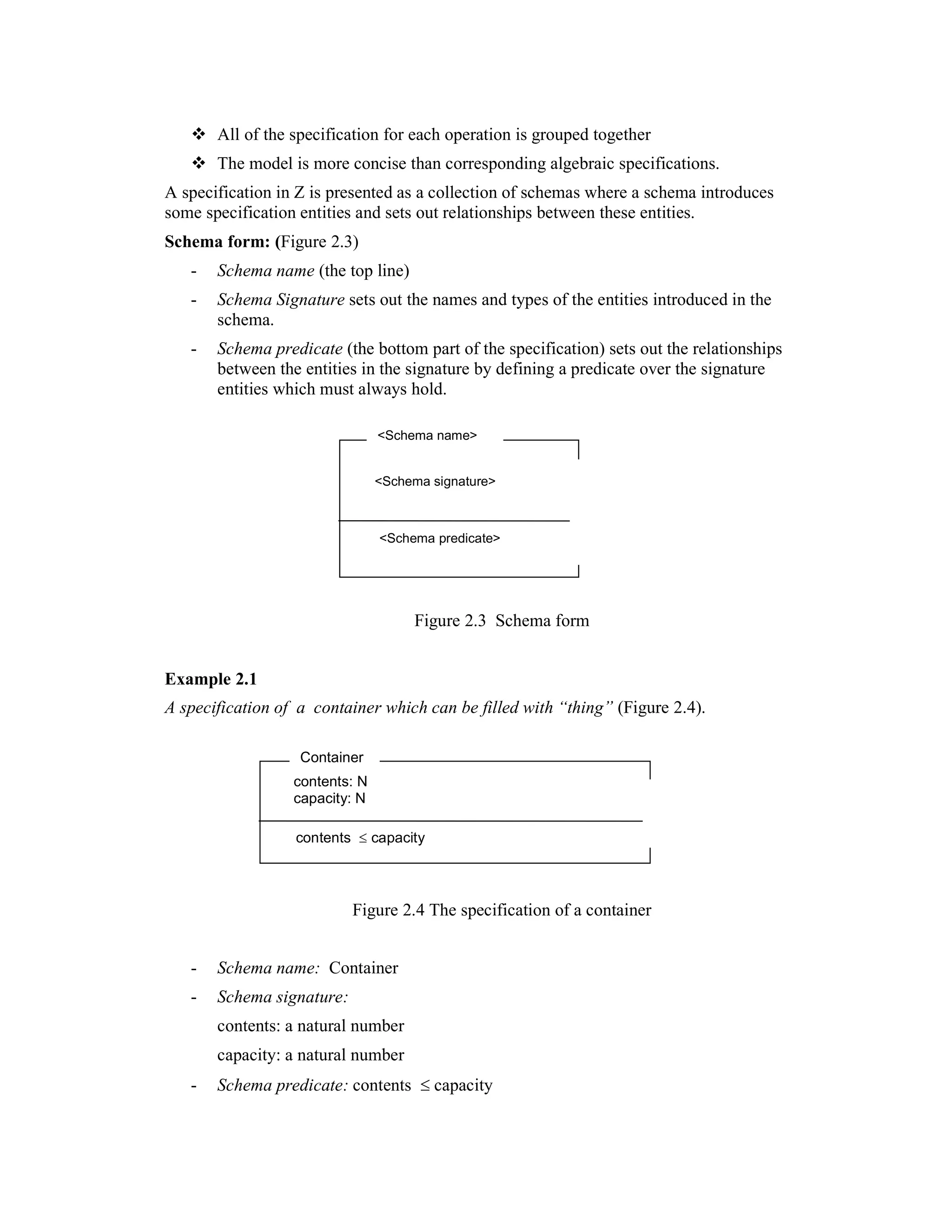 All of the specification for each operation is grouped together
       The model is more concise than corresponding algebraic specifications.
A specification in Z is presented as a collection of schemas where a schema introduces
some specification entities and sets out relationships between these entities.
Schema form: (Figure 2.3)
   -   Schema name (the top line)
   -   Schema Signature sets out the names and types of the entities introduced in the
       schema.
   -   Schema predicate (the bottom part of the specification) sets out the relationships
       between the entities in the signature by defining a predicate over the signature
       entities which must always hold.

                                <Schema name>


                                <Schema signature>



                                <Schema predicate>




                                     Figure 2.3 Schema form


Example 2.1
A specification of a container which can be filled with “thing” (Figure 2.4).

                   Container
                  contents: N
                  capacity: N

                  contents ≤ capacity




                           Figure 2.4 The specification of a container


   -   Schema name: Container
   -   Schema signature:
       contents: a natural number
       capacity: a natural number
   -   Schema predicate: contents ≤ capacity
 