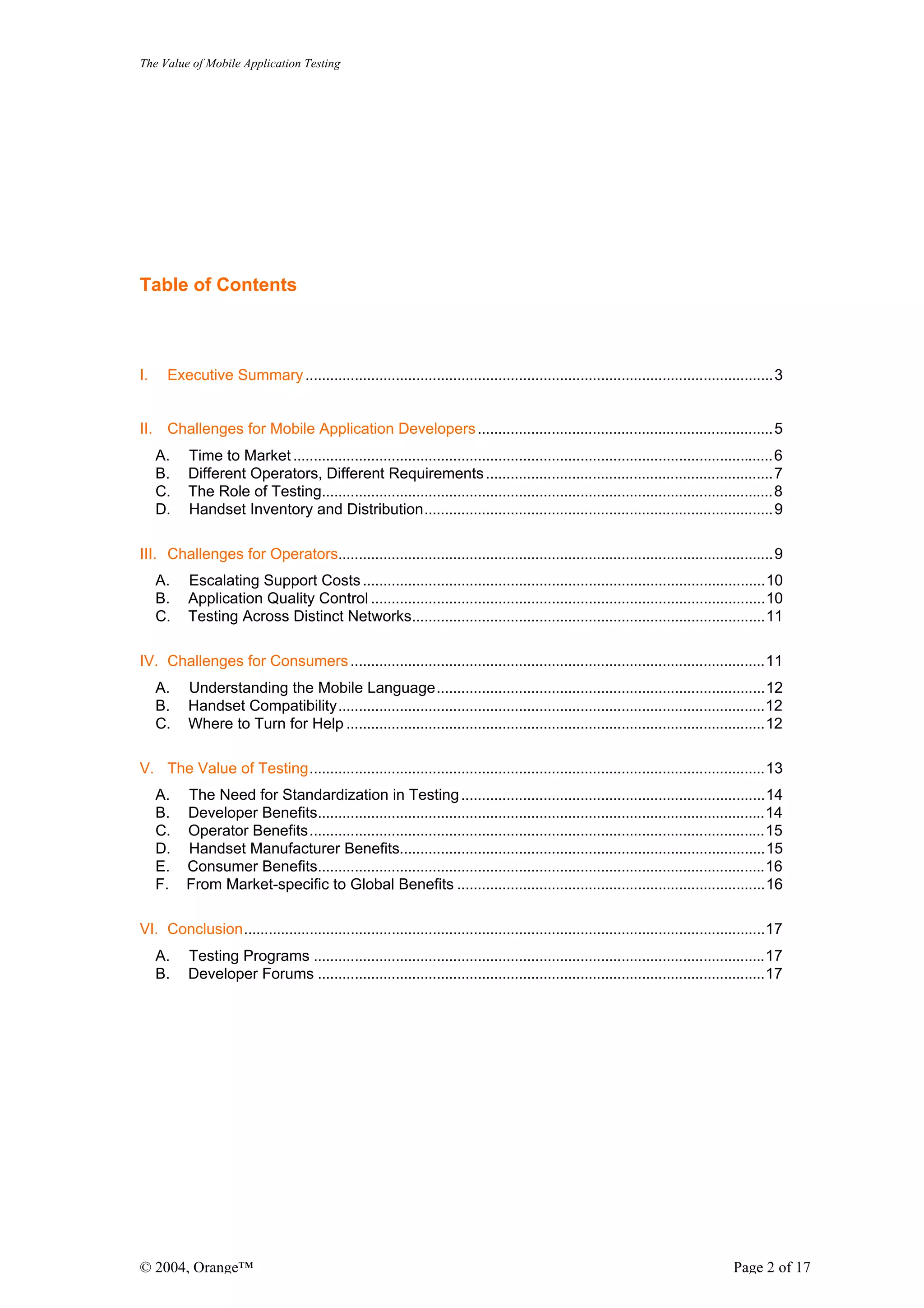 The Value of Mobile Application Testing




Table of Contents



I.    Executive Summary ..................................................................................................................3


II. Challenges for Mobile Application Developers ........................................................................5
     A.   Time to Market .....................................................................................................................6
     B.   Different Operators, Different Requirements ......................................................................7
     C.   The Role of Testing..............................................................................................................8
     D.   Handset Inventory and Distribution.....................................................................................9

III. Challenges for Operators..........................................................................................................9
     A.   Escalating Support Costs ..................................................................................................10
     B.   Application Quality Control ................................................................................................10
     C.   Testing Across Distinct Networks......................................................................................11

IV. Challenges for Consumers .....................................................................................................11
     A.   Understanding the Mobile Language................................................................................12
     B.   Handset Compatibility........................................................................................................12
     C.   Where to Turn for Help ......................................................................................................12

V. The Value of Testing...............................................................................................................13
     A.   The Need for Standardization in Testing ..........................................................................14
     B.   Developer Benefits.............................................................................................................14
     C.   Operator Benefits...............................................................................................................15
     D.   Handset Manufacturer Benefits.........................................................................................15
     E.   Consumer Benefits.............................................................................................................16
     F.   From Market-specific to Global Benefits ...........................................................................16

VI. Conclusion...............................................................................................................................17
     A.   Testing Programs ..............................................................................................................17
     B.   Developer Forums .............................................................................................................17




© 2004, Orange™                                                                                                                     Page 2 of 17
 