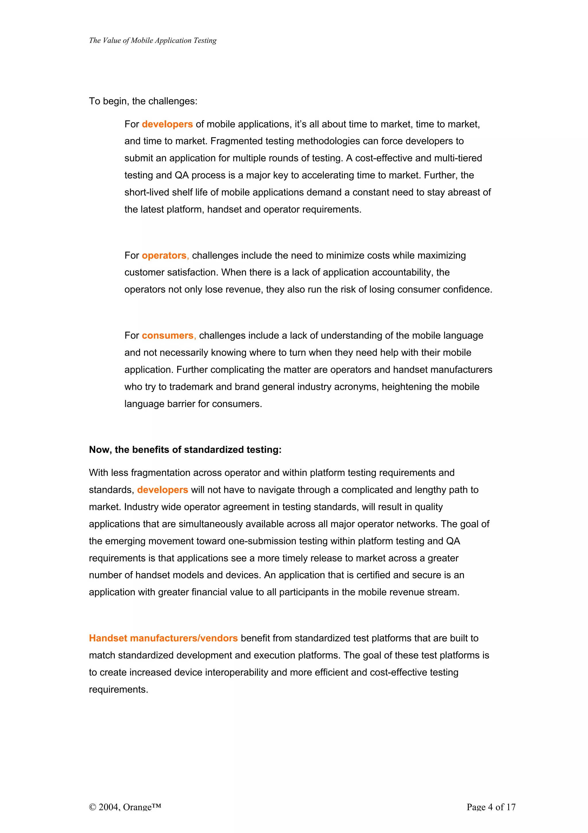 The Value of Mobile Application Testing




To begin, the challenges:

          For developers of mobile applications, it’s all about time to market, time to market,
          and time to market. Fragmented testing methodologies can force developers to
          submit an application for multiple rounds of testing. A cost-effective and multi-tiered
          testing and QA process is a major key to accelerating time to market. Further, the
          short-lived shelf life of mobile applications demand a constant need to stay abreast of
          the latest platform, handset and operator requirements.



          For operators, challenges include the need to minimize costs while maximizing
          customer satisfaction. When there is a lack of application accountability, the
          operators not only lose revenue, they also run the risk of losing consumer confidence.



          For consumers, challenges include a lack of understanding of the mobile language
          and not necessarily knowing where to turn when they need help with their mobile
          application. Further complicating the matter are operators and handset manufacturers
          who try to trademark and brand general industry acronyms, heightening the mobile
          language barrier for consumers.



Now, the benefits of standardized testing:

With less fragmentation across operator and within platform testing requirements and
standards, developers will not have to navigate through a complicated and lengthy path to
market. Industry wide operator agreement in testing standards, will result in quality
applications that are simultaneously available across all major operator networks. The goal of
the emerging movement toward one-submission testing within platform testing and QA
requirements is that applications see a more timely release to market across a greater
number of handset models and devices. An application that is certified and secure is an
application with greater financial value to all participants in the mobile revenue stream.



Handset manufacturers/vendors benefit from standardized test platforms that are built to
match standardized development and execution platforms. The goal of these test platforms is
to create increased device interoperability and more efficient and cost-effective testing
requirements.




© 2004, Orange™                                                                              Page 4 of 17
 