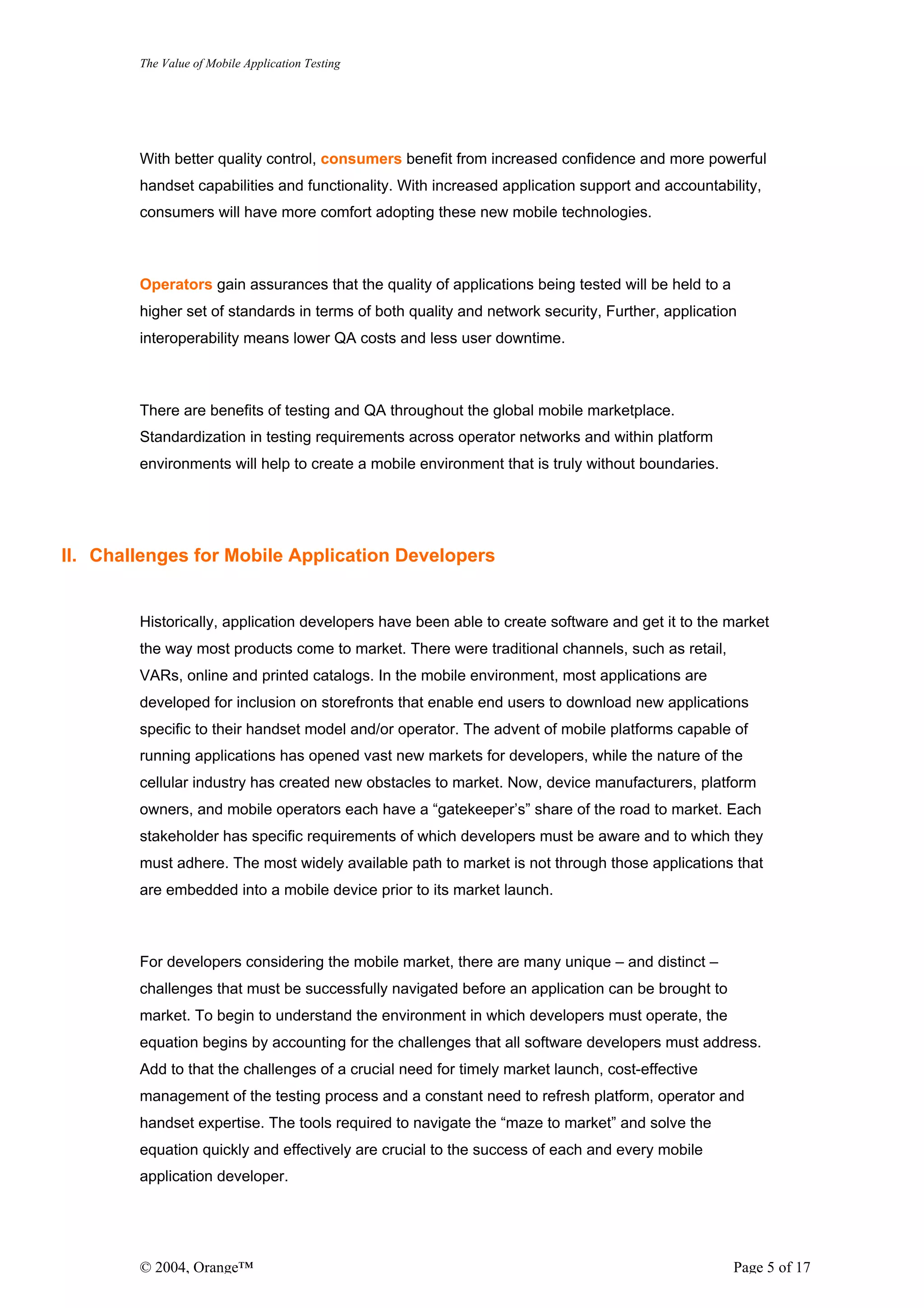 The Value of Mobile Application Testing




        With better quality control, consumers benefit from increased confidence and more powerful
        handset capabilities and functionality. With increased application support and accountability,
        consumers will have more comfort adopting these new mobile technologies.



        Operators gain assurances that the quality of applications being tested will be held to a
        higher set of standards in terms of both quality and network security, Further, application
        interoperability means lower QA costs and less user downtime.



        There are benefits of testing and QA throughout the global mobile marketplace.
        Standardization in testing requirements across operator networks and within platform
        environments will help to create a mobile environment that is truly without boundaries.




II. Challenges for Mobile Application Developers


        Historically, application developers have been able to create software and get it to the market
        the way most products come to market. There were traditional channels, such as retail,
        VARs, online and printed catalogs. In the mobile environment, most applications are
        developed for inclusion on storefronts that enable end users to download new applications
        specific to their handset model and/or operator. The advent of mobile platforms capable of
        running applications has opened vast new markets for developers, while the nature of the
        cellular industry has created new obstacles to market. Now, device manufacturers, platform
        owners, and mobile operators each have a “gatekeeper’s” share of the road to market. Each
        stakeholder has specific requirements of which developers must be aware and to which they
        must adhere. The most widely available path to market is not through those applications that
        are embedded into a mobile device prior to its market launch.



        For developers considering the mobile market, there are many unique – and distinct –
        challenges that must be successfully navigated before an application can be brought to
        market. To begin to understand the environment in which developers must operate, the
        equation begins by accounting for the challenges that all software developers must address.
        Add to that the challenges of a crucial need for timely market launch, cost-effective
        management of the testing process and a constant need to refresh platform, operator and
        handset expertise. The tools required to navigate the “maze to market” and solve the
        equation quickly and effectively are crucial to the success of each and every mobile
        application developer.




        © 2004, Orange™                                                                             Page 5 of 17
 