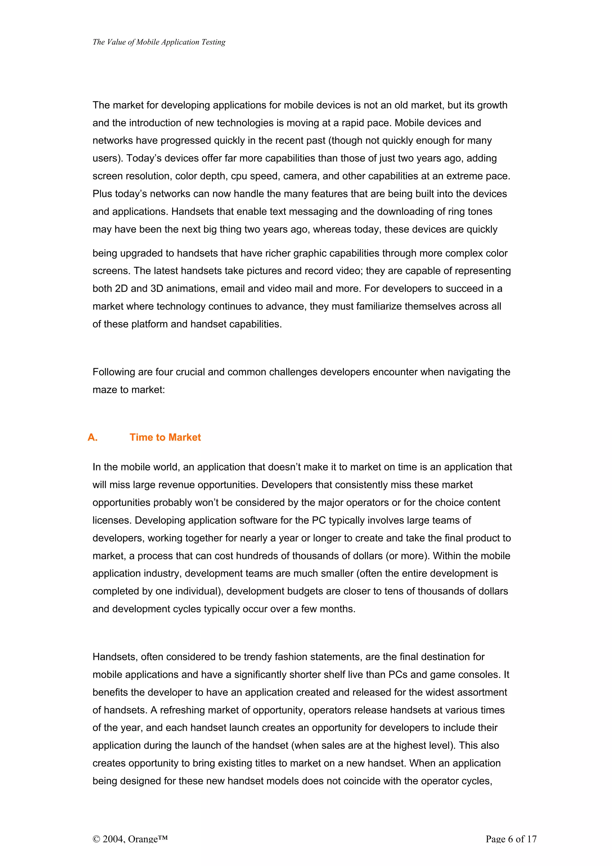 The Value of Mobile Application Testing




The market for developing applications for mobile devices is not an old market, but its growth
and the introduction of new technologies is moving at a rapid pace. Mobile devices and
networks have progressed quickly in the recent past (though not quickly enough for many
users). Today’s devices offer far more capabilities than those of just two years ago, adding
screen resolution, color depth, cpu speed, camera, and other capabilities at an extreme pace.
Plus today’s networks can now handle the many features that are being built into the devices
and applications. Handsets that enable text messaging and the downloading of ring tones
may have been the next big thing two years ago, whereas today, these devices are quickly

being upgraded to handsets that have richer graphic capabilities through more complex color
screens. The latest handsets take pictures and record video; they are capable of representing
both 2D and 3D animations, email and video mail and more. For developers to succeed in a
market where technology continues to advance, they must familiarize themselves across all
of these platform and handset capabilities.



Following are four crucial and common challenges developers encounter when navigating the
maze to market:



A.        Time to Market

In the mobile world, an application that doesn’t make it to market on time is an application that
will miss large revenue opportunities. Developers that consistently miss these market
opportunities probably won’t be considered by the major operators or for the choice content
licenses. Developing application software for the PC typically involves large teams of
developers, working together for nearly a year or longer to create and take the final product to
market, a process that can cost hundreds of thousands of dollars (or more). Within the mobile
application industry, development teams are much smaller (often the entire development is
completed by one individual), development budgets are closer to tens of thousands of dollars
and development cycles typically occur over a few months.



Handsets, often considered to be trendy fashion statements, are the final destination for
mobile applications and have a significantly shorter shelf live than PCs and game consoles. It
benefits the developer to have an application created and released for the widest assortment
of handsets. A refreshing market of opportunity, operators release handsets at various times
of the year, and each handset launch creates an opportunity for developers to include their
application during the launch of the handset (when sales are at the highest level). This also
creates opportunity to bring existing titles to market on a new handset. When an application
being designed for these new handset models does not coincide with the operator cycles,




© 2004, Orange™                                                                             Page 6 of 17
 