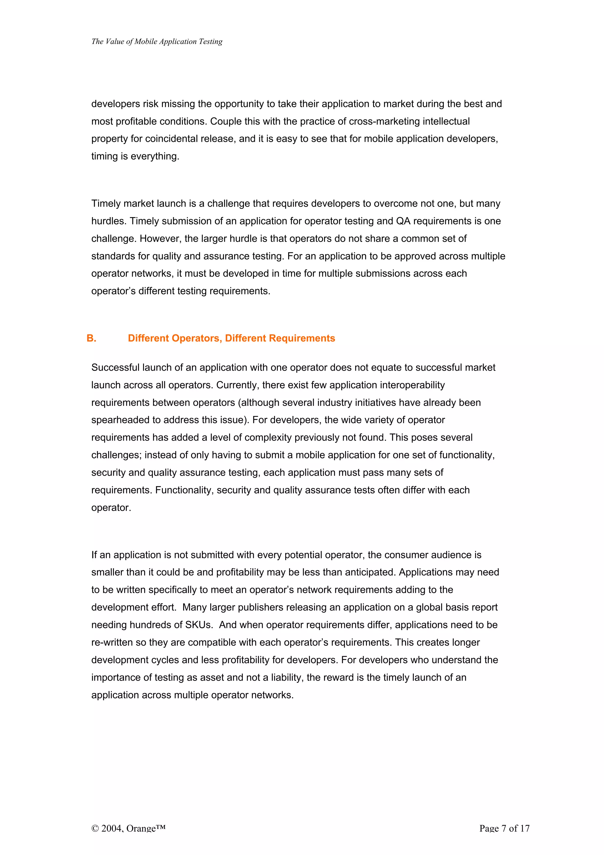 The Value of Mobile Application Testing




developers risk missing the opportunity to take their application to market during the best and
most profitable conditions. Couple this with the practice of cross-marketing intellectual
property for coincidental release, and it is easy to see that for mobile application developers,
timing is everything.



Timely market launch is a challenge that requires developers to overcome not one, but many
hurdles. Timely submission of an application for operator testing and QA requirements is one
challenge. However, the larger hurdle is that operators do not share a common set of
standards for quality and assurance testing. For an application to be approved across multiple
operator networks, it must be developed in time for multiple submissions across each
operator’s different testing requirements.



B.        Different Operators, Different Requirements

Successful launch of an application with one operator does not equate to successful market
launch across all operators. Currently, there exist few application interoperability
requirements between operators (although several industry initiatives have already been
spearheaded to address this issue). For developers, the wide variety of operator
requirements has added a level of complexity previously not found. This poses several
challenges; instead of only having to submit a mobile application for one set of functionality,
security and quality assurance testing, each application must pass many sets of
requirements. Functionality, security and quality assurance tests often differ with each
operator.



If an application is not submitted with every potential operator, the consumer audience is
smaller than it could be and profitability may be less than anticipated. Applications may need
to be written specifically to meet an operator’s network requirements adding to the
development effort. Many larger publishers releasing an application on a global basis report
needing hundreds of SKUs. And when operator requirements differ, applications need to be
re-written so they are compatible with each operator’s requirements. This creates longer
development cycles and less profitability for developers. For developers who understand the
importance of testing as asset and not a liability, the reward is the timely launch of an
application across multiple operator networks.




© 2004, Orange™                                                                             Page 7 of 17
 