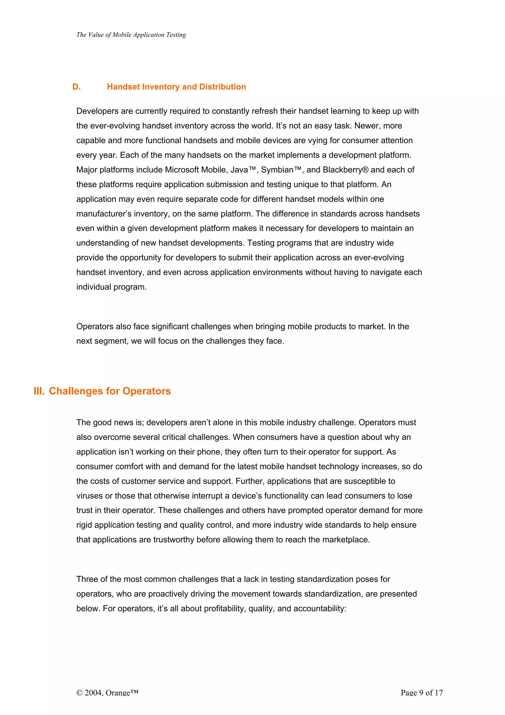 The Value of Mobile Application Testing




        D.         Handset Inventory and Distribution

         Developers are currently required to constantly refresh their handset learning to keep up with
         the ever-evolving handset inventory across the world. It’s not an easy task. Newer, more
         capable and more functional handsets and mobile devices are vying for consumer attention
         every year. Each of the many handsets on the market implements a development platform.
         Major platforms include Microsoft Mobile, Java™, Symbian™, and Blackberry® and each of
         these platforms require application submission and testing unique to that platform. An
         application may even require separate code for different handset models within one
         manufacturer’s inventory, on the same platform. The difference in standards across handsets
         even within a given development platform makes it necessary for developers to maintain an
         understanding of new handset developments. Testing programs that are industry wide
         provide the opportunity for developers to submit their application across an ever-evolving
         handset inventory, and even across application environments without having to navigate each
         individual program.



         Operators also face significant challenges when bringing mobile products to market. In the
         next segment, we will focus on the challenges they face.




III. Challenges for Operators


         The good news is; developers aren’t alone in this mobile industry challenge. Operators must
         also overcome several critical challenges. When consumers have a question about why an
         application isn’t working on their phone, they often turn to their operator for support. As
         consumer comfort with and demand for the latest mobile handset technology increases, so do
         the costs of customer service and support. Further, applications that are susceptible to
         viruses or those that otherwise interrupt a device’s functionality can lead consumers to lose
         trust in their operator. These challenges and others have prompted operator demand for more
         rigid application testing and quality control, and more industry wide standards to help ensure
         that applications are trustworthy before allowing them to reach the marketplace.



         Three of the most common challenges that a lack in testing standardization poses for
         operators, who are proactively driving the movement towards standardization, are presented
         below. For operators, it’s all about profitability, quality, and accountability:




         © 2004, Orange™                                                                               Page 9 of 17
 