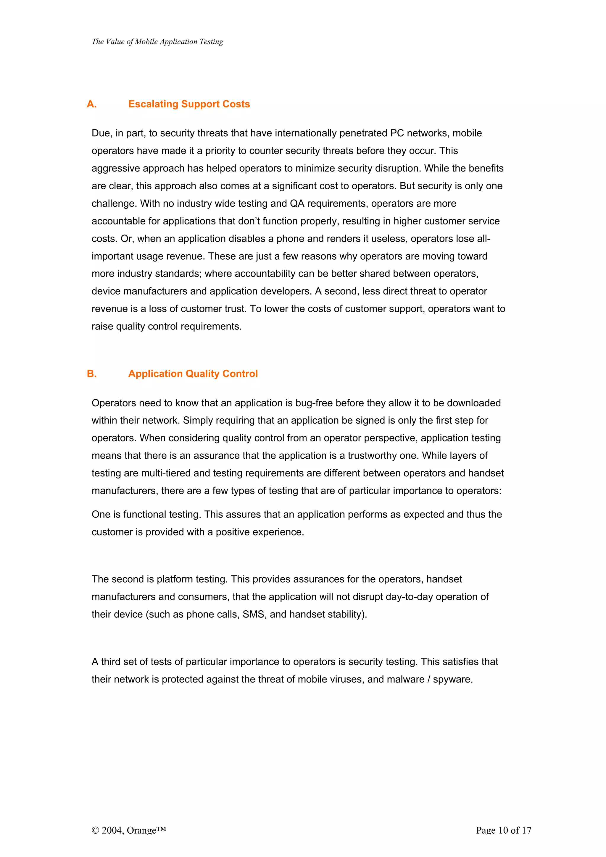 The Value of Mobile Application Testing




A.        Escalating Support Costs

Due, in part, to security threats that have internationally penetrated PC networks, mobile
operators have made it a priority to counter security threats before they occur. This
aggressive approach has helped operators to minimize security disruption. While the benefits
are clear, this approach also comes at a significant cost to operators. But security is only one
challenge. With no industry wide testing and QA requirements, operators are more
accountable for applications that don’t function properly, resulting in higher customer service
costs. Or, when an application disables a phone and renders it useless, operators lose all-
important usage revenue. These are just a few reasons why operators are moving toward
more industry standards; where accountability can be better shared between operators,
device manufacturers and application developers. A second, less direct threat to operator
revenue is a loss of customer trust. To lower the costs of customer support, operators want to
raise quality control requirements.



B.        Application Quality Control

Operators need to know that an application is bug-free before they allow it to be downloaded
within their network. Simply requiring that an application be signed is only the first step for
operators. When considering quality control from an operator perspective, application testing
means that there is an assurance that the application is a trustworthy one. While layers of
testing are multi-tiered and testing requirements are different between operators and handset
manufacturers, there are a few types of testing that are of particular importance to operators:

One is functional testing. This assures that an application performs as expected and thus the
customer is provided with a positive experience.



The second is platform testing. This provides assurances for the operators, handset
manufacturers and consumers, that the application will not disrupt day-to-day operation of
their device (such as phone calls, SMS, and handset stability).



A third set of tests of particular importance to operators is security testing. This satisfies that
their network is protected against the threat of mobile viruses, and malware / spyware.




© 2004, Orange™                                                                              Page 10 of 17
 