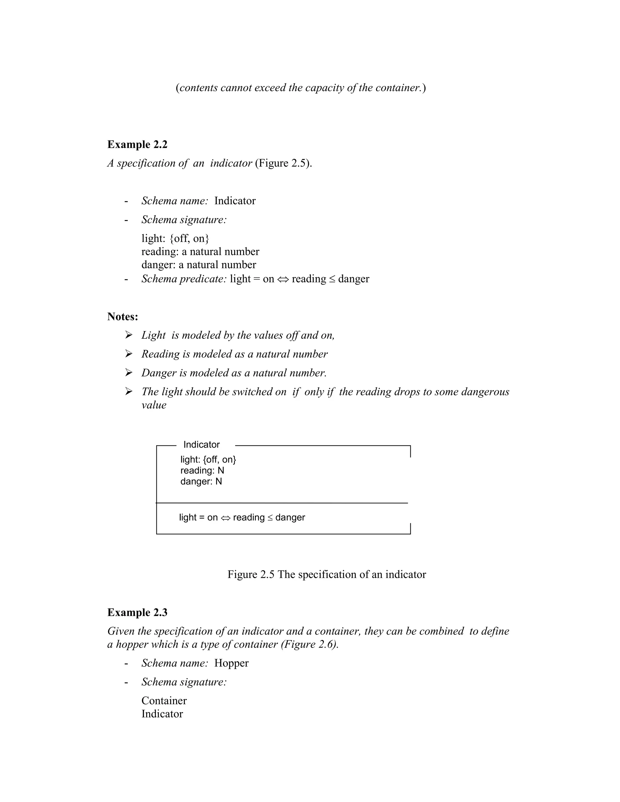 (contents cannot exceed the capacity of the container.)



Example 2.2
A specification of an indicator (Figure 2.5).


   -     Schema name: Indicator
   -     Schema signature:
         light: {off, on}
         reading: a natural number
         danger: a natural number
   -     Schema predicate: light = on ⇔ reading ≤ danger


Notes:
         Light is modeled by the values off and on,
         Reading is modeled as a natural number
         Danger is modeled as a natural number.
         The light should be switched on if only if the reading drops to some dangerous
         value


                  Indicator
                 light: {off, on}
                 reading: N
                 danger: N


                 light = on ⇔ reading ≤ danger




                              Figure 2.5 The specification of an indicator


Example 2.3
Given the specification of an indicator and a container, they can be combined to define
a hopper which is a type of container (Figure 2.6).
   -     Schema name: Hopper
   -     Schema signature:
         Container
         Indicator
 