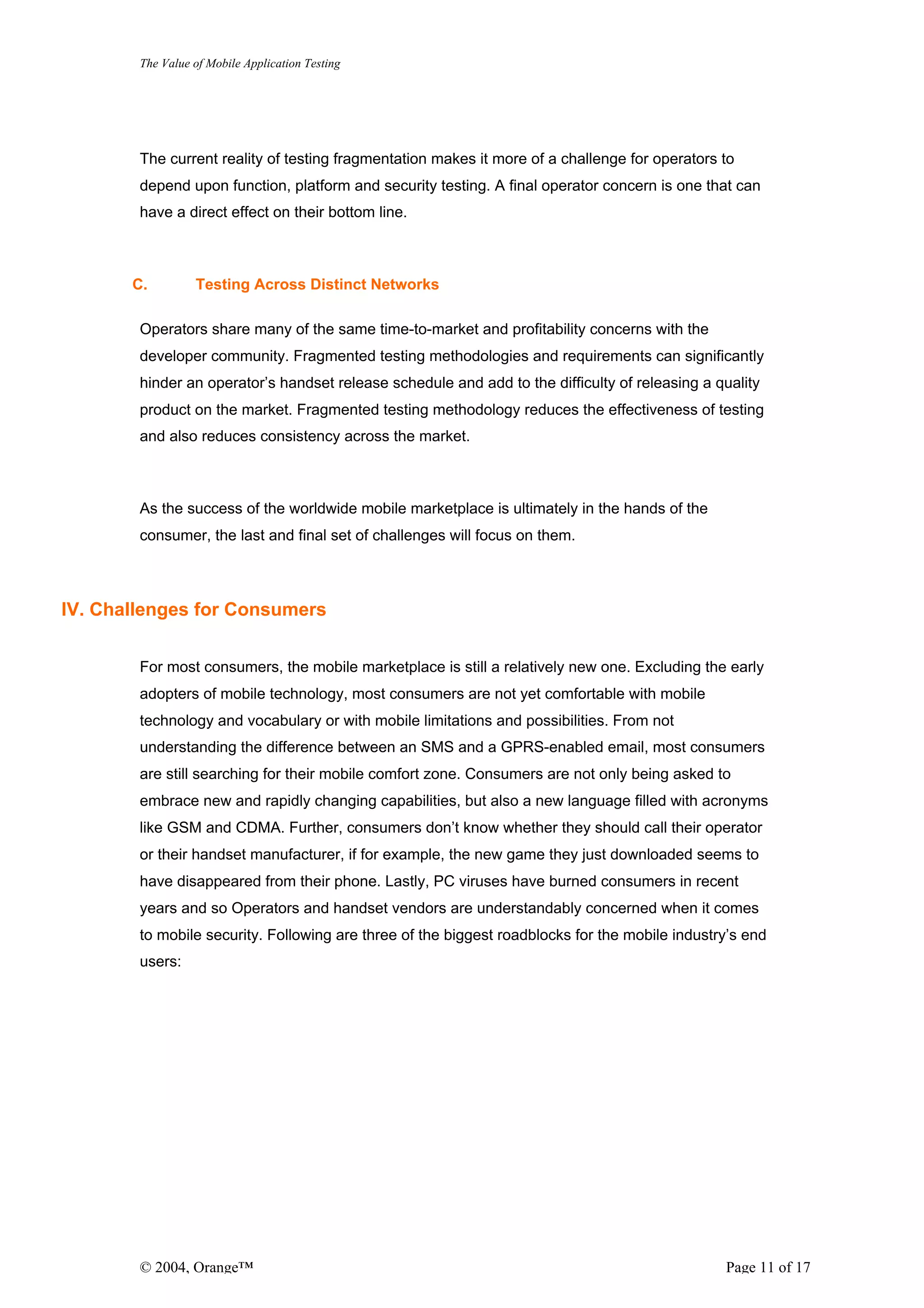 The Value of Mobile Application Testing




        The current reality of testing fragmentation makes it more of a challenge for operators to
        depend upon function, platform and security testing. A final operator concern is one that can
        have a direct effect on their bottom line.



       C.         Testing Across Distinct Networks

        Operators share many of the same time-to-market and profitability concerns with the
        developer community. Fragmented testing methodologies and requirements can significantly
        hinder an operator’s handset release schedule and add to the difficulty of releasing a quality
        product on the market. Fragmented testing methodology reduces the effectiveness of testing
        and also reduces consistency across the market.



        As the success of the worldwide mobile marketplace is ultimately in the hands of the
        consumer, the last and final set of challenges will focus on them.



IV. Challenges for Consumers


        For most consumers, the mobile marketplace is still a relatively new one. Excluding the early
        adopters of mobile technology, most consumers are not yet comfortable with mobile
        technology and vocabulary or with mobile limitations and possibilities. From not
        understanding the difference between an SMS and a GPRS-enabled email, most consumers
        are still searching for their mobile comfort zone. Consumers are not only being asked to
        embrace new and rapidly changing capabilities, but also a new language filled with acronyms
        like GSM and CDMA. Further, consumers don’t know whether they should call their operator
        or their handset manufacturer, if for example, the new game they just downloaded seems to
        have disappeared from their phone. Lastly, PC viruses have burned consumers in recent
        years and so Operators and handset vendors are understandably concerned when it comes
        to mobile security. Following are three of the biggest roadblocks for the mobile industry’s end
        users:




        © 2004, Orange™                                                                         Page 11 of 17
 