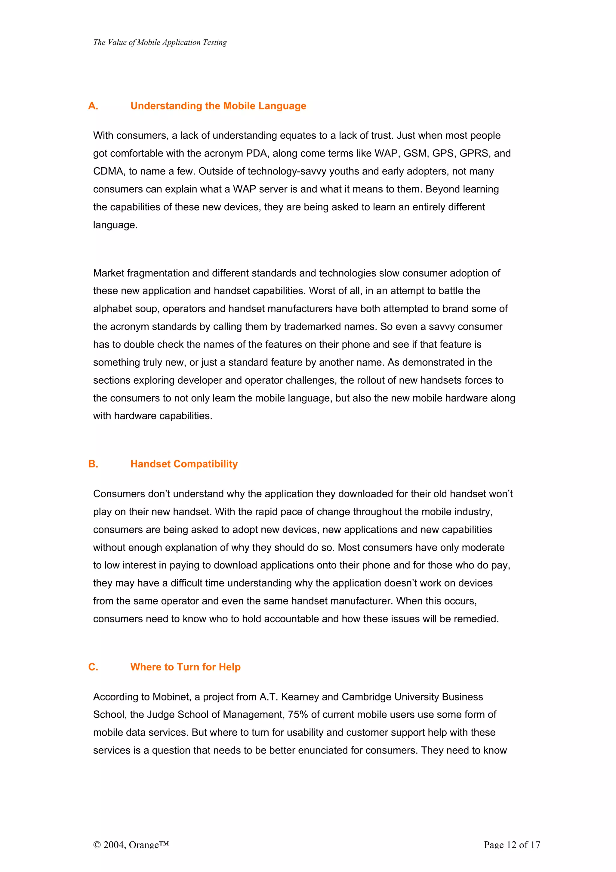 The Value of Mobile Application Testing




A.        Understanding the Mobile Language

With consumers, a lack of understanding equates to a lack of trust. Just when most people
got comfortable with the acronym PDA, along come terms like WAP, GSM, GPS, GPRS, and
CDMA, to name a few. Outside of technology-savvy youths and early adopters, not many
consumers can explain what a WAP server is and what it means to them. Beyond learning
the capabilities of these new devices, they are being asked to learn an entirely different
language.



Market fragmentation and different standards and technologies slow consumer adoption of
these new application and handset capabilities. Worst of all, in an attempt to battle the
alphabet soup, operators and handset manufacturers have both attempted to brand some of
the acronym standards by calling them by trademarked names. So even a savvy consumer
has to double check the names of the features on their phone and see if that feature is
something truly new, or just a standard feature by another name. As demonstrated in the
sections exploring developer and operator challenges, the rollout of new handsets forces to
the consumers to not only learn the mobile language, but also the new mobile hardware along
with hardware capabilities.



B.        Handset Compatibility

Consumers don’t understand why the application they downloaded for their old handset won’t
play on their new handset. With the rapid pace of change throughout the mobile industry,
consumers are being asked to adopt new devices, new applications and new capabilities
without enough explanation of why they should do so. Most consumers have only moderate
to low interest in paying to download applications onto their phone and for those who do pay,
they may have a difficult time understanding why the application doesn’t work on devices
from the same operator and even the same handset manufacturer. When this occurs,
consumers need to know who to hold accountable and how these issues will be remedied.



C.        Where to Turn for Help

According to Mobinet, a project from A.T. Kearney and Cambridge University Business
School, the Judge School of Management, 75% of current mobile users use some form of
mobile data services. But where to turn for usability and customer support help with these
services is a question that needs to be better enunciated for consumers. They need to know




© 2004, Orange™                                                                             Page 12 of 17
 