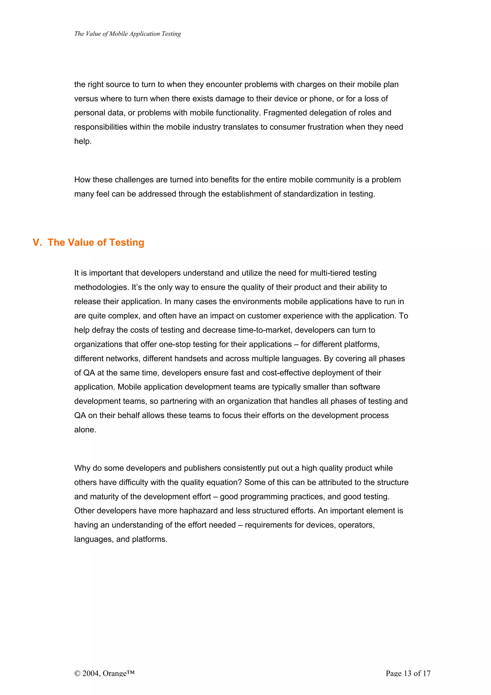 The Value of Mobile Application Testing




        the right source to turn to when they encounter problems with charges on their mobile plan
        versus where to turn when there exists damage to their device or phone, or for a loss of
        personal data, or problems with mobile functionality. Fragmented delegation of roles and
        responsibilities within the mobile industry translates to consumer frustration when they need
        help.



        How these challenges are turned into benefits for the entire mobile community is a problem
        many feel can be addressed through the establishment of standardization in testing.




V. The Value of Testing


        It is important that developers understand and utilize the need for multi-tiered testing
        methodologies. It’s the only way to ensure the quality of their product and their ability to
        release their application. In many cases the environments mobile applications have to run in
        are quite complex, and often have an impact on customer experience with the application. To
        help defray the costs of testing and decrease time-to-market, developers can turn to
        organizations that offer one-stop testing for their applications – for different platforms,
        different networks, different handsets and across multiple languages. By covering all phases
        of QA at the same time, developers ensure fast and cost-effective deployment of their
        application. Mobile application development teams are typically smaller than software
        development teams, so partnering with an organization that handles all phases of testing and
        QA on their behalf allows these teams to focus their efforts on the development process
        alone.



        Why do some developers and publishers consistently put out a high quality product while
        others have difficulty with the quality equation? Some of this can be attributed to the structure
        and maturity of the development effort – good programming practices, and good testing.
        Other developers have more haphazard and less structured efforts. An important element is
        having an understanding of the effort needed – requirements for devices, operators,
        languages, and platforms.




        © 2004, Orange™                                                                               Page 13 of 17
 