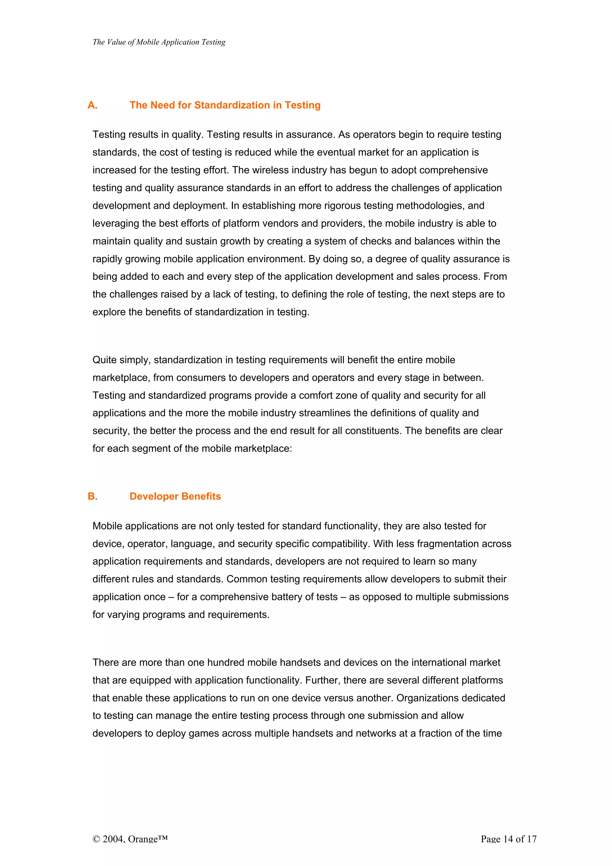 The Value of Mobile Application Testing




A.        The Need for Standardization in Testing

Testing results in quality. Testing results in assurance. As operators begin to require testing
standards, the cost of testing is reduced while the eventual market for an application is
increased for the testing effort. The wireless industry has begun to adopt comprehensive
testing and quality assurance standards in an effort to address the challenges of application
development and deployment. In establishing more rigorous testing methodologies, and
leveraging the best efforts of platform vendors and providers, the mobile industry is able to
maintain quality and sustain growth by creating a system of checks and balances within the
rapidly growing mobile application environment. By doing so, a degree of quality assurance is
being added to each and every step of the application development and sales process. From
the challenges raised by a lack of testing, to defining the role of testing, the next steps are to
explore the benefits of standardization in testing.



Quite simply, standardization in testing requirements will benefit the entire mobile
marketplace, from consumers to developers and operators and every stage in between.
Testing and standardized programs provide a comfort zone of quality and security for all
applications and the more the mobile industry streamlines the definitions of quality and
security, the better the process and the end result for all constituents. The benefits are clear
for each segment of the mobile marketplace:



B.        Developer Benefits

Mobile applications are not only tested for standard functionality, they are also tested for
device, operator, language, and security specific compatibility. With less fragmentation across
application requirements and standards, developers are not required to learn so many
different rules and standards. Common testing requirements allow developers to submit their
application once – for a comprehensive battery of tests – as opposed to multiple submissions
for varying programs and requirements.



There are more than one hundred mobile handsets and devices on the international market
that are equipped with application functionality. Further, there are several different platforms
that enable these applications to run on one device versus another. Organizations dedicated
to testing can manage the entire testing process through one submission and allow
developers to deploy games across multiple handsets and networks at a fraction of the time




© 2004, Orange™                                                                             Page 14 of 17
 