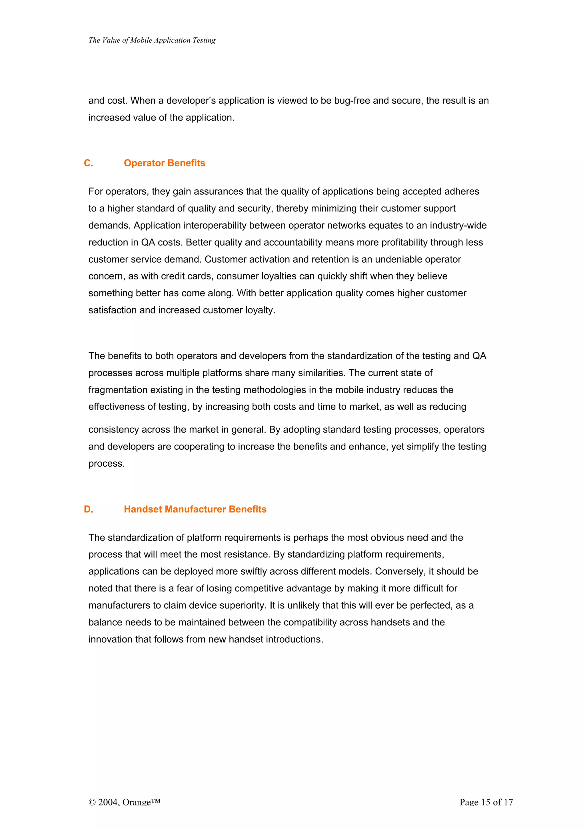 The Value of Mobile Application Testing




and cost. When a developer’s application is viewed to be bug-free and secure, the result is an
increased value of the application.



C.        Operator Benefits

For operators, they gain assurances that the quality of applications being accepted adheres
to a higher standard of quality and security, thereby minimizing their customer support
demands. Application interoperability between operator networks equates to an industry-wide
reduction in QA costs. Better quality and accountability means more profitability through less
customer service demand. Customer activation and retention is an undeniable operator
concern, as with credit cards, consumer loyalties can quickly shift when they believe
something better has come along. With better application quality comes higher customer
satisfaction and increased customer loyalty.



The benefits to both operators and developers from the standardization of the testing and QA
processes across multiple platforms share many similarities. The current state of
fragmentation existing in the testing methodologies in the mobile industry reduces the
effectiveness of testing, by increasing both costs and time to market, as well as reducing

consistency across the market in general. By adopting standard testing processes, operators
and developers are cooperating to increase the benefits and enhance, yet simplify the testing
process.



D.        Handset Manufacturer Benefits

The standardization of platform requirements is perhaps the most obvious need and the
process that will meet the most resistance. By standardizing platform requirements,
applications can be deployed more swiftly across different models. Conversely, it should be
noted that there is a fear of losing competitive advantage by making it more difficult for
manufacturers to claim device superiority. It is unlikely that this will ever be perfected, as a
balance needs to be maintained between the compatibility across handsets and the
innovation that follows from new handset introductions.




© 2004, Orange™                                                                              Page 15 of 17
 