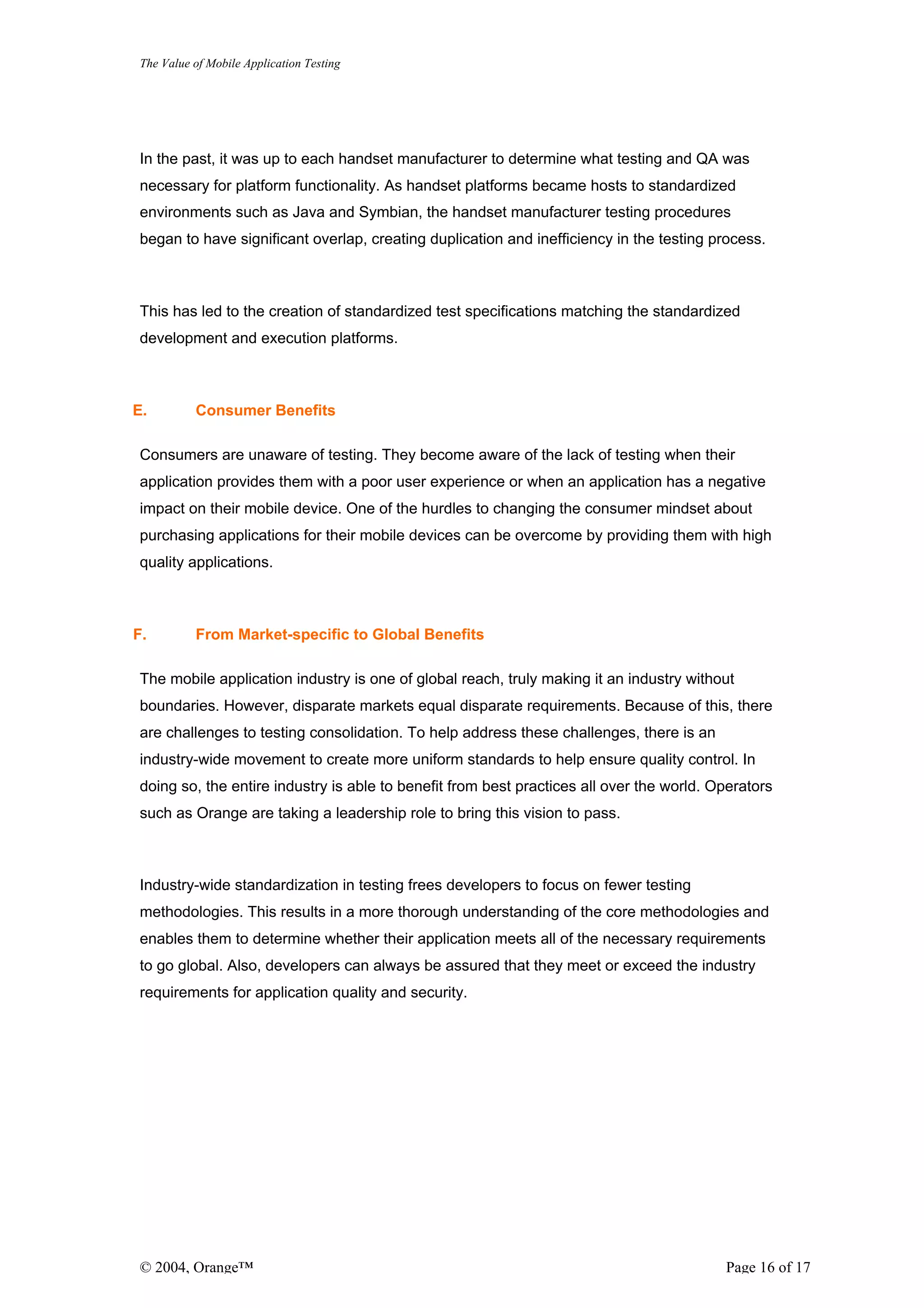 The Value of Mobile Application Testing




In the past, it was up to each handset manufacturer to determine what testing and QA was
necessary for platform functionality. As handset platforms became hosts to standardized
environments such as Java and Symbian, the handset manufacturer testing procedures
began to have significant overlap, creating duplication and inefficiency in the testing process.



This has led to the creation of standardized test specifications matching the standardized
development and execution platforms.



E.        Consumer Benefits

Consumers are unaware of testing. They become aware of the lack of testing when their
application provides them with a poor user experience or when an application has a negative
impact on their mobile device. One of the hurdles to changing the consumer mindset about
purchasing applications for their mobile devices can be overcome by providing them with high
quality applications.



F.        From Market-specific to Global Benefits

The mobile application industry is one of global reach, truly making it an industry without
boundaries. However, disparate markets equal disparate requirements. Because of this, there
are challenges to testing consolidation. To help address these challenges, there is an
industry-wide movement to create more uniform standards to help ensure quality control. In
doing so, the entire industry is able to benefit from best practices all over the world. Operators
such as Orange are taking a leadership role to bring this vision to pass.



Industry-wide standardization in testing frees developers to focus on fewer testing
methodologies. This results in a more thorough understanding of the core methodologies and
enables them to determine whether their application meets all of the necessary requirements
to go global. Also, developers can always be assured that they meet or exceed the industry
requirements for application quality and security.




© 2004, Orange™                                                                           Page 16 of 17
 