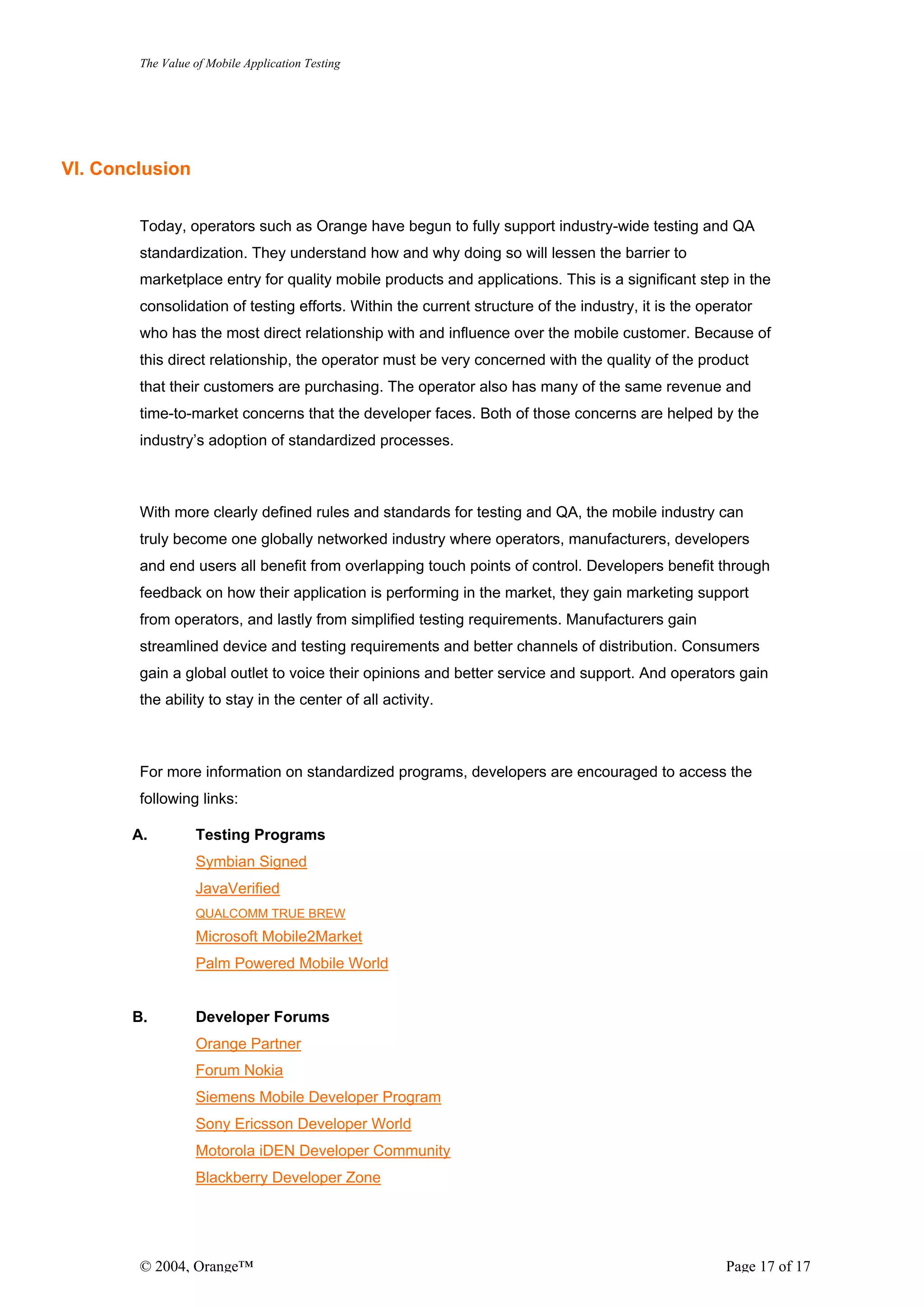 The Value of Mobile Application Testing




VI. Conclusion


        Today, operators such as Orange have begun to fully support industry-wide testing and QA
        standardization. They understand how and why doing so will lessen the barrier to
        marketplace entry for quality mobile products and applications. This is a significant step in the
        consolidation of testing efforts. Within the current structure of the industry, it is the operator
        who has the most direct relationship with and influence over the mobile customer. Because of
        this direct relationship, the operator must be very concerned with the quality of the product
        that their customers are purchasing. The operator also has many of the same revenue and
        time-to-market concerns that the developer faces. Both of those concerns are helped by the
        industry’s adoption of standardized processes.



        With more clearly defined rules and standards for testing and QA, the mobile industry can
        truly become one globally networked industry where operators, manufacturers, developers
        and end users all benefit from overlapping touch points of control. Developers benefit through
        feedback on how their application is performing in the market, they gain marketing support
        from operators, and lastly from simplified testing requirements. Manufacturers gain
        streamlined device and testing requirements and better channels of distribution. Consumers
        gain a global outlet to voice their opinions and better service and support. And operators gain
        the ability to stay in the center of all activity.



        For more information on standardized programs, developers are encouraged to access the
        following links:

       A.         Testing Programs
                  Symbian Signed
                  JavaVerified
                  QUALCOMM TRUE BREW
                  Microsoft Mobile2Market
                  Palm Powered Mobile World


       B.         Developer Forums
                  Orange Partner
                  Forum Nokia
                  Siemens Mobile Developer Program
                  Sony Ericsson Developer World
                  Motorola iDEN Developer Community
                  Blackberry Developer Zone




        © 2004, Orange™                                                                              Page 17 of 17
 