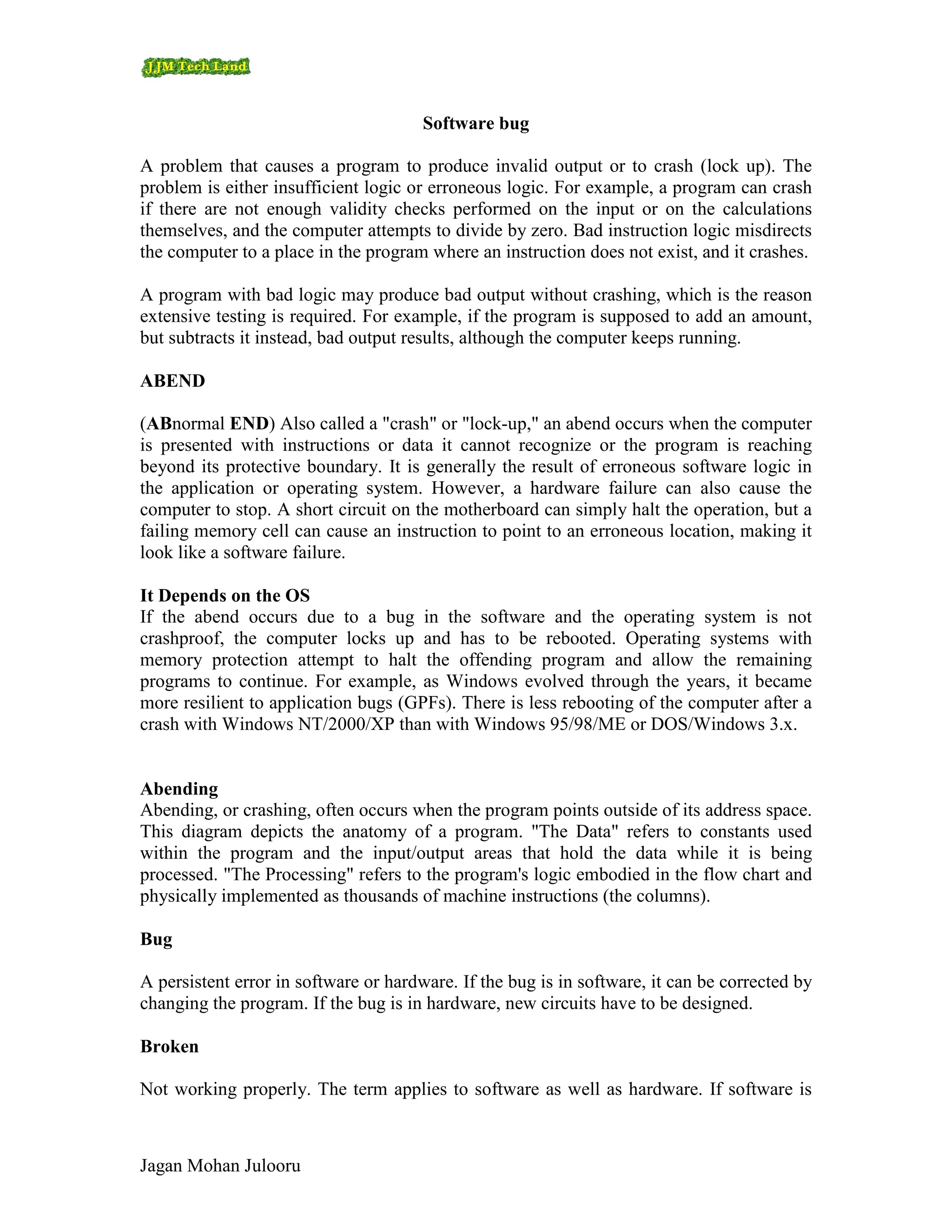 Software bug

A problem that causes a program to produce invalid output or to crash (lock up). The
problem is either insufficient logic or erroneous logic. For example, a program can crash
if there are not enough validity checks performed on the input or on the calculations
themselves, and the computer attempts to divide by zero. Bad instruction logic misdirects
the computer to a place in the program where an instruction does not exist, and it crashes.

A program with bad logic may produce bad output without crashing, which is the reason
extensive testing is required. For example, if the program is supposed to add an amount,
but subtracts it instead, bad output results, although the computer keeps running.

ABEND

(ABnormal END) Also called a "crash" or "lock-up," an abend occurs when the computer
is presented with instructions or data it cannot recognize or the program is reaching
beyond its protective boundary. It is generally the result of erroneous software logic in
the application or operating system. However, a hardware failure can also cause the
computer to stop. A short circuit on the motherboard can simply halt the operation, but a
failing memory cell can cause an instruction to point to an erroneous location, making it
look like a software failure.

It Depends on the OS
If the abend occurs due to a bug in the software and the operating system is not
crashproof, the computer locks up and has to be rebooted. Operating systems with
memory protection attempt to halt the offending program and allow the remaining
programs to continue. For example, as Windows evolved through the years, it became
more resilient to application bugs (GPFs). There is less rebooting of the computer after a
crash with Windows NT/2000/XP than with Windows 95/98/ME or DOS/Windows 3.x.


Abending
Abending, or crashing, often occurs when the program points outside of its address space.
This diagram depicts the anatomy of a program. "The Data" refers to constants used
within the program and the input/output areas that hold the data while it is being
processed. "The Processing" refers to the program's logic embodied in the flow chart and
physically implemented as thousands of machine instructions (the columns).

Bug

A persistent error in software or hardware. If the bug is in software, it can be corrected by
changing the program. If the bug is in hardware, new circuits have to be designed.

Broken

Not working properly. The term applies to software as well as hardware. If software is



Jagan Mohan Julooru
 