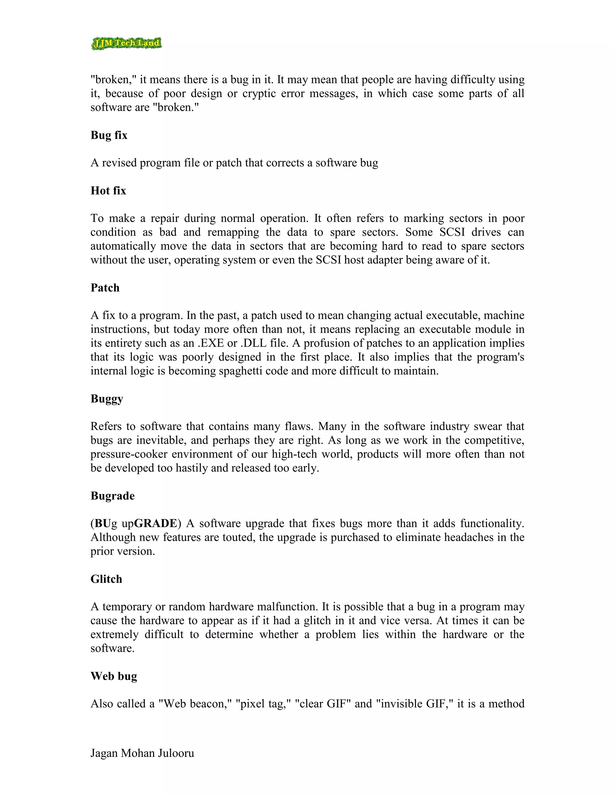 "broken," it means there is a bug in it. It may mean that people are having difficulty using
it, because of poor design or cryptic error messages, in which case some parts of all
software are "broken."

Bug fix

A revised program file or patch that corrects a software bug

Hot fix

To make a repair during normal operation. It often refers to marking sectors in poor
condition as bad and remapping the data to spare sectors. Some SCSI drives can
automatically move the data in sectors that are becoming hard to read to spare sectors
without the user, operating system or even the SCSI host adapter being aware of it.

Patch

A fix to a program. In the past, a patch used to mean changing actual executable, machine
instructions, but today more often than not, it means replacing an executable module in
its entirety such as an .EXE or .DLL file. A profusion of patches to an application implies
that its logic was poorly designed in the first place. It also implies that the program's
internal logic is becoming spaghetti code and more difficult to maintain.

Buggy

Refers to software that contains many flaws. Many in the software industry swear that
bugs are inevitable, and perhaps they are right. As long as we work in the competitive,
pressure-cooker environment of our high-tech world, products will more often than not
be developed too hastily and released too early.

Bugrade

(BUg upGRADE) A software upgrade that fixes bugs more than it adds functionality.
Although new features are touted, the upgrade is purchased to eliminate headaches in the
prior version.

Glitch

A temporary or random hardware malfunction. It is possible that a bug in a program may
cause the hardware to appear as if it had a glitch in it and vice versa. At times it can be
extremely difficult to determine whether a problem lies within the hardware or the
software.

Web bug

Also called a "Web beacon," "pixel tag," "clear GIF" and "invisible GIF," it is a method



Jagan Mohan Julooru
 
