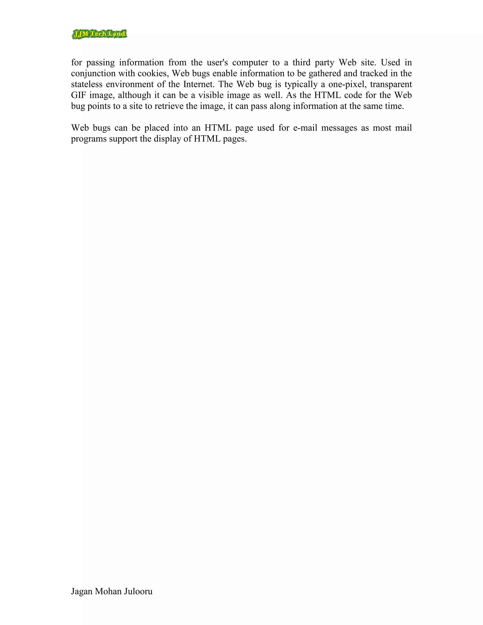for passing information from the user's computer to a third party Web site. Used in
conjunction with cookies, Web bugs enable information to be gathered and tracked in the
stateless environment of the Internet. The Web bug is typically a one-pixel, transparent
GIF image, although it can be a visible image as well. As the HTML code for the Web
bug points to a site to retrieve the image, it can pass along information at the same time.

Web bugs can be placed into an HTML page used for e-mail messages as most mail
programs support the display of HTML pages.




Jagan Mohan Julooru
 