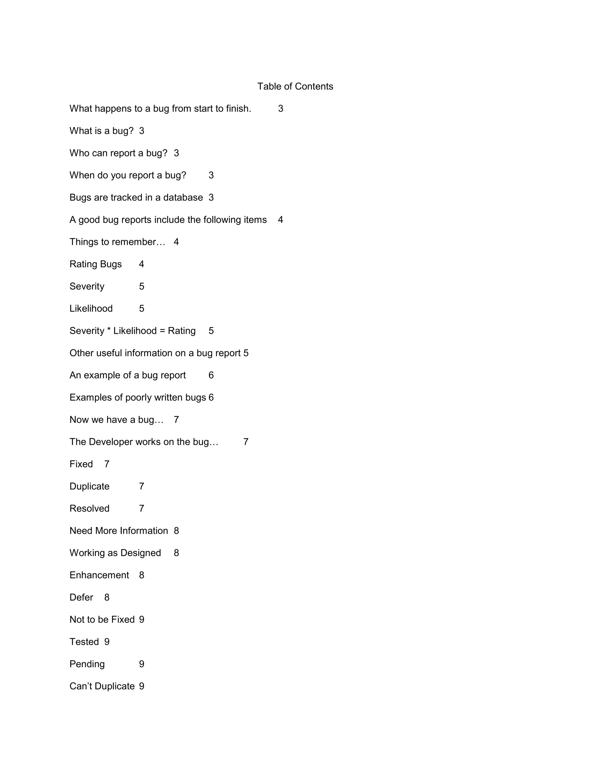 Table of Contents

What happens to a bug from start to finish.       3

What is a bug? 3

Who can report a bug? 3

When do you report a bug?        3

Bugs are tracked in a database 3

A good bug reports include the following items    4

Things to remember… 4

Rating Bugs     4

Severity        5

Likelihood      5

Severity * Likelihood = Rating   5

Other useful information on a bug report 5

An example of a bug report       6

Examples of poorly written bugs 6

Now we have a bug…      7

The Developer works on the bug…          7

Fixed   7

Duplicate       7

Resolved        7

Need More Information 8

Working as Designed     8

Enhancement     8

Defer   8

Not to be Fixed 9

Tested 9

Pending         9

Can’t Duplicate 9
 