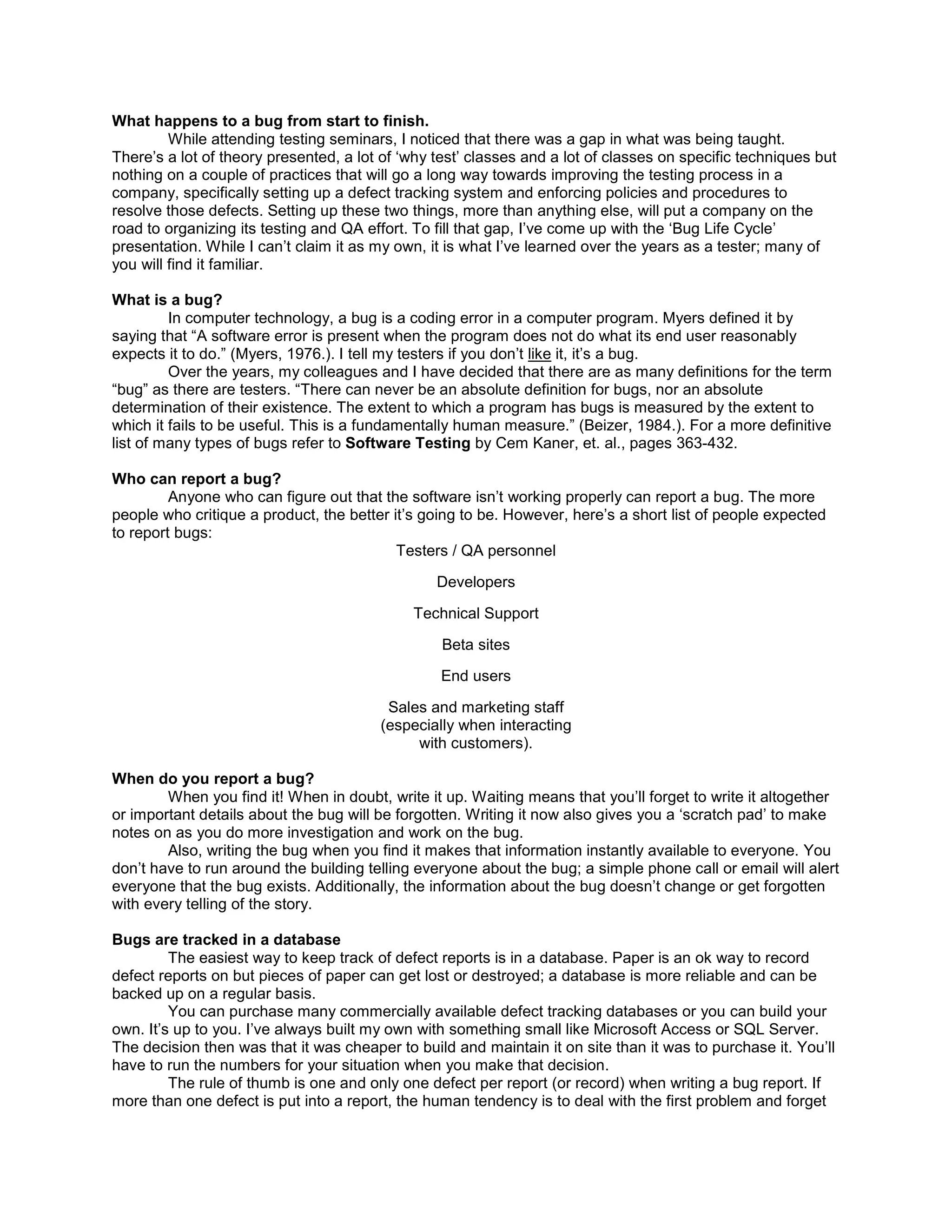 What happens to a bug from start to finish.
         While attending testing seminars, I noticed that there was a gap in what was being taught.
There’s a lot of theory presented, a lot of ‘why test’ classes and a lot of classes on specific techniques but
nothing on a couple of practices that will go a long way towards improving the testing process in a
company, specifically setting up a defect tracking system and enforcing policies and procedures to
resolve those defects. Setting up these two things, more than anything else, will put a company on the
road to organizing its testing and QA effort. To fill that gap, I’ve come up with the ‘Bug Life Cycle’
presentation. While I can’t claim it as my own, it is what I’ve learned over the years as a tester; many of
you will find it familiar.

What is a bug?
         In computer technology, a bug is a coding error in a computer program. Myers defined it by
saying that “A software error is present when the program does not do what its end user reasonably
expects it to do.” (Myers, 1976.). I tell my testers if you don’t like it, it’s a bug.
         Over the years, my colleagues and I have decided that there are as many definitions for the term
“bug” as there are testers. “There can never be an absolute definition for bugs, nor an absolute
determination of their existence. The extent to which a program has bugs is measured by the extent to
which it fails to be useful. This is a fundamentally human measure.” (Beizer, 1984.). For a more definitive
list of many types of bugs refer to Software Testing by Cem Kaner, et. al., pages 363-432.

Who can report a bug?
         Anyone who can figure out that the software isn’t working properly can report a bug. The more
people who critique a product, the better it’s going to be. However, here’s a short list of people expected
to report bugs:
                                           Testers / QA personnel

                                                 Developers

                                             Technical Support

                                                  Beta sites

                                                 End users

                                         Sales and marketing staff
                                        (especially when interacting
                                             with customers).

When do you report a bug?
        When you find it! When in doubt, write it up. Waiting means that you’ll forget to write it altogether
or important details about the bug will be forgotten. Writing it now also gives you a ‘scratch pad’ to make
notes on as you do more investigation and work on the bug.
        Also, writing the bug when you find it makes that information instantly available to everyone. You
don’t have to run around the building telling everyone about the bug; a simple phone call or email will alert
everyone that the bug exists. Additionally, the information about the bug doesn’t change or get forgotten
with every telling of the story.

Bugs are tracked in a database
         The easiest way to keep track of defect reports is in a database. Paper is an ok way to record
defect reports on but pieces of paper can get lost or destroyed; a database is more reliable and can be
backed up on a regular basis.
         You can purchase many commercially available defect tracking databases or you can build your
own. It’s up to you. I’ve always built my own with something small like Microsoft Access or SQL Server.
The decision then was that it was cheaper to build and maintain it on site than it was to purchase it. You’ll
have to run the numbers for your situation when you make that decision.
         The rule of thumb is one and only one defect per report (or record) when writing a bug report. If
more than one defect is put into a report, the human tendency is to deal with the first problem and forget
 