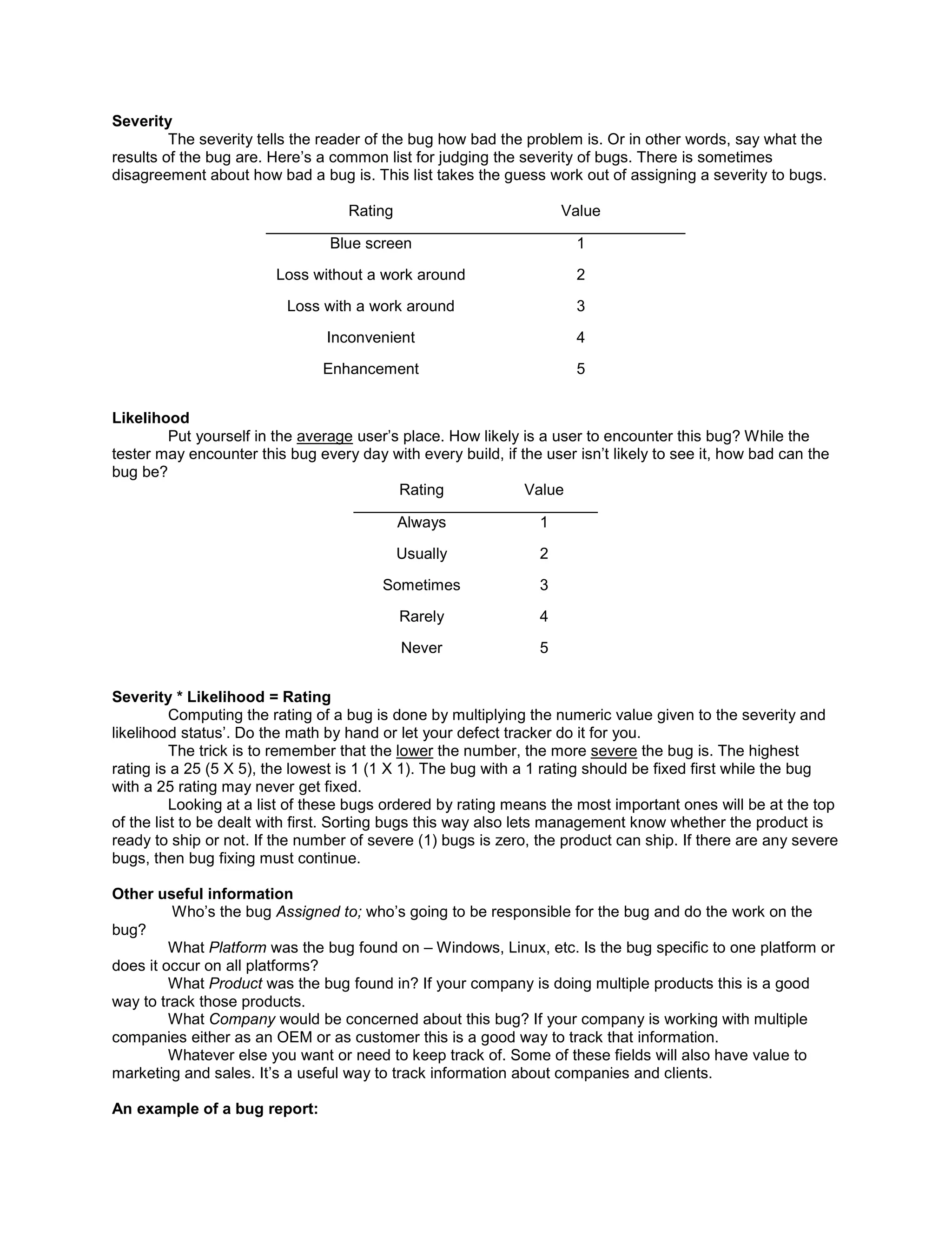 Severity
         The severity tells the reader of the bug how bad the problem is. Or in other words, say what the
results of the bug are. Here’s a common list for judging the severity of bugs. There is sometimes
disagreement about how bad a bug is. This list takes the guess work out of assigning a severity to bugs.

                                   Rating                            Value

                                 Blue screen                          1

                        Loss without a work around                    2

                          Loss with a work around                     3

                                Inconvenient                          4

                                Enhancement                           5


Likelihood
        Put yourself in the average user’s place. How likely is a user to encounter this bug? While the
tester may encounter this bug every day with every build, if the user isn’t likely to see it, how bad can the
bug be?
                                          Rating              Value

                                            Always               1

                                            Usually              2

                                         Sometimes               3

                                            Rarely               4

                                            Never                5


Severity * Likelihood = Rating
          Computing the rating of a bug is done by multiplying the numeric value given to the severity and
likelihood status’. Do the math by hand or let your defect tracker do it for you.
          The trick is to remember that the lower the number, the more severe the bug is. The highest
rating is a 25 (5 X 5), the lowest is 1 (1 X 1). The bug with a 1 rating should be fixed first while the bug
with a 25 rating may never get fixed.
          Looking at a list of these bugs ordered by rating means the most important ones will be at the top
of the list to be dealt with first. Sorting bugs this way also lets management know whether the product is
ready to ship or not. If the number of severe (1) bugs is zero, the product can ship. If there are any severe
bugs, then bug fixing must continue.

Other useful information
         Who’s the bug Assigned to; who’s going to be responsible for the bug and do the work on the
bug?
         What Platform was the bug found on – Windows, Linux, etc. Is the bug specific to one platform or
does it occur on all platforms?
         What Product was the bug found in? If your company is doing multiple products this is a good
way to track those products.
         What Company would be concerned about this bug? If your company is working with multiple
companies either as an OEM or as customer this is a good way to track that information.
         Whatever else you want or need to keep track of. Some of these fields will also have value to
marketing and sales. It’s a useful way to track information about companies and clients.

An example of a bug report:
 