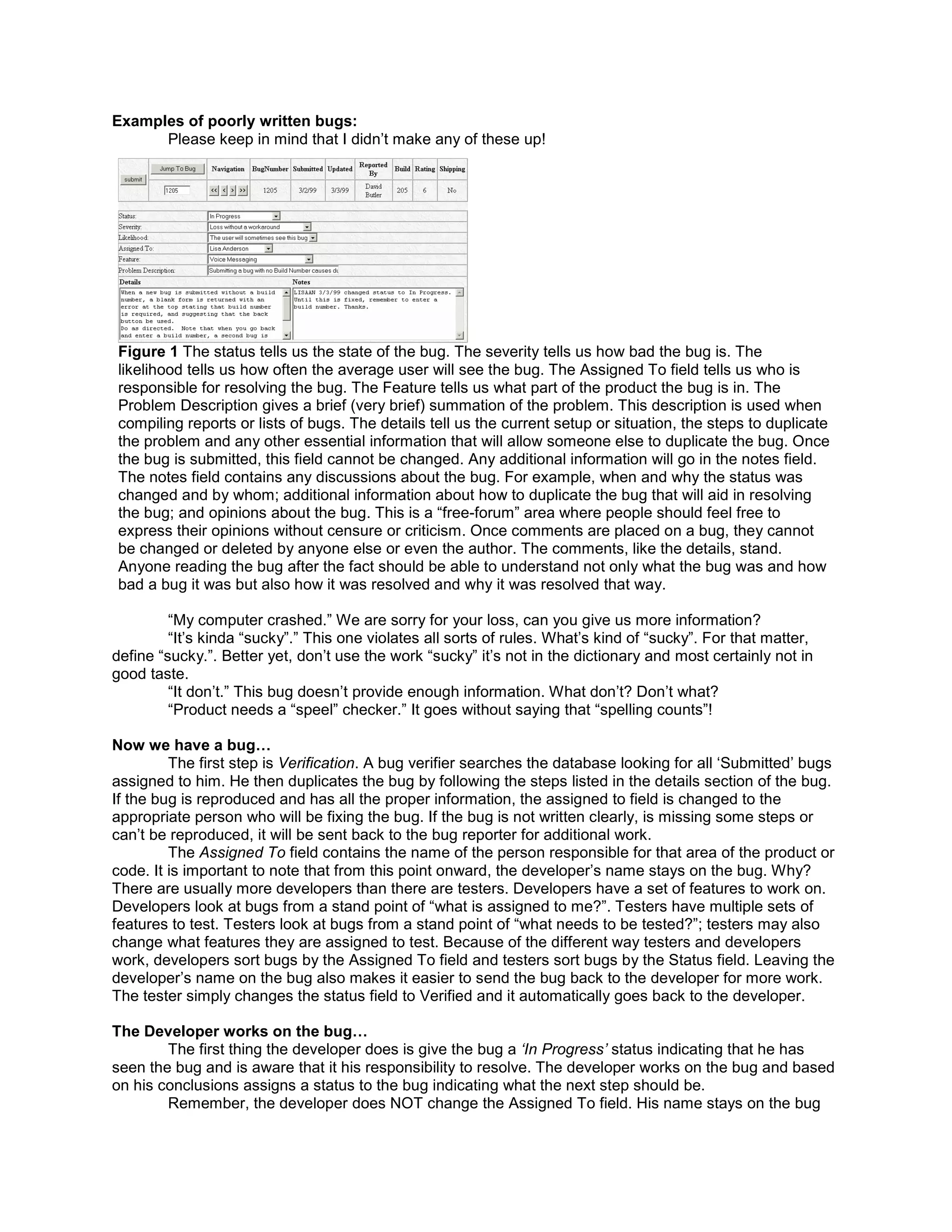 Examples of poorly written bugs:
      Please keep in mind that I didn’t make any of these up!




Figure 1 The status tells us the state of the bug. The severity tells us how bad the bug is. The
likelihood tells us how often the average user will see the bug. The Assigned To field tells us who is
responsible for resolving the bug. The Feature tells us what part of the product the bug is in. The
Problem Description gives a brief (very brief) summation of the problem. This description is used when
compiling reports or lists of bugs. The details tell us the current setup or situation, the steps to duplicate
the problem and any other essential information that will allow someone else to duplicate the bug. Once
the bug is submitted, this field cannot be changed. Any additional information will go in the notes field.
The notes field contains any discussions about the bug. For example, when and why the status was
changed and by whom; additional information about how to duplicate the bug that will aid in resolving
the bug; and opinions about the bug. This is a “free-forum” area where people should feel free to
express their opinions without censure or criticism. Once comments are placed on a bug, they cannot
be changed or deleted by anyone else or even the author. The comments, like the details, stand.
Anyone reading the bug after the fact should be able to understand not only what the bug was and how
bad a bug it was but also how it was resolved and why it was resolved that way.

         “My computer crashed.” We are sorry for your loss, can you give us more information?
         “It’s kinda “sucky”.” This one violates all sorts of rules. What’s kind of “sucky”. For that matter,
define “sucky.”. Better yet, don’t use the work “sucky” it’s not in the dictionary and most certainly not in
good taste.
         “It don’t.” This bug doesn’t provide enough information. What don’t? Don’t what?
         “Product needs a “speel” checker.” It goes without saying that “spelling counts”!

Now we have a bug…
         The first step is Verification. A bug verifier searches the database looking for all ‘Submitted’ bugs
assigned to him. He then duplicates the bug by following the steps listed in the details section of the bug.
If the bug is reproduced and has all the proper information, the assigned to field is changed to the
appropriate person who will be fixing the bug. If the bug is not written clearly, is missing some steps or
can’t be reproduced, it will be sent back to the bug reporter for additional work.
         The Assigned To field contains the name of the person responsible for that area of the product or
code. It is important to note that from this point onward, the developer’s name stays on the bug. Why?
There are usually more developers than there are testers. Developers have a set of features to work on.
Developers look at bugs from a stand point of “what is assigned to me?”. Testers have multiple sets of
features to test. Testers look at bugs from a stand point of “what needs to be tested?”; testers may also
change what features they are assigned to test. Because of the different way testers and developers
work, developers sort bugs by the Assigned To field and testers sort bugs by the Status field. Leaving the
developer’s name on the bug also makes it easier to send the bug back to the developer for more work.
The tester simply changes the status field to Verified and it automatically goes back to the developer.

The Developer works on the bug…
        The first thing the developer does is give the bug a ‘In Progress’ status indicating that he has
seen the bug and is aware that it his responsibility to resolve. The developer works on the bug and based
on his conclusions assigns a status to the bug indicating what the next step should be.
        Remember, the developer does NOT change the Assigned To field. His name stays on the bug
 