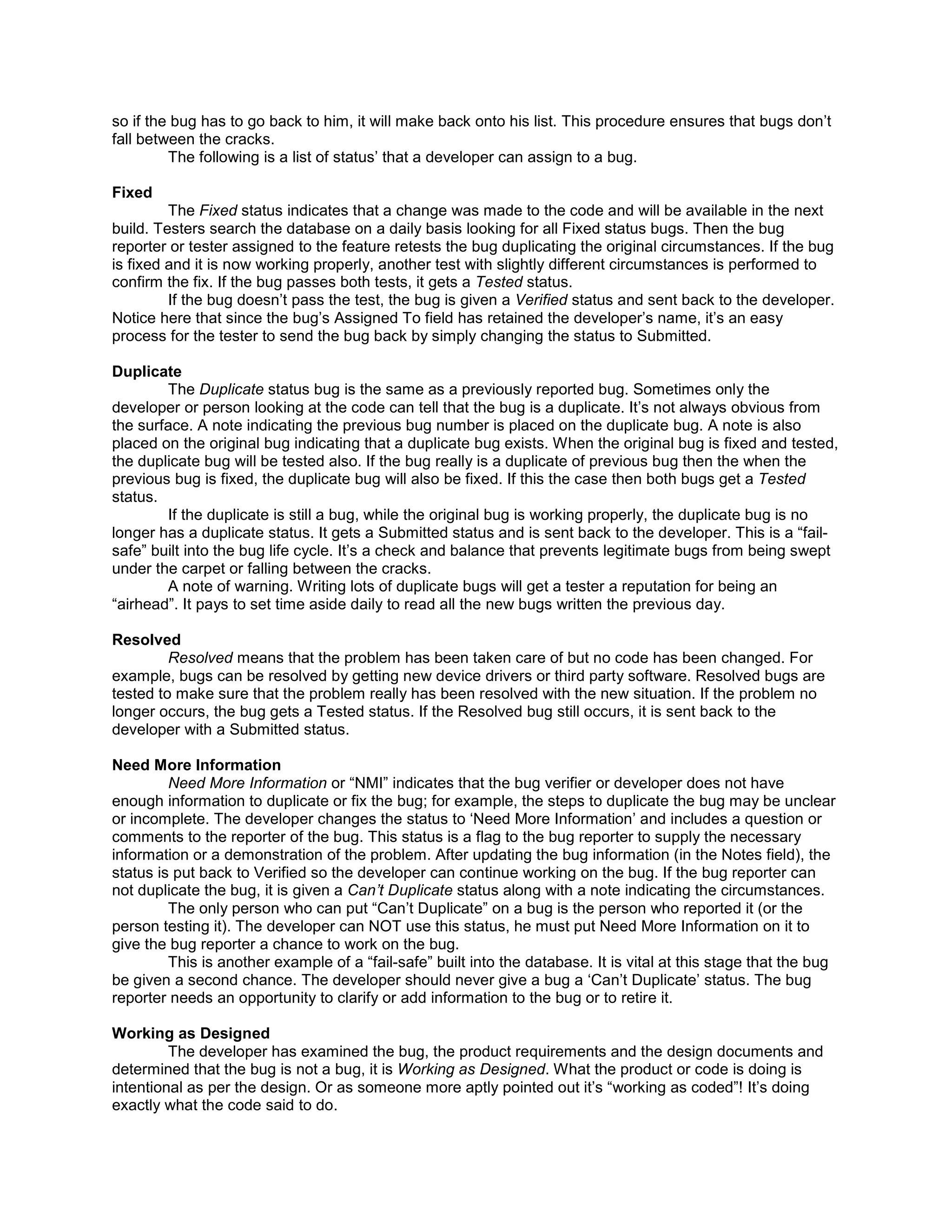 so if the bug has to go back to him, it will make back onto his list. This procedure ensures that bugs don’t
fall between the cracks.
         The following is a list of status’ that a developer can assign to a bug.

Fixed
         The Fixed status indicates that a change was made to the code and will be available in the next
build. Testers search the database on a daily basis looking for all Fixed status bugs. Then the bug
reporter or tester assigned to the feature retests the bug duplicating the original circumstances. If the bug
is fixed and it is now working properly, another test with slightly different circumstances is performed to
confirm the fix. If the bug passes both tests, it gets a Tested status.
         If the bug doesn’t pass the test, the bug is given a Verified status and sent back to the developer.
Notice here that since the bug’s Assigned To field has retained the developer’s name, it’s an easy
process for the tester to send the bug back by simply changing the status to Submitted.

Duplicate
        The Duplicate status bug is the same as a previously reported bug. Sometimes only the
developer or person looking at the code can tell that the bug is a duplicate. It’s not always obvious from
the surface. A note indicating the previous bug number is placed on the duplicate bug. A note is also
placed on the original bug indicating that a duplicate bug exists. When the original bug is fixed and tested,
the duplicate bug will be tested also. If the bug really is a duplicate of previous bug then the when the
previous bug is fixed, the duplicate bug will also be fixed. If this the case then both bugs get a Tested
status.
        If the duplicate is still a bug, while the original bug is working properly, the duplicate bug is no
longer has a duplicate status. It gets a Submitted status and is sent back to the developer. This is a “fail-
safe” built into the bug life cycle. It’s a check and balance that prevents legitimate bugs from being swept
under the carpet or falling between the cracks.
        A note of warning. Writing lots of duplicate bugs will get a tester a reputation for being an
“airhead”. It pays to set time aside daily to read all the new bugs written the previous day.

Resolved
         Resolved means that the problem has been taken care of but no code has been changed. For
example, bugs can be resolved by getting new device drivers or third party software. Resolved bugs are
tested to make sure that the problem really has been resolved with the new situation. If the problem no
longer occurs, the bug gets a Tested status. If the Resolved bug still occurs, it is sent back to the
developer with a Submitted status.

Need More Information
         Need More Information or “NMI” indicates that the bug verifier or developer does not have
enough information to duplicate or fix the bug; for example, the steps to duplicate the bug may be unclear
or incomplete. The developer changes the status to ‘Need More Information’ and includes a question or
comments to the reporter of the bug. This status is a flag to the bug reporter to supply the necessary
information or a demonstration of the problem. After updating the bug information (in the Notes field), the
status is put back to Verified so the developer can continue working on the bug. If the bug reporter can
not duplicate the bug, it is given a Can’t Duplicate status along with a note indicating the circumstances.
         The only person who can put “Can’t Duplicate” on a bug is the person who reported it (or the
person testing it). The developer can NOT use this status, he must put Need More Information on it to
give the bug reporter a chance to work on the bug.
         This is another example of a “fail-safe” built into the database. It is vital at this stage that the bug
be given a second chance. The developer should never give a bug a ‘Can’t Duplicate’ status. The bug
reporter needs an opportunity to clarify or add information to the bug or to retire it.

Working as Designed
         The developer has examined the bug, the product requirements and the design documents and
determined that the bug is not a bug, it is Working as Designed. What the product or code is doing is
intentional as per the design. Or as someone more aptly pointed out it’s “working as coded”! It’s doing
exactly what the code said to do.
 