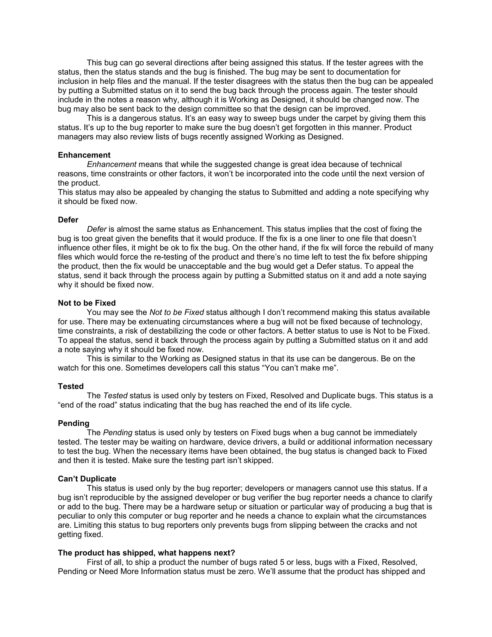 This bug can go several directions after being assigned this status. If the tester agrees with the
status, then the status stands and the bug is finished. The bug may be sent to documentation for
inclusion in help files and the manual. If the tester disagrees with the status then the bug can be appealed
by putting a Submitted status on it to send the bug back through the process again. The tester should
include in the notes a reason why, although it is Working as Designed, it should be changed now. The
bug may also be sent back to the design committee so that the design can be improved.
         This is a dangerous status. It’s an easy way to sweep bugs under the carpet by giving them this
status. It’s up to the bug reporter to make sure the bug doesn’t get forgotten in this manner. Product
managers may also review lists of bugs recently assigned Working as Designed.

Enhancement
         Enhancement means that while the suggested change is great idea because of technical
reasons, time constraints or other factors, it won’t be incorporated into the code until the next version of
the product.
This status may also be appealed by changing the status to Submitted and adding a note specifying why
it should be fixed now.

Defer
         Defer is almost the same status as Enhancement. This status implies that the cost of fixing the
bug is too great given the benefits that it would produce. If the fix is a one liner to one file that doesn’t
influence other files, it might be ok to fix the bug. On the other hand, if the fix will force the rebuild of many
files which would force the re-testing of the product and there’s no time left to test the fix before shipping
the product, then the fix would be unacceptable and the bug would get a Defer status. To appeal the
status, send it back through the process again by putting a Submitted status on it and add a note saying
why it should be fixed now.

Not to be Fixed
         You may see the Not to be Fixed status although I don’t recommend making this status available
for use. There may be extenuating circumstances where a bug will not be fixed because of technology,
time constraints, a risk of destabilizing the code or other factors. A better status to use is Not to be Fixed.
To appeal the status, send it back through the process again by putting a Submitted status on it and add
a note saying why it should be fixed now.
         This is similar to the Working as Designed status in that its use can be dangerous. Be on the
watch for this one. Sometimes developers call this status “You can’t make me”.

Tested
         The Tested status is used only by testers on Fixed, Resolved and Duplicate bugs. This status is a
“end of the road” status indicating that the bug has reached the end of its life cycle.

Pending
          The Pending status is used only by testers on Fixed bugs when a bug cannot be immediately
tested. The tester may be waiting on hardware, device drivers, a build or additional information necessary
to test the bug. When the necessary items have been obtained, the bug status is changed back to Fixed
and then it is tested. Make sure the testing part isn’t skipped.

Can’t Duplicate
         This status is used only by the bug reporter; developers or managers cannot use this status. If a
bug isn’t reproducible by the assigned developer or bug verifier the bug reporter needs a chance to clarify
or add to the bug. There may be a hardware setup or situation or particular way of producing a bug that is
peculiar to only this computer or bug reporter and he needs a chance to explain what the circumstances
are. Limiting this status to bug reporters only prevents bugs from slipping between the cracks and not
getting fixed.

The product has shipped, what happens next?
       First of all, to ship a product the number of bugs rated 5 or less, bugs with a Fixed, Resolved,
Pending or Need More Information status must be zero. We’ll assume that the product has shipped and
 