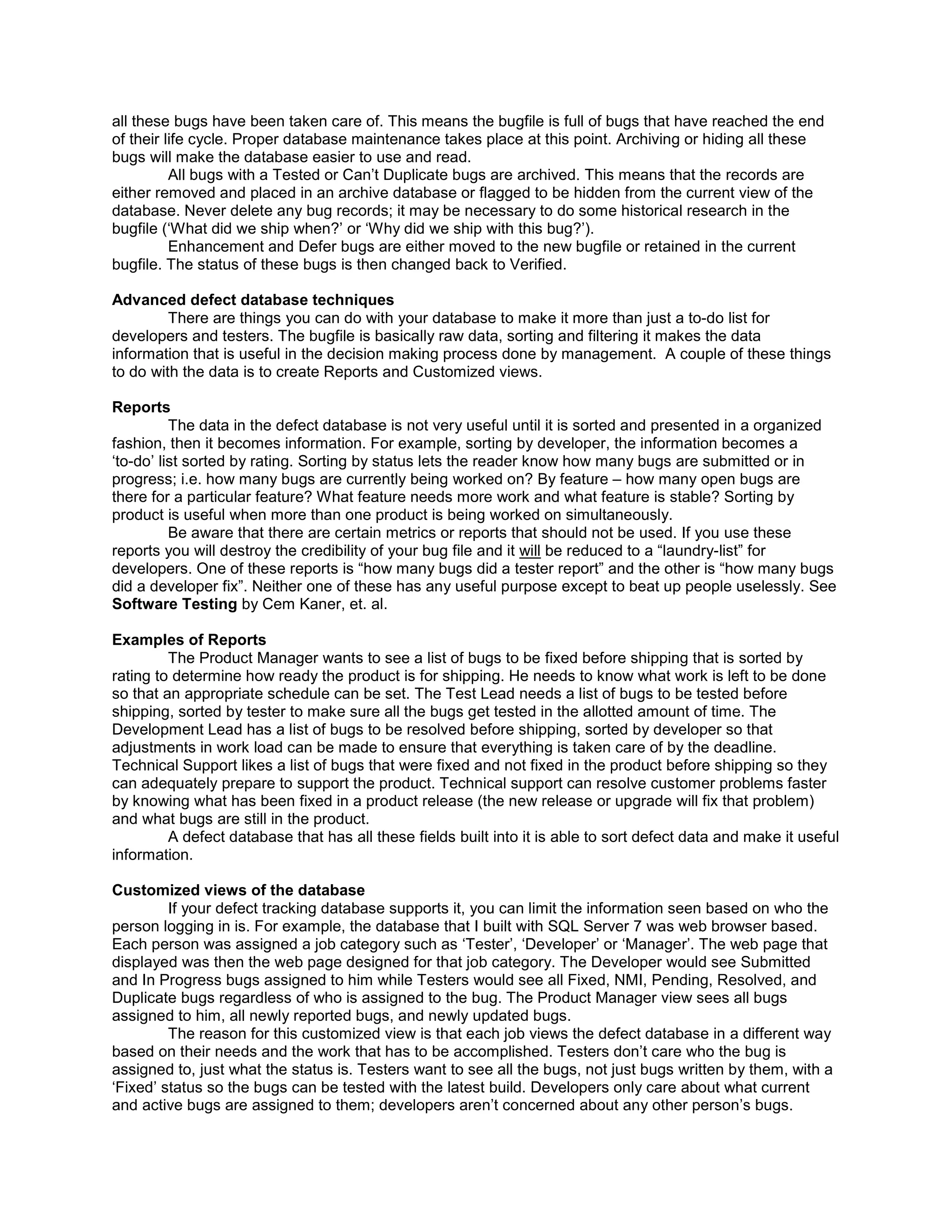 all these bugs have been taken care of. This means the bugfile is full of bugs that have reached the end
of their life cycle. Proper database maintenance takes place at this point. Archiving or hiding all these
bugs will make the database easier to use and read.
          All bugs with a Tested or Can’t Duplicate bugs are archived. This means that the records are
either removed and placed in an archive database or flagged to be hidden from the current view of the
database. Never delete any bug records; it may be necessary to do some historical research in the
bugfile (‘What did we ship when?’ or ‘Why did we ship with this bug?’).
          Enhancement and Defer bugs are either moved to the new bugfile or retained in the current
bugfile. The status of these bugs is then changed back to Verified.

Advanced defect database techniques
         There are things you can do with your database to make it more than just a to-do list for
developers and testers. The bugfile is basically raw data, sorting and filtering it makes the data
information that is useful in the decision making process done by management. A couple of these things
to do with the data is to create Reports and Customized views.

Reports
          The data in the defect database is not very useful until it is sorted and presented in a organized
fashion, then it becomes information. For example, sorting by developer, the information becomes a
‘to-do’ list sorted by rating. Sorting by status lets the reader know how many bugs are submitted or in
progress; i.e. how many bugs are currently being worked on? By feature – how many open bugs are
there for a particular feature? What feature needs more work and what feature is stable? Sorting by
product is useful when more than one product is being worked on simultaneously.
          Be aware that there are certain metrics or reports that should not be used. If you use these
reports you will destroy the credibility of your bug file and it will be reduced to a “laundry-list” for
developers. One of these reports is “how many bugs did a tester report” and the other is “how many bugs
did a developer fix”. Neither one of these has any useful purpose except to beat up people uselessly. See
Software Testing by Cem Kaner, et. al.

Examples of Reports
         The Product Manager wants to see a list of bugs to be fixed before shipping that is sorted by
rating to determine how ready the product is for shipping. He needs to know what work is left to be done
so that an appropriate schedule can be set. The Test Lead needs a list of bugs to be tested before
shipping, sorted by tester to make sure all the bugs get tested in the allotted amount of time. The
Development Lead has a list of bugs to be resolved before shipping, sorted by developer so that
adjustments in work load can be made to ensure that everything is taken care of by the deadline.
Technical Support likes a list of bugs that were fixed and not fixed in the product before shipping so they
can adequately prepare to support the product. Technical support can resolve customer problems faster
by knowing what has been fixed in a product release (the new release or upgrade will fix that problem)
and what bugs are still in the product.
         A defect database that has all these fields built into it is able to sort defect data and make it useful
information.

Customized views of the database
         If your defect tracking database supports it, you can limit the information seen based on who the
person logging in is. For example, the database that I built with SQL Server 7 was web browser based.
Each person was assigned a job category such as ‘Tester’, ‘Developer’ or ‘Manager’. The web page that
displayed was then the web page designed for that job category. The Developer would see Submitted
and In Progress bugs assigned to him while Testers would see all Fixed, NMI, Pending, Resolved, and
Duplicate bugs regardless of who is assigned to the bug. The Product Manager view sees all bugs
assigned to him, all newly reported bugs, and newly updated bugs.
         The reason for this customized view is that each job views the defect database in a different way
based on their needs and the work that has to be accomplished. Testers don’t care who the bug is
assigned to, just what the status is. Testers want to see all the bugs, not just bugs written by them, with a
‘Fixed’ status so the bugs can be tested with the latest build. Developers only care about what current
and active bugs are assigned to them; developers aren’t concerned about any other person’s bugs.
 