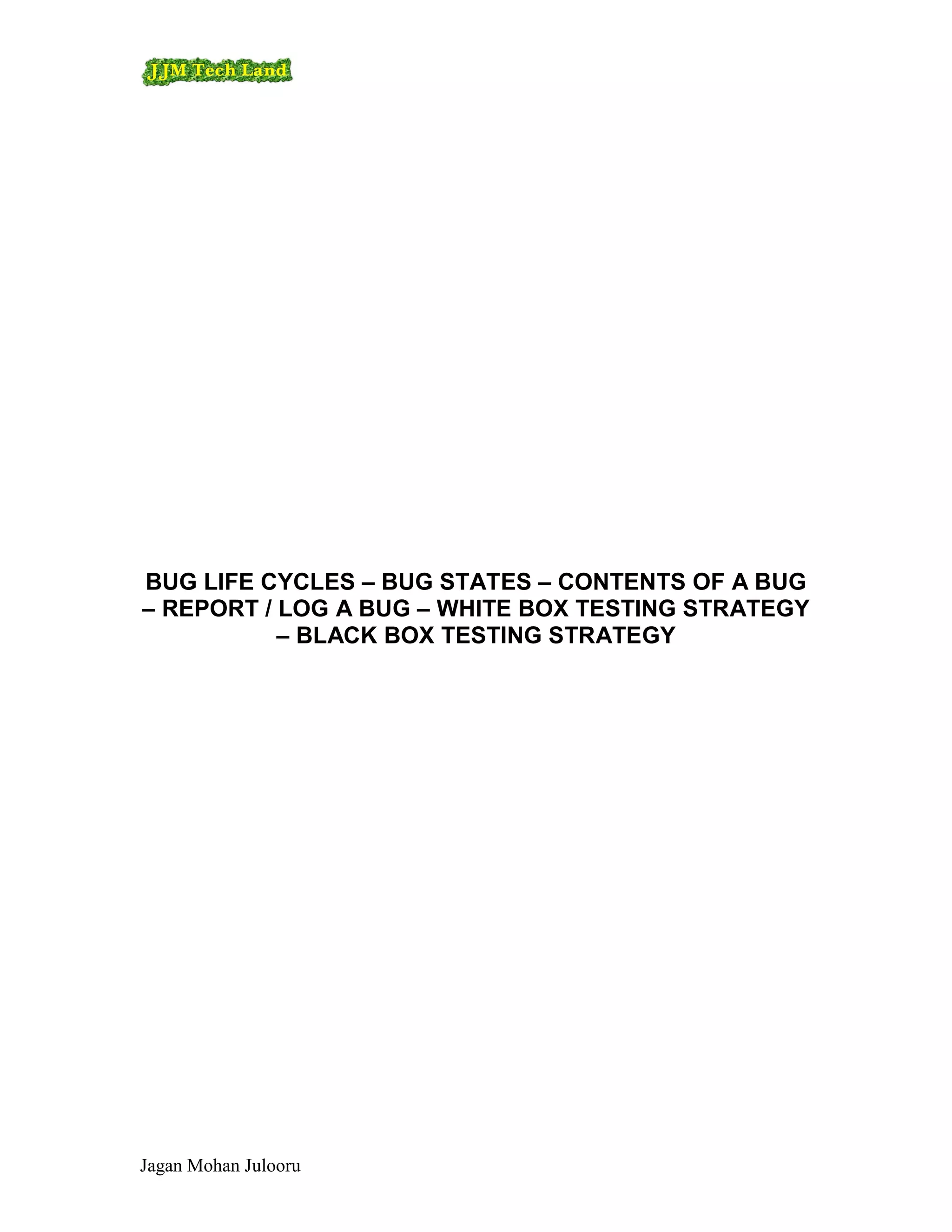 BUG LIFE CYCLES – BUG STATES – CONTENTS OF A BUG
– REPORT / LOG A BUG – WHITE BOX TESTING STRATEGY
           – BLACK BOX TESTING STRATEGY




Jagan Mohan Julooru
 