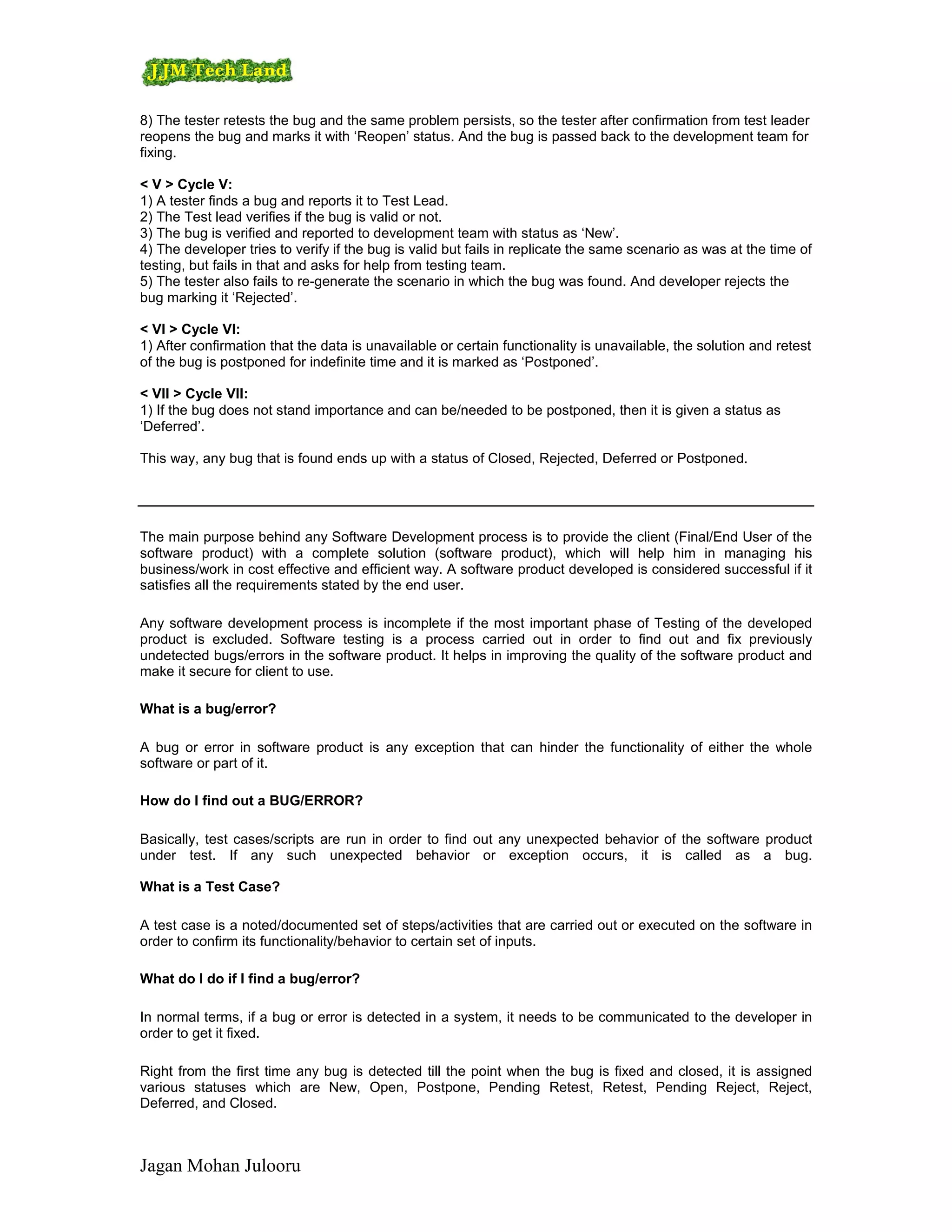 8) The tester retests the bug and the same problem persists, so the tester after confirmation from test leader
reopens the bug and marks it with ‘Reopen’ status. And the bug is passed back to the development team for
fixing.

< V > Cycle V:
1) A tester finds a bug and reports it to Test Lead.
2) The Test lead verifies if the bug is valid or not.
3) The bug is verified and reported to development team with status as ‘New’.
4) The developer tries to verify if the bug is valid but fails in replicate the same scenario as was at the time of
testing, but fails in that and asks for help from testing team.
5) The tester also fails to re-generate the scenario in which the bug was found. And developer rejects the
bug marking it ‘Rejected’.

< VI > Cycle VI:
1) After confirmation that the data is unavailable or certain functionality is unavailable, the solution and retest
of the bug is postponed for indefinite time and it is marked as ‘Postponed’.

< VII > Cycle VII:
1) If the bug does not stand importance and can be/needed to be postponed, then it is given a status as
‘Deferred’.

This way, any bug that is found ends up with a status of Closed, Rejected, Deferred or Postponed.




The main purpose behind any Software Development process is to provide the client (Final/End User of the
software product) with a complete solution (software product), which will help him in managing his
business/work in cost effective and efficient way. A software product developed is considered successful if it
satisfies all the requirements stated by the end user.

Any software development process is incomplete if the most important phase of Testing of the developed
product is excluded. Software testing is a process carried out in order to find out and fix previously
undetected bugs/errors in the software product. It helps in improving the quality of the software product and
make it secure for client to use.

What is a bug/error?

A bug or error in software product is any exception that can hinder the functionality of either the whole
software or part of it.

How do I find out a BUG/ERROR?

Basically, test cases/scripts are run in order to find out any unexpected behavior of the software product
under test. If any such unexpected behavior or exception occurs, it is called as a bug.

What is a Test Case?

A test case is a noted/documented set of steps/activities that are carried out or executed on the software in
order to confirm its functionality/behavior to certain set of inputs.

What do I do if I find a bug/error?

In normal terms, if a bug or error is detected in a system, it needs to be communicated to the developer in
order to get it fixed.

Right from the first time any bug is detected till the point when the bug is fixed and closed, it is assigned
various statuses which are New, Open, Postpone, Pending Retest, Retest, Pending Reject, Reject,
Deferred, and Closed.



Jagan Mohan Julooru
 