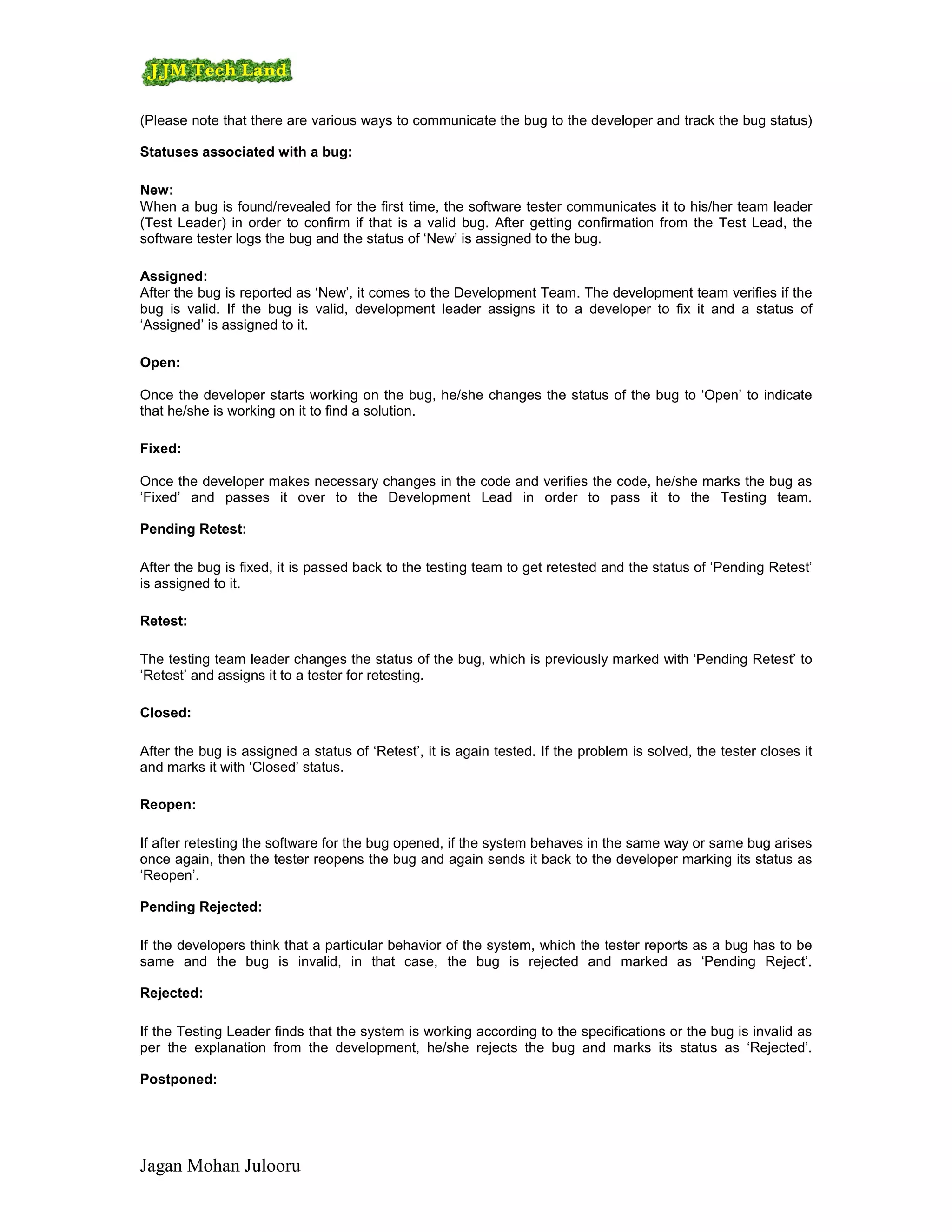 (Please note that there are various ways to communicate the bug to the developer and track the bug status)

Statuses associated with a bug:

New:
When a bug is found/revealed for the first time, the software tester communicates it to his/her team leader
(Test Leader) in order to confirm if that is a valid bug. After getting confirmation from the Test Lead, the
software tester logs the bug and the status of ‘New’ is assigned to the bug.

Assigned:
After the bug is reported as ‘New’, it comes to the Development Team. The development team verifies if the
bug is valid. If the bug is valid, development leader assigns it to a developer to fix it and a status of
‘Assigned’ is assigned to it.

Open:

Once the developer starts working on the bug, he/she changes the status of the bug to ‘Open’ to indicate
that he/she is working on it to find a solution.

Fixed:

Once the developer makes necessary changes in the code and verifies the code, he/she marks the bug as
‘Fixed’ and passes it over to the Development Lead in order to pass it to the Testing team.

Pending Retest:

After the bug is fixed, it is passed back to the testing team to get retested and the status of ‘Pending Retest’
is assigned to it.

Retest:

The testing team leader changes the status of the bug, which is previously marked with ‘Pending Retest’ to
‘Retest’ and assigns it to a tester for retesting.

Closed:

After the bug is assigned a status of ‘Retest’, it is again tested. If the problem is solved, the tester closes it
and marks it with ‘Closed’ status.

Reopen:

If after retesting the software for the bug opened, if the system behaves in the same way or same bug arises
once again, then the tester reopens the bug and again sends it back to the developer marking its status as
‘Reopen’.

Pending Rejected:

If the developers think that a particular behavior of the system, which the tester reports as a bug has to be
same and the bug is invalid, in that case, the bug is rejected and marked as ‘Pending Reject’.

Rejected:

If the Testing Leader finds that the system is working according to the specifications or the bug is invalid as
per the explanation from the development, he/she rejects the bug and marks its status as ‘Rejected’.

Postponed:




Jagan Mohan Julooru
 