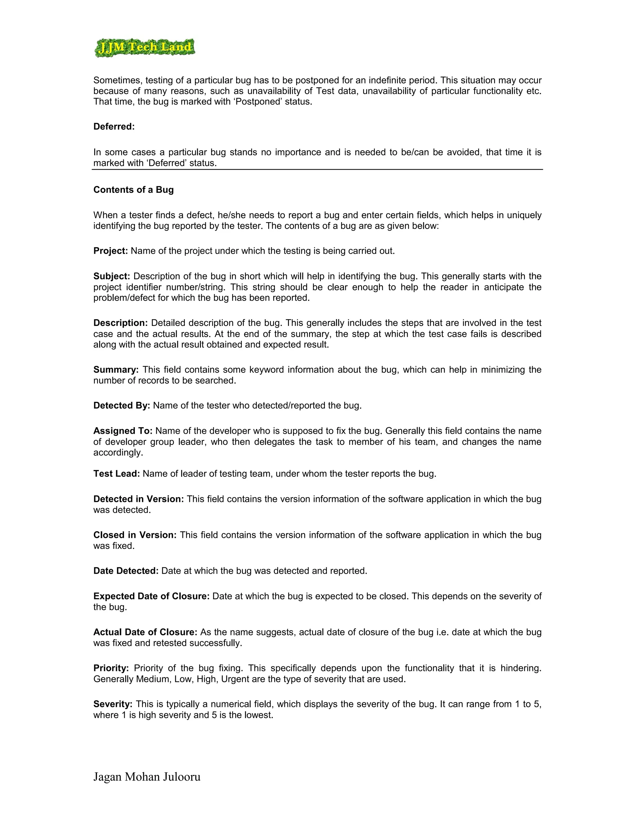 Sometimes, testing of a particular bug has to be postponed for an indefinite period. This situation may occur
because of many reasons, such as unavailability of Test data, unavailability of particular functionality etc.
That time, the bug is marked with ‘Postponed’ status.

Deferred:

In some cases a particular bug stands no importance and is needed to be/can be avoided, that time it is
marked with ‘Deferred’ status.

Contents of a Bug

When a tester finds a defect, he/she needs to report a bug and enter certain fields, which helps in uniquely
identifying the bug reported by the tester. The contents of a bug are as given below:

Project: Name of the project under which the testing is being carried out.

Subject: Description of the bug in short which will help in identifying the bug. This generally starts with the
project identifier number/string. This string should be clear enough to help the reader in anticipate the
problem/defect for which the bug has been reported.

Description: Detailed description of the bug. This generally includes the steps that are involved in the test
case and the actual results. At the end of the summary, the step at which the test case fails is described
along with the actual result obtained and expected result.

Summary: This field contains some keyword information about the bug, which can help in minimizing the
number of records to be searched.

Detected By: Name of the tester who detected/reported the bug.

Assigned To: Name of the developer who is supposed to fix the bug. Generally this field contains the name
of developer group leader, who then delegates the task to member of his team, and changes the name
accordingly.

Test Lead: Name of leader of testing team, under whom the tester reports the bug.

Detected in Version: This field contains the version information of the software application in which the bug
was detected.

Closed in Version: This field contains the version information of the software application in which the bug
was fixed.

Date Detected: Date at which the bug was detected and reported.

Expected Date of Closure: Date at which the bug is expected to be closed. This depends on the severity of
the bug.

Actual Date of Closure: As the name suggests, actual date of closure of the bug i.e. date at which the bug
was fixed and retested successfully.

Priority: Priority of the bug fixing. This specifically depends upon the functionality that it is hindering.
Generally Medium, Low, High, Urgent are the type of severity that are used.

Severity: This is typically a numerical field, which displays the severity of the bug. It can range from 1 to 5,
where 1 is high severity and 5 is the lowest.




Jagan Mohan Julooru
 