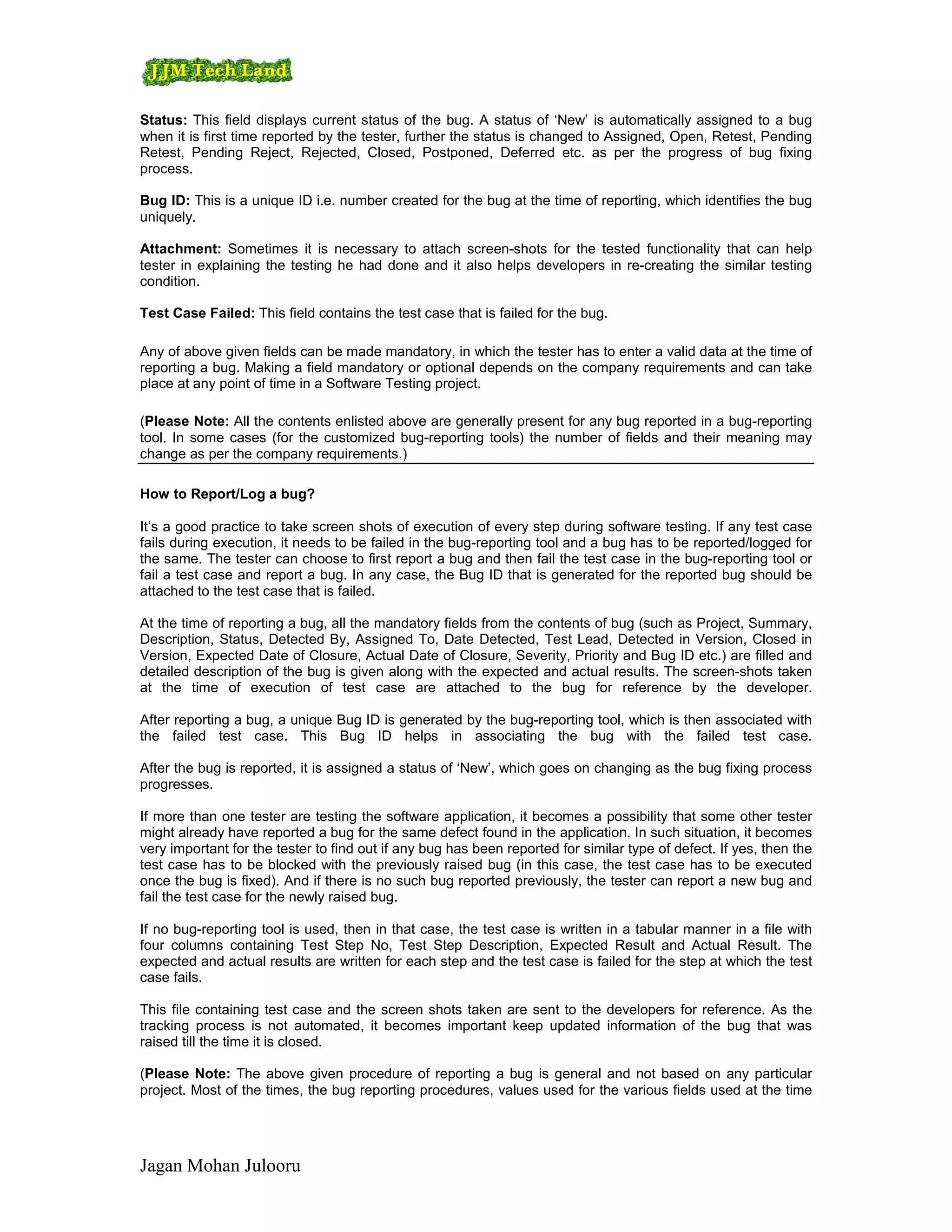 Status: This field displays current status of the bug. A status of ‘New’ is automatically assigned to a bug
when it is first time reported by the tester, further the status is changed to Assigned, Open, Retest, Pending
Retest, Pending Reject, Rejected, Closed, Postponed, Deferred etc. as per the progress of bug fixing
process.

Bug ID: This is a unique ID i.e. number created for the bug at the time of reporting, which identifies the bug
uniquely.

Attachment: Sometimes it is necessary to attach screen-shots for the tested functionality that can help
tester in explaining the testing he had done and it also helps developers in re-creating the similar testing
condition.

Test Case Failed: This field contains the test case that is failed for the bug.

Any of above given fields can be made mandatory, in which the tester has to enter a valid data at the time of
reporting a bug. Making a field mandatory or optional depends on the company requirements and can take
place at any point of time in a Software Testing project.

(Please Note: All the contents enlisted above are generally present for any bug reported in a bug-reporting
tool. In some cases (for the customized bug-reporting tools) the number of fields and their meaning may
change as per the company requirements.)

How to Report/Log a bug?

It’s a good practice to take screen shots of execution of every step during software testing. If any test case
fails during execution, it needs to be failed in the bug-reporting tool and a bug has to be reported/logged for
the same. The tester can choose to first report a bug and then fail the test case in the bug-reporting tool or
fail a test case and report a bug. In any case, the Bug ID that is generated for the reported bug should be
attached to the test case that is failed.

At the time of reporting a bug, all the mandatory fields from the contents of bug (such as Project, Summary,
Description, Status, Detected By, Assigned To, Date Detected, Test Lead, Detected in Version, Closed in
Version, Expected Date of Closure, Actual Date of Closure, Severity, Priority and Bug ID etc.) are filled and
detailed description of the bug is given along with the expected and actual results. The screen-shots taken
at the time of execution of test case are attached to the bug for reference by the developer.

After reporting a bug, a unique Bug ID is generated by the bug-reporting tool, which is then associated with
the failed test case. This Bug ID helps in associating the bug with the failed test case.

After the bug is reported, it is assigned a status of ‘New’, which goes on changing as the bug fixing process
progresses.

If more than one tester are testing the software application, it becomes a possibility that some other tester
might already have reported a bug for the same defect found in the application. In such situation, it becomes
very important for the tester to find out if any bug has been reported for similar type of defect. If yes, then the
test case has to be blocked with the previously raised bug (in this case, the test case has to be executed
once the bug is fixed). And if there is no such bug reported previously, the tester can report a new bug and
fail the test case for the newly raised bug.

If no bug-reporting tool is used, then in that case, the test case is written in a tabular manner in a file with
four columns containing Test Step No, Test Step Description, Expected Result and Actual Result. The
expected and actual results are written for each step and the test case is failed for the step at which the test
case fails.

This file containing test case and the screen shots taken are sent to the developers for reference. As the
tracking process is not automated, it becomes important keep updated information of the bug that was
raised till the time it is closed.

(Please Note: The above given procedure of reporting a bug is general and not based on any particular
project. Most of the times, the bug reporting procedures, values used for the various fields used at the time




Jagan Mohan Julooru
 