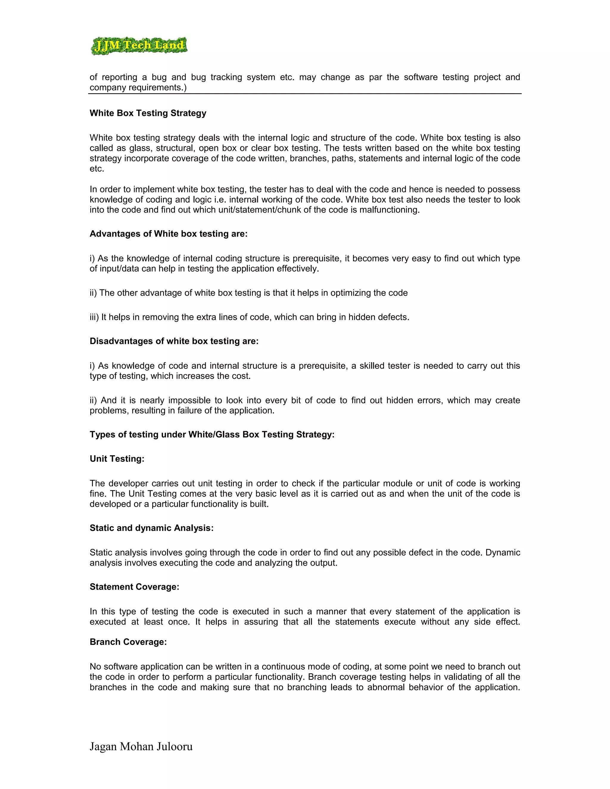 of reporting a bug and bug tracking system etc. may change as par the software testing project and
company requirements.)

White Box Testing Strategy

White box testing strategy deals with the internal logic and structure of the code. White box testing is also
called as glass, structural, open box or clear box testing. The tests written based on the white box testing
strategy incorporate coverage of the code written, branches, paths, statements and internal logic of the code
etc.

In order to implement white box testing, the tester has to deal with the code and hence is needed to possess
knowledge of coding and logic i.e. internal working of the code. White box test also needs the tester to look
into the code and find out which unit/statement/chunk of the code is malfunctioning.

Advantages of White box testing are:

i) As the knowledge of internal coding structure is prerequisite, it becomes very easy to find out which type
of input/data can help in testing the application effectively.

ii) The other advantage of white box testing is that it helps in optimizing the code

iii) It helps in removing the extra lines of code, which can bring in hidden defects.

Disadvantages of white box testing are:

i) As knowledge of code and internal structure is a prerequisite, a skilled tester is needed to carry out this
type of testing, which increases the cost.

ii) And it is nearly impossible to look into every bit of code to find out hidden errors, which may create
problems, resulting in failure of the application.

Types of testing under White/Glass Box Testing Strategy:

Unit Testing:

The developer carries out unit testing in order to check if the particular module or unit of code is working
fine. The Unit Testing comes at the very basic level as it is carried out as and when the unit of the code is
developed or a particular functionality is built.

Static and dynamic Analysis:

Static analysis involves going through the code in order to find out any possible defect in the code. Dynamic
analysis involves executing the code and analyzing the output.

Statement Coverage:

In this type of testing the code is executed in such a manner that every statement of the application is
executed at least once. It helps in assuring that all the statements execute without any side effect.

Branch Coverage:

No software application can be written in a continuous mode of coding, at some point we need to branch out
the code in order to perform a particular functionality. Branch coverage testing helps in validating of all the
branches in the code and making sure that no branching leads to abnormal behavior of the application.




Jagan Mohan Julooru
 