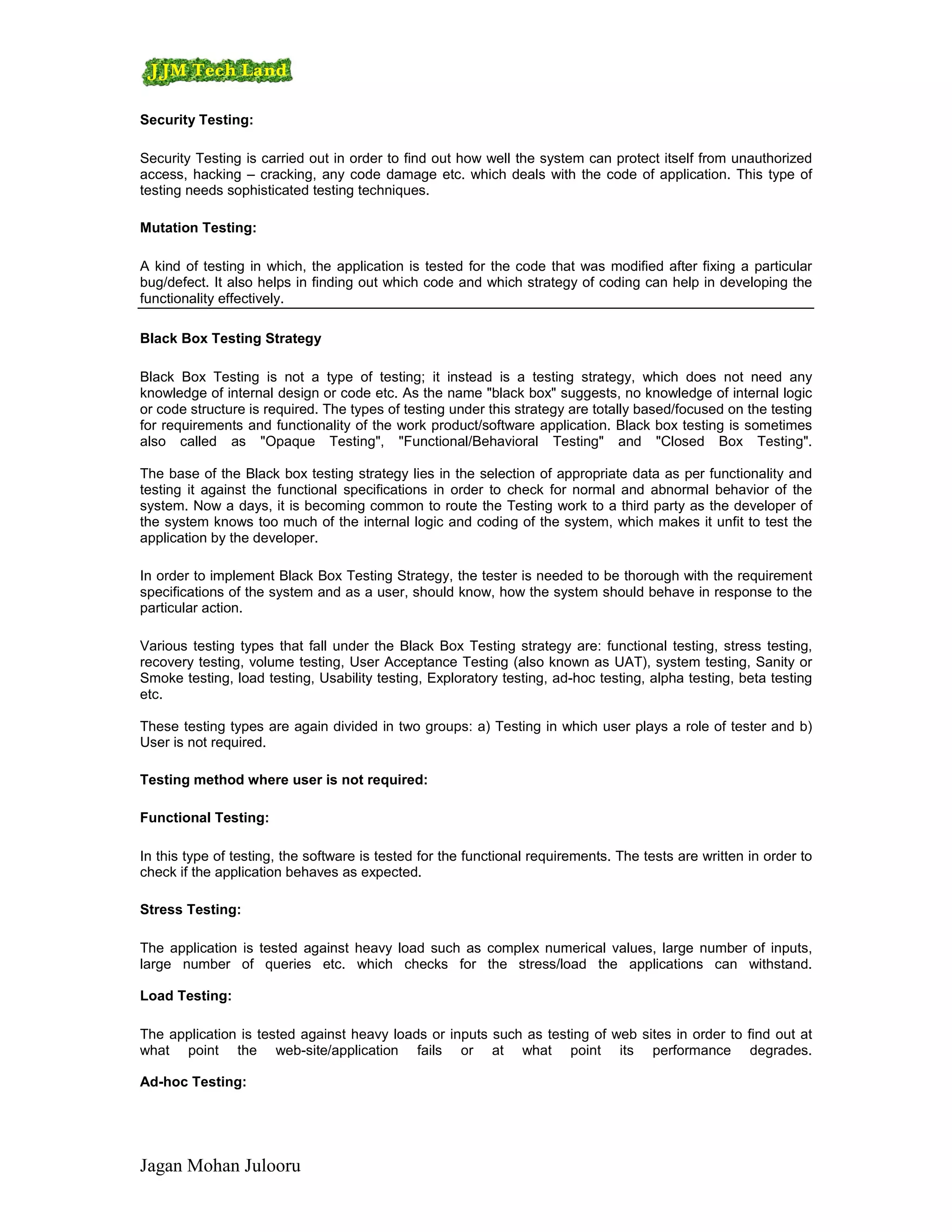 Security Testing:

Security Testing is carried out in order to find out how well the system can protect itself from unauthorized
access, hacking – cracking, any code damage etc. which deals with the code of application. This type of
testing needs sophisticated testing techniques.

Mutation Testing:

A kind of testing in which, the application is tested for the code that was modified after fixing a particular
bug/defect. It also helps in finding out which code and which strategy of coding can help in developing the
functionality effectively.

Black Box Testing Strategy

Black Box Testing is not a type of testing; it instead is a testing strategy, which does not need any
knowledge of internal design or code etc. As the name "black box" suggests, no knowledge of internal logic
or code structure is required. The types of testing under this strategy are totally based/focused on the testing
for requirements and functionality of the work product/software application. Black box testing is sometimes
also called as "Opaque Testing", "Functional/Behavioral Testing" and "Closed Box Testing".

The base of the Black box testing strategy lies in the selection of appropriate data as per functionality and
testing it against the functional specifications in order to check for normal and abnormal behavior of the
system. Now a days, it is becoming common to route the Testing work to a third party as the developer of
the system knows too much of the internal logic and coding of the system, which makes it unfit to test the
application by the developer.

In order to implement Black Box Testing Strategy, the tester is needed to be thorough with the requirement
specifications of the system and as a user, should know, how the system should behave in response to the
particular action.

Various testing types that fall under the Black Box Testing strategy are: functional testing, stress testing,
recovery testing, volume testing, User Acceptance Testing (also known as UAT), system testing, Sanity or
Smoke testing, load testing, Usability testing, Exploratory testing, ad-hoc testing, alpha testing, beta testing
etc.

These testing types are again divided in two groups: a) Testing in which user plays a role of tester and b)
User is not required.

Testing method where user is not required:

Functional Testing:

In this type of testing, the software is tested for the functional requirements. The tests are written in order to
check if the application behaves as expected.

Stress Testing:

The application is tested against heavy load such as complex numerical values, large number of inputs,
large number of queries etc. which checks for the stress/load the applications can withstand.

Load Testing:

The application is tested against heavy loads or inputs such as testing of web sites in order to find out at
what point the web-site/application fails or at what point its performance degrades.

Ad-hoc Testing:




Jagan Mohan Julooru
 