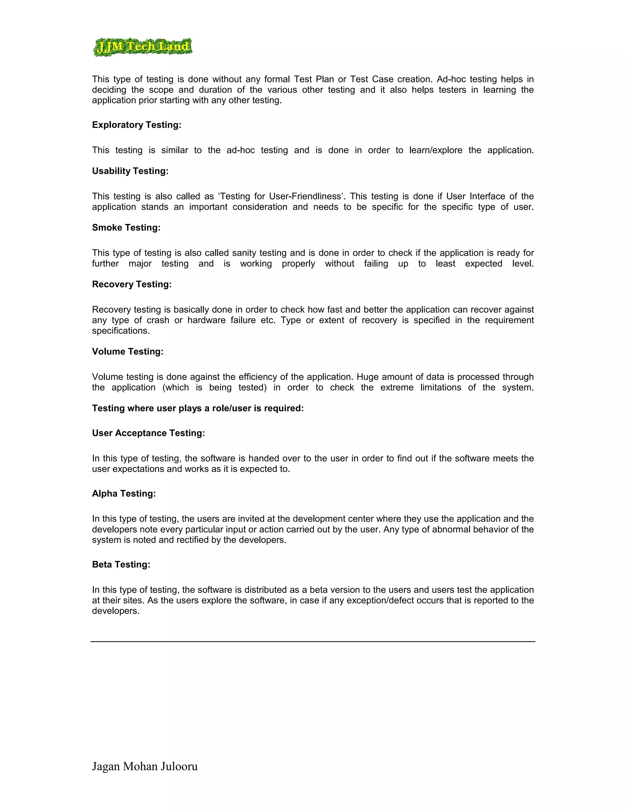 This type of testing is done without any formal Test Plan or Test Case creation. Ad-hoc testing helps in
deciding the scope and duration of the various other testing and it also helps testers in learning the
application prior starting with any other testing.

Exploratory Testing:

This testing is similar to the ad-hoc testing and is done in order to learn/explore the application.

Usability Testing:

This testing is also called as ‘Testing for User-Friendliness’. This testing is done if User Interface of the
application stands an important consideration and needs to be specific for the specific type of user.

Smoke Testing:

This type of testing is also called sanity testing and is done in order to check if the application is ready for
further major testing and is working properly without failing up to least expected level.

Recovery Testing:

Recovery testing is basically done in order to check how fast and better the application can recover against
any type of crash or hardware failure etc. Type or extent of recovery is specified in the requirement
specifications.

Volume Testing:

Volume testing is done against the efficiency of the application. Huge amount of data is processed through
the application (which is being tested) in order to check the extreme limitations of the system.

Testing where user plays a role/user is required:

User Acceptance Testing:

In this type of testing, the software is handed over to the user in order to find out if the software meets the
user expectations and works as it is expected to.

Alpha Testing:

In this type of testing, the users are invited at the development center where they use the application and the
developers note every particular input or action carried out by the user. Any type of abnormal behavior of the
system is noted and rectified by the developers.

Beta Testing:

In this type of testing, the software is distributed as a beta version to the users and users test the application
at their sites. As the users explore the software, in case if any exception/defect occurs that is reported to the
developers.




Jagan Mohan Julooru
 