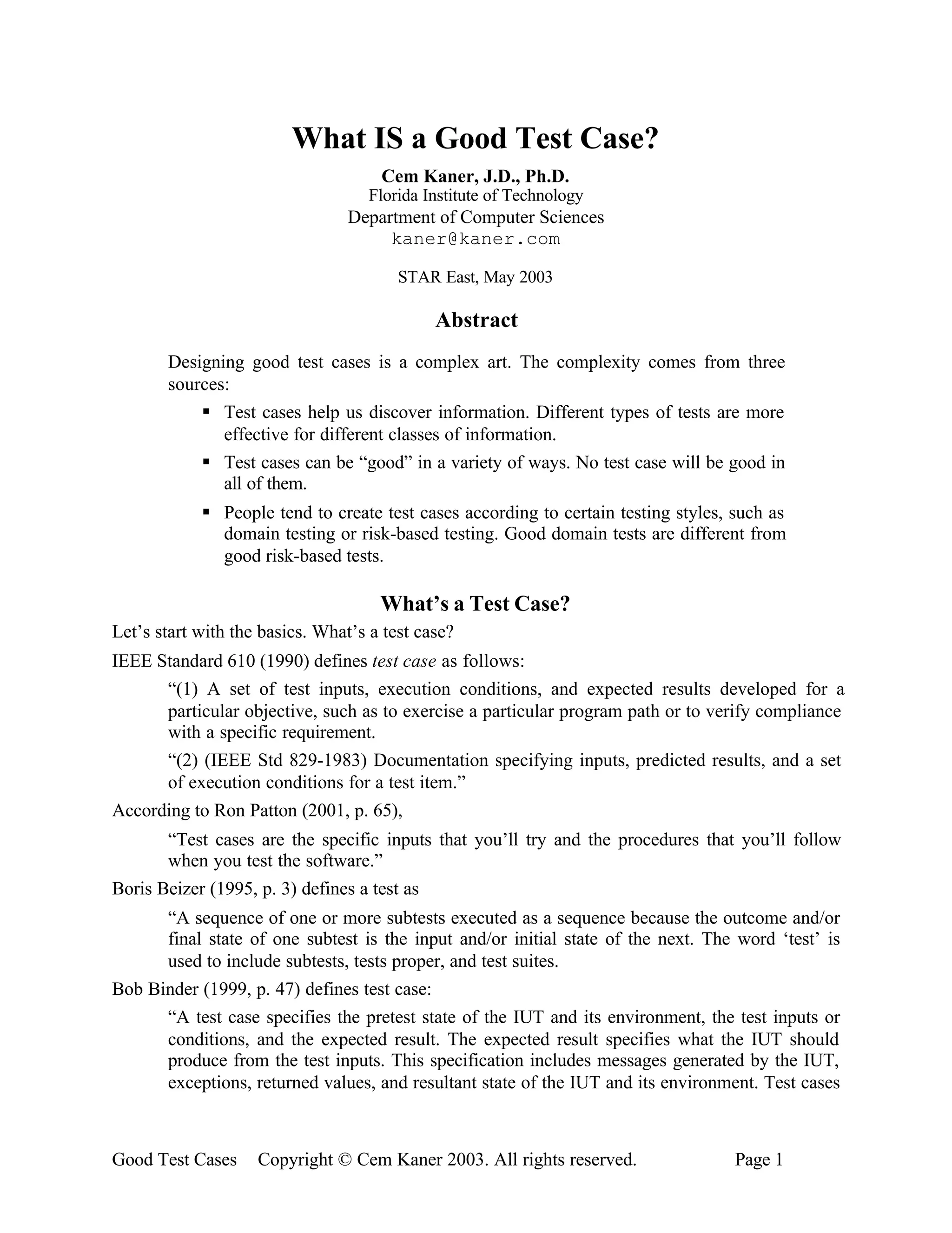 What IS a Good Test Case?
                                     Cem Kaner, J.D., Ph.D.
                                    Florida Institute of Technology
                                 Department of Computer Sciences
                                      kaner@kaner.com

                                        STAR East, May 2003

                                             Abstract
       Designing good test cases is a complex art. The complexity comes from three
       sources:
           § Test cases help us discover information. Different types of tests are more
              effective for different classes of information.
           § Test cases can be “good” in a variety of ways. No test case will be good in
              all of them.
            § People tend to create test cases according to certain testing styles, such as
              domain testing or risk-based testing. Good domain tests are different from
              good risk-based tests.

                                     What’s a Test Case?
Let’s start with the basics. What’s a test case?
IEEE Standard 610 (1990) defines test case as follows:
      “(1) A set of test inputs, execution conditions, and expected results developed for a
      particular objective, such as to exercise a particular program path or to verify compliance
      with a specific requirement.
      “(2) (IEEE Std 829-1983) Documentation specifying inputs, predicted results, and a set
      of execution conditions for a test item.”
According to Ron Patton (2001, p. 65),
       “Test cases are the specific inputs that you’ll try and the procedures that you’ll follow
       when you test the software.”
Boris Beizer (1995, p. 3) defines a test as
      “A sequence of one or more subtests executed as a sequence because the outcome and/or
      final state of one subtest is the input and/or initial state of the next. The word ‘test’ is
      used to include subtests, tests proper, and test suites.
Bob Binder (1999, p. 47) defines test case:
      “A test case specifies the pretest state of the IUT and its environment, the test inputs or
      conditions, and the expected result. The expected result specifies what the IUT should
      produce from the test inputs. This specification includes messages generated by the IUT,
      exceptions, returned values, and resultant state of the IUT and its environment. Test cases



Good Test Cases     Copyright © Cem Kaner 2003. All rights reserved.                Page 1
 