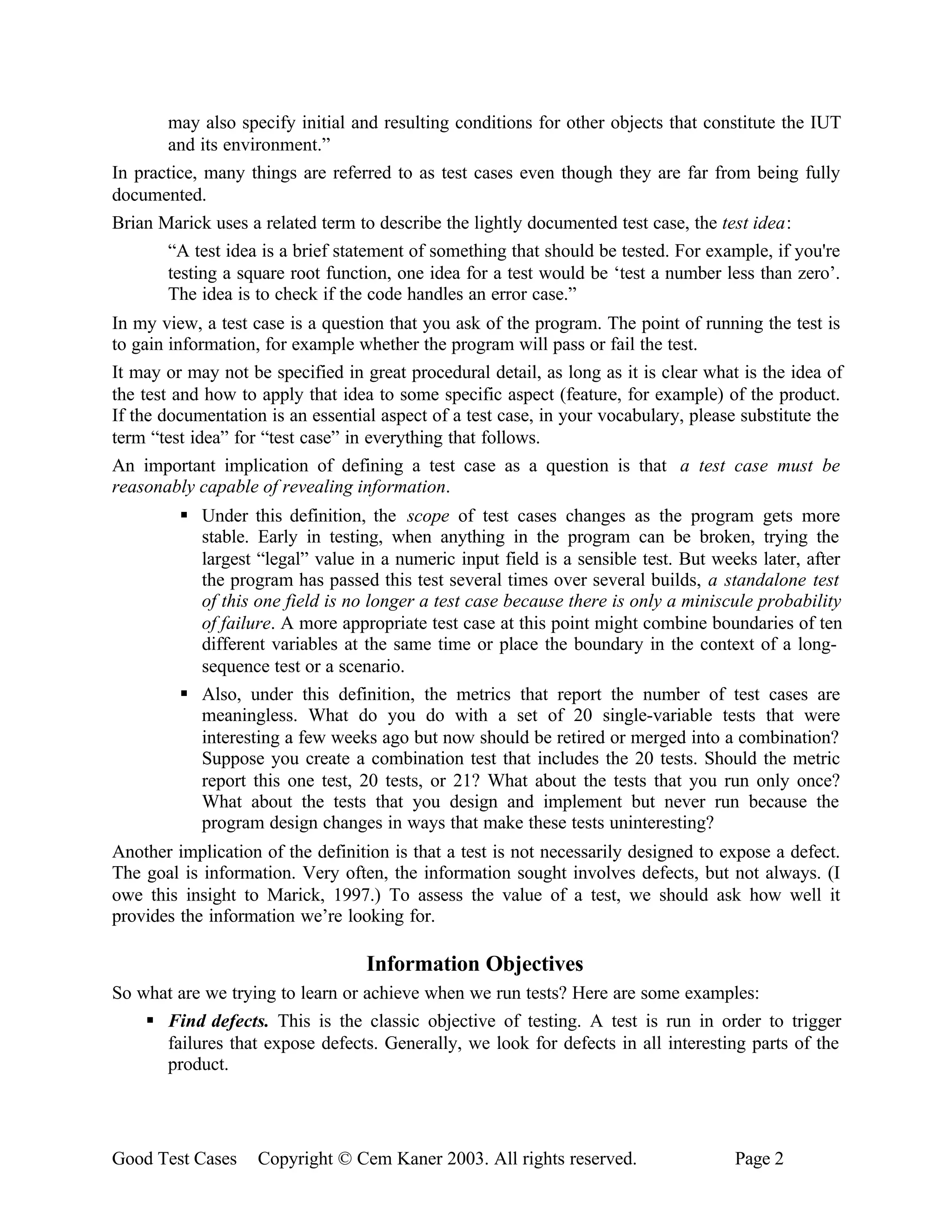 may also specify initial and resulting conditions for other objects that constitute the IUT
       and its environment.”
In practice, many things are referred to as test cases even though they are far from being fully
documented.
Brian Marick uses a related term to describe the lightly documented test case, the test idea:
       “A test idea is a brief statement of something that should be tested. For example, if you're
       testing a square root function, one idea for a test would be ‘test a number less than zero’.
       The idea is to check if the code handles an error case.”
In my view, a test case is a question that you ask of the program. The point of running the test is
to gain information, for example whether the program will pass or fail the test.
It may or may not be specified in great procedural detail, as long as it is clear what is the idea of
the test and how to apply that idea to some specific aspect (feature, for example) of the product.
If the documentation is an essential aspect of a test case, in your vocabulary, please substitute the
term “test idea” for “test case” in everything that follows.
An important implication of defining a test case as a question is that a test case must be
reasonably capable of revealing information.
         § Under this definition, the scope of test cases changes as the program gets more
           stable. Early in testing, when anything in the program can be broken, trying the
           largest “legal” value in a numeric input field is a sensible test. But weeks later, after
           the program has passed this test several times over several builds, a standalone test
           of this one field is no longer a test case because there is only a miniscule probability
           of failure. A more appropriate test case at this point might combine boundaries of ten
           different variables at the same time or place the boundary in the context of a long-
           sequence test or a scenario.
         § Also, under this definition, the metrics that report the number of test cases are
           meaningless. What do you do with a set of 20 single-variable tests that were
           interesting a few weeks ago but now should be retired or merged into a combination?
           Suppose you create a combination test that includes the 20 tests. Should the metric
           report this one test, 20 tests, or 21? What about the tests that you run only once?
           What about the tests that you design and implement but never run because the
           program design changes in ways that make these tests uninteresting?
Another implication of the definition is that a test is not necessarily designed to expose a defect.
The goal is information. Very often, the information sought involves defects, but not always. (I
owe this insight to Marick, 1997.) To assess the value of a test, we should ask how well it
provides the information we’re looking for.

                                   Information Objectives
So what are we trying to learn or achieve when we run tests? Here are some examples:
    § Find defects. This is the classic objective of testing. A test is run in order to trigger
      failures that expose defects. Generally, we look for defects in all interesting parts of the
      product.




Good Test Cases     Copyright © Cem Kaner 2003. All rights reserved.                  Page 2
 