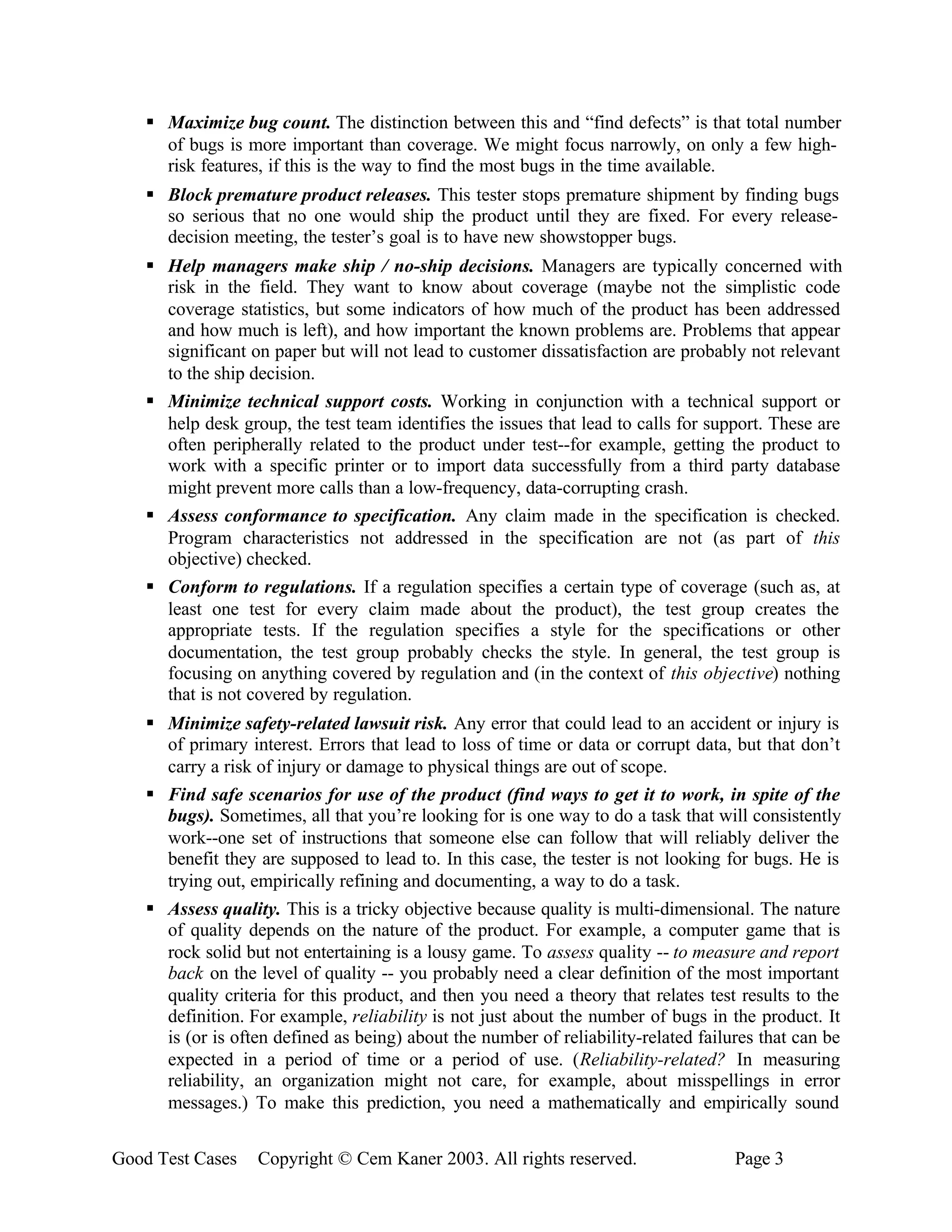 § Maximize bug count. The distinction between this and “find defects” is that total number
      of bugs is more important than coverage. We might focus narrowly, on only a few high-
      risk features, if this is the way to find the most bugs in the time available.
    § Block premature product releases. This tester stops premature shipment by finding bugs
      so serious that no one would ship the product until they are fixed. For every release-
      decision meeting, the tester’s goal is to have new showstopper bugs.
    § Help managers make ship / no-ship decisions. Managers are typically concerned with
      risk in the field. They want to know about coverage (maybe not the simplistic code
      coverage statistics, but some indicators of how much of the product has been addressed
      and how much is left), and how important the known problems are. Problems that appear
      significant on paper but will not lead to customer dissatisfaction are probably not relevant
      to the ship decision.
    § Minimize technical support costs. Working in conjunction with a technical support or
      help desk group, the test team identifies the issues that lead to calls for support. These are
      often peripherally related to the product under test--for example, getting the product to
      work with a specific printer or to import data successfully from a third party database
      might prevent more calls than a low-frequency, data-corrupting crash.
    § Assess conformance to specification. Any claim made in the specification is checked.
      Program characteristics not addressed in the specification are not (as part of this
      objective) checked.
    § Conform to regulations. If a regulation specifies a certain type of coverage (such as, at
      least one test for every claim made about the product), the test group creates the
      appropriate tests. If the regulation specifies a style for the specifications or other
      documentation, the test group probably checks the style. In general, the test group is
      focusing on anything covered by regulation and (in the context of this objective) nothing
      that is not covered by regulation.
    § Minimize safety-related lawsuit risk. Any error that could lead to an accident or injury is
      of primary interest. Errors that lead to loss of time or data or corrupt data, but that don’t
      carry a risk of injury or damage to physical things are out of scope.
    § Find safe scenarios for use of the product (find ways to get it to work, in spite of the
      bugs). Sometimes, all that you’re looking for is one way to do a task that will consistently
      work--one set of instructions that someone else can follow that will reliably deliver the
      benefit they are supposed to lead to. In this case, the tester is not looking for bugs. He is
      trying out, empirically refining and documenting, a way to do a task.
    § Assess quality. This is a tricky objective because quality is multi-dimensional. The nature
      of quality depends on the nature of the product. For example, a computer game that is
      rock solid but not entertaining is a lousy game. To assess quality -- to measure and report
      back on the level of quality -- you probably need a clear definition of the most important
      quality criteria for this product, and then you need a theory that relates test results to the
      definition. For example, reliability is not just about the number of bugs in the product. It
      is (or is often defined as being) about the number of reliability-related failures that can be
      expected in a period of time or a period of use. (Reliability-related? In measuring
      reliability, an organization might not care, for example, about misspellings in error
      messages.) To make this prediction, you need a mathematically and empirically sound


Good Test Cases    Copyright © Cem Kaner 2003. All rights reserved.                  Page 3
 