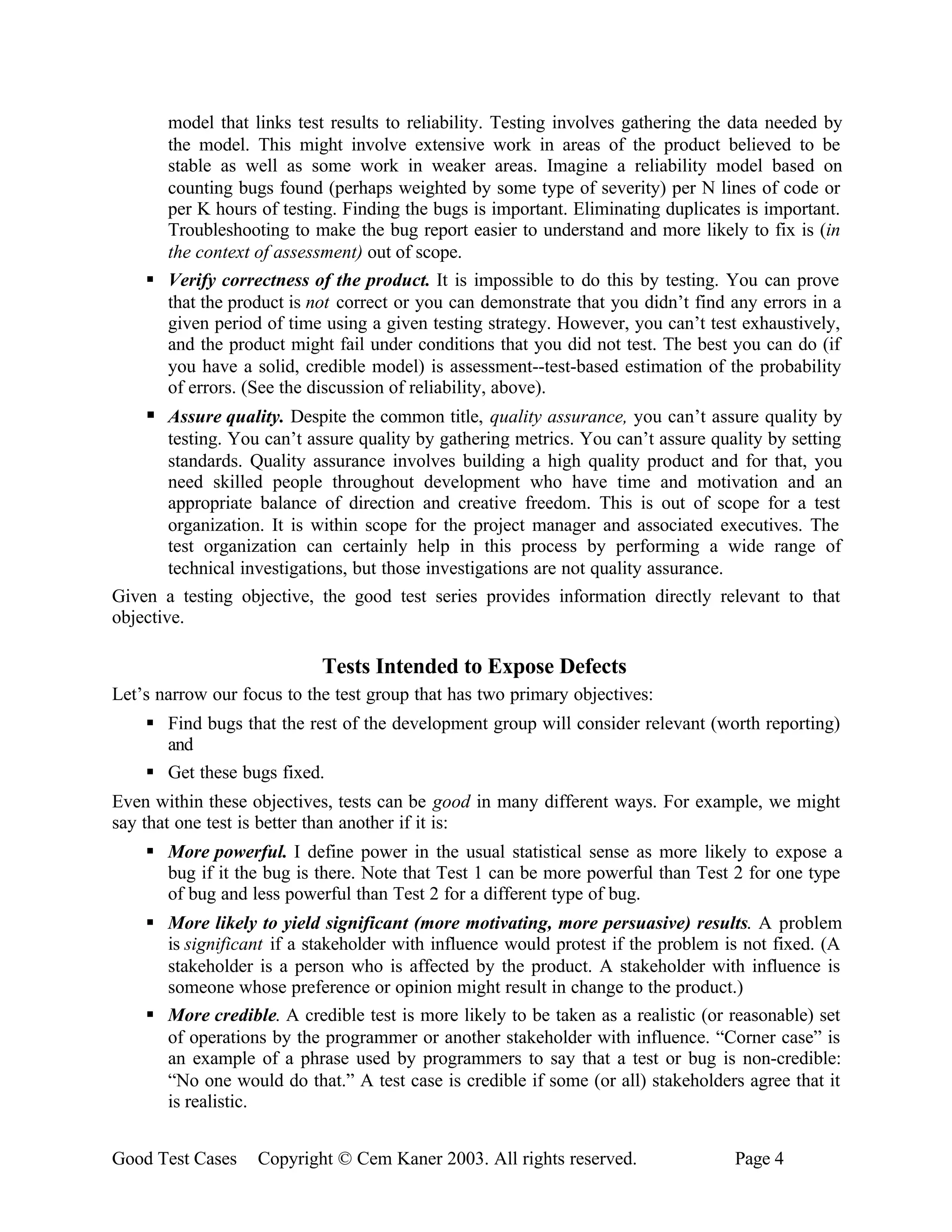 model that links test results to reliability. Testing involves gathering the data needed by
      the model. This might involve extensive work in areas of the product believed to be
      stable as well as some work in weaker areas. Imagine a reliability model based on
      counting bugs found (perhaps weighted by some type of severity) per N lines of code or
      per K hours of testing. Finding the bugs is important. Eliminating duplicates is important.
      Troubleshooting to make the bug report easier to understand and more likely to fix is (in
      the context of assessment) out of scope.
    § Verify correctness of the product. It is impossible to do this by testing. You can prove
      that the product is not correct or you can demonstrate that you didn’t find any errors in a
      given period of time using a given testing strategy. However, you can’t test exhaustively,
      and the product might fail under conditions that you did not test. The best you can do (if
      you have a solid, credible model) is assessment--test-based estimation of the probability
      of errors. (See the discussion of reliability, above).
    § Assure quality. Despite the common title, quality assurance, you can’t assure quality by
        testing. You can’t assure quality by gathering metrics. You can’t assure quality by setting
        standards. Quality assurance involves building a high quality product and for that, you
        need skilled people throughout development who have time and motivation and an
        appropriate balance of direction and creative freedom. This is out of scope for a test
        organization. It is within scope for the project manager and associated executives. The
        test organization can certainly help in this process by performing a wide range of
        technical investigations, but those investigations are not quality assurance.
Given a testing objective, the good test series provides information directly relevant to that
objective.

                            Tests Intended to Expose Defects
Let’s narrow our focus to the test group that has two primary objectives:
    § Find bugs that the rest of the development group will consider relevant (worth reporting)
      and
    § Get these bugs fixed.
Even within these objectives, tests can be good in many different ways. For example, we might
say that one test is better than another if it is:
    § More powerful. I define power in the usual statistical sense as more likely to expose a
      bug if it the bug is there. Note that Test 1 can be more powerful than Test 2 for one type
      of bug and less powerful than Test 2 for a different type of bug.
    § More likely to yield significant (more motivating, more persuasive) results. A problem
      is significant if a stakeholder with influence would protest if the problem is not fixed. (A
      stakeholder is a person who is affected by the product. A stakeholder with influence is
      someone whose preference or opinion might result in change to the product.)
    § More credible. A credible test is more likely to be taken as a realistic (or reasonable) set
      of operations by the programmer or another stakeholder with influence. “Corner case” is
      an example of a phrase used by programmers to say that a test or bug is non-credible:
      “No one would do that.” A test case is credible if some (or all) stakeholders agree that it
      is realistic.


Good Test Cases    Copyright © Cem Kaner 2003. All rights reserved.                 Page 4
 