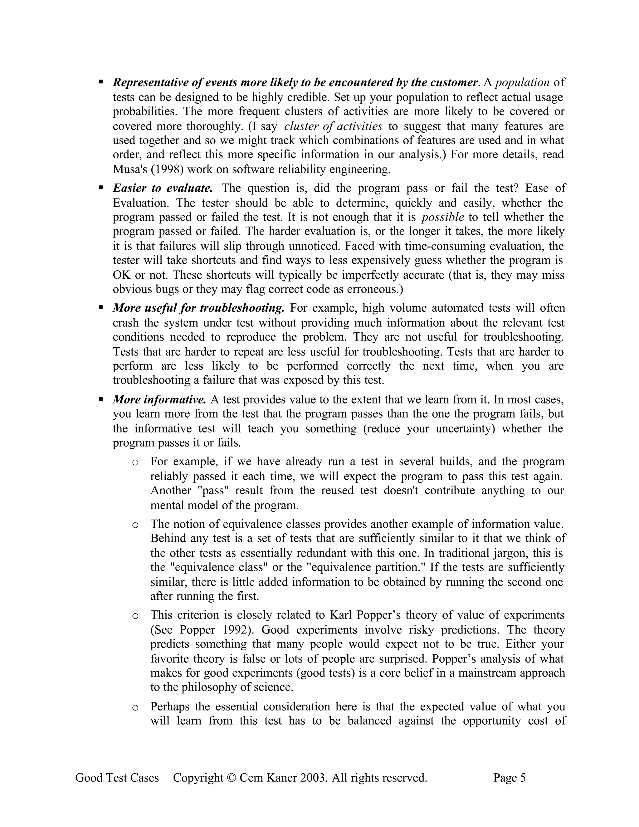 § Representative of events more likely to be encountered by the customer. A population of
      tests can be designed to be highly credible. Set up your population to reflect actual usage
      probabilities. The more frequent clusters of activities are more likely to be covered or
      covered more thoroughly. (I say cluster of activities to suggest that many features are
      used together and so we might track which combinations of features are used and in what
      order, and reflect this more specific information in our analysis.) For more details, read
      Musa's (1998) work on software reliability engineering.
    § Easier to evaluate. The question is, did the program pass or fail the test? Ease of
      Evaluation. The tester should be able to determine, quickly and easily, whether the
      program passed or failed the test. It is not enough that it is possible to tell whether the
      program passed or failed. The harder evaluation is, or the longer it takes, the more likely
      it is that failures will slip through unnoticed. Faced with time-consuming evaluation, the
      tester will take shortcuts and find ways to less expensively guess whether the program is
      OK or not. These shortcuts will typically be imperfectly accurate (that is, they may miss
      obvious bugs or they may flag correct code as erroneous.)
    § More useful for troubleshooting. For example, high volume automated tests will often
      crash the system under test without providing much information about the relevant test
      conditions needed to reproduce the problem. They are not useful for troubleshooting.
      Tests that are harder to repeat are less useful for troubleshooting. Tests that are harder to
      perform are less likely to be performed correctly the next time, when you are
      troubleshooting a failure that was exposed by this test.
    § More informative. A test provides value to the extent that we learn from it. In most cases,
      you learn more from the test that the program passes than the one the program fails, but
      the informative test will teach you something (reduce your uncertainty) whether the
      program passes it or fails.
          o For example, if we have already run a test in several builds, and the program
             reliably passed it each time, we will expect the program to pass this test again.
             Another "pass" result from the reused test doesn't contribute anything to our
             mental model of the program.
          o The notion of equivalence classes provides another example of information value.
             Behind any test is a set of tests that are sufficiently similar to it that we think of
             the other tests as essentially redundant with this one. In traditional jargon, this is
             the "equivalence class" or the "equivalence partition." If the tests are sufficiently
             similar, there is little added information to be obtained by running the second one
             after running the first.
          o This criterion is closely related to Karl Popper’s theory of value of experiments
             (See Popper 1992). Good experiments involve risky predictions. The theory
             predicts something that many people would expect not to be true. Either your
             favorite theory is false or lots of people are surprised. Popper’s analysis of what
             makes for good experiments (good tests) is a core belief in a mainstream approach
             to the philosophy of science.
          o Perhaps the essential consideration here is that the expected value of what you
            will learn from this test has to be balanced against the opportunity cost of



Good Test Cases    Copyright © Cem Kaner 2003. All rights reserved.                 Page 5
 