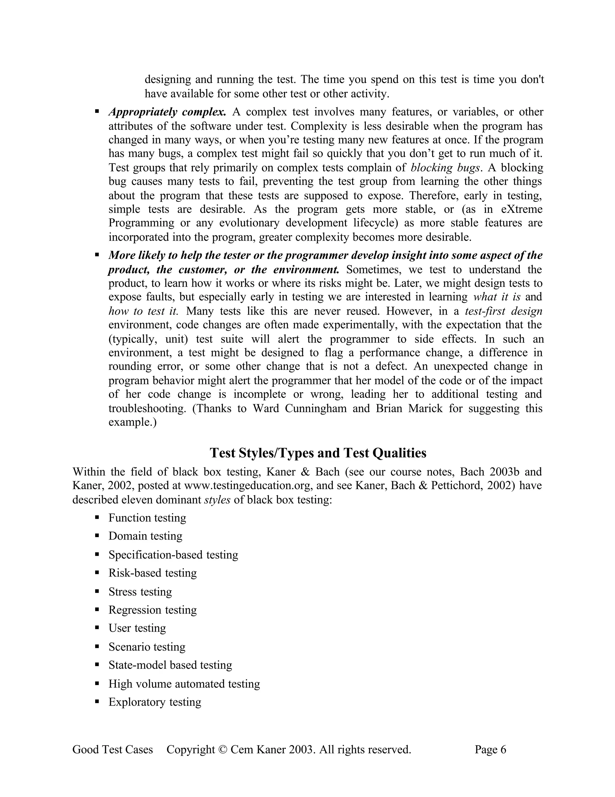 designing and running the test. The time you spend on this test is time you don't
              have available for some other test or other activity.
    § Appropriately complex. A complex test involves many features, or variables, or other
      attributes of the software under test. Complexity is less desirable when the program has
      changed in many ways, or when you’re testing many new features at once. If the program
      has many bugs, a complex test might fail so quickly that you don’t get to run much of it.
      Test groups that rely primarily on complex tests complain of blocking bugs. A blocking
      bug causes many tests to fail, preventing the test group from learning the other things
      about the program that these tests are supposed to expose. Therefore, early in testing,
      simple tests are desirable. As the program gets more stable, or (as in eXtreme
      Programming or any evolutionary development lifecycle) as more stable features are
      incorporated into the program, greater complexity becomes more desirable.
    § More likely to help the tester or the programmer develop insight into some aspect of the
      product, the customer, or the environment. Sometimes, we test to understand the
      product, to learn how it works or where its risks might be. Later, we might design tests to
      expose faults, but especially early in testing we are interested in learning what it is and
      how to test it. Many tests like this are never reused. However, in a test-first design
      environment, code changes are often made experimentally, with the expectation that the
      (typically, unit) test suite will alert the programmer to side effects. In such an
      environment, a test might be designed to flag a performance change, a difference in
      rounding error, or some other change that is not a defect. An unexpected change in
      program behavior might alert the programmer that her model of the code or of the impact
      of her code change is incomplete or wrong, leading her to additional testing and
      troubleshooting. (Thanks to Ward Cunningham and Brian Marick for suggesting this
      example.)

                           Test Styles/Types and Test Qualities
Within the field of black box testing, Kaner & Bach (see our course notes, Bach 2003b and
Kaner, 2002, posted at www.testingeducation.org, and see Kaner, Bach & Pettichord, 2002) have
described eleven dominant styles of black box testing:
    § Function testing
    § Domain testing
    § Specification-based testing
    § Risk-based testing
    § Stress testing
    § Regression testing
    § User testing
    § Scenario testing
    § State-model based testing
    § High volume automated testing
    § Exploratory testing


Good Test Cases   Copyright © Cem Kaner 2003. All rights reserved.                Page 6
 