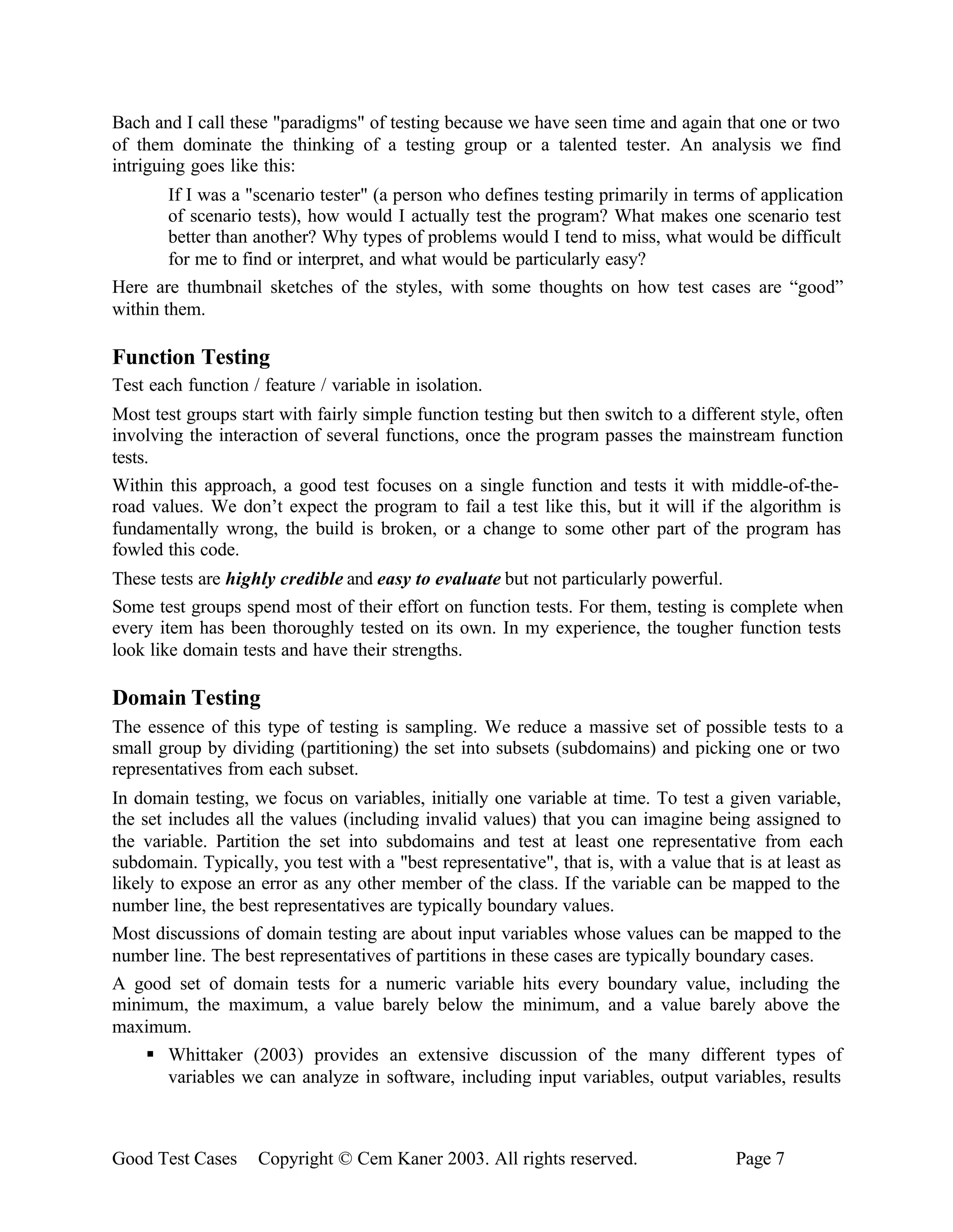 Bach and I call these "paradigms" of testing because we have seen time and again that one or two
of them dominate the thinking of a testing group or a talented tester. An analysis we find
intriguing goes like this:
        If I was a "scenario tester" (a person who defines testing primarily in terms of application
        of scenario tests), how would I actually test the program? What makes one scenario test
        better than another? Why types of problems would I tend to miss, what would be difficult
        for me to find or interpret, and what would be particularly easy?
Here are thumbnail sketches of the styles, with some thoughts on how test cases are “good”
within them.

Function Testing
Test each function / feature / variable in isolation.
Most test groups start with fairly simple function testing but then switch to a different style, often
involving the interaction of several functions, once the program passes the mainstream function
tests.
Within this approach, a good test focuses on a single function and tests it with middle-of-the-
road values. We don’t expect the program to fail a test like this, but it will if the algorithm is
fundamentally wrong, the build is broken, or a change to some other part of the program has
fowled this code.
These tests are highly credible and easy to evaluate but not particularly powerful.
Some test groups spend most of their effort on function tests. For them, testing is complete when
every item has been thoroughly tested on its own. In my experience, the tougher function tests
look like domain tests and have their strengths.

Domain Testing
The essence of this type of testing is sampling. We reduce a massive set of possible tests to a
small group by dividing (partitioning) the set into subsets (subdomains) and picking one or two
representatives from each subset.
In domain testing, we focus on variables, initially one variable at time. To test a given variable,
the set includes all the values (including invalid values) that you can imagine being assigned to
the variable. Partition the set into subdomains and test at least one representative from each
subdomain. Typically, you test with a "best representative", that is, with a value that is at least as
likely to expose an error as any other member of the class. If the variable can be mapped to the
number line, the best representatives are typically boundary values.
Most discussions of domain testing are about input variables whose values can be mapped to the
number line. The best representatives of partitions in these cases are typically boundary cases.
A good set of domain tests for a numeric variable hits every boundary value, including the
minimum, the maximum, a value barely below the minimum, and a value barely above the
maximum.
     § Whittaker (2003) provides an extensive discussion of the many different types of
        variables we can analyze in software, including input variables, output variables, results



Good Test Cases     Copyright © Cem Kaner 2003. All rights reserved.                   Page 7
 