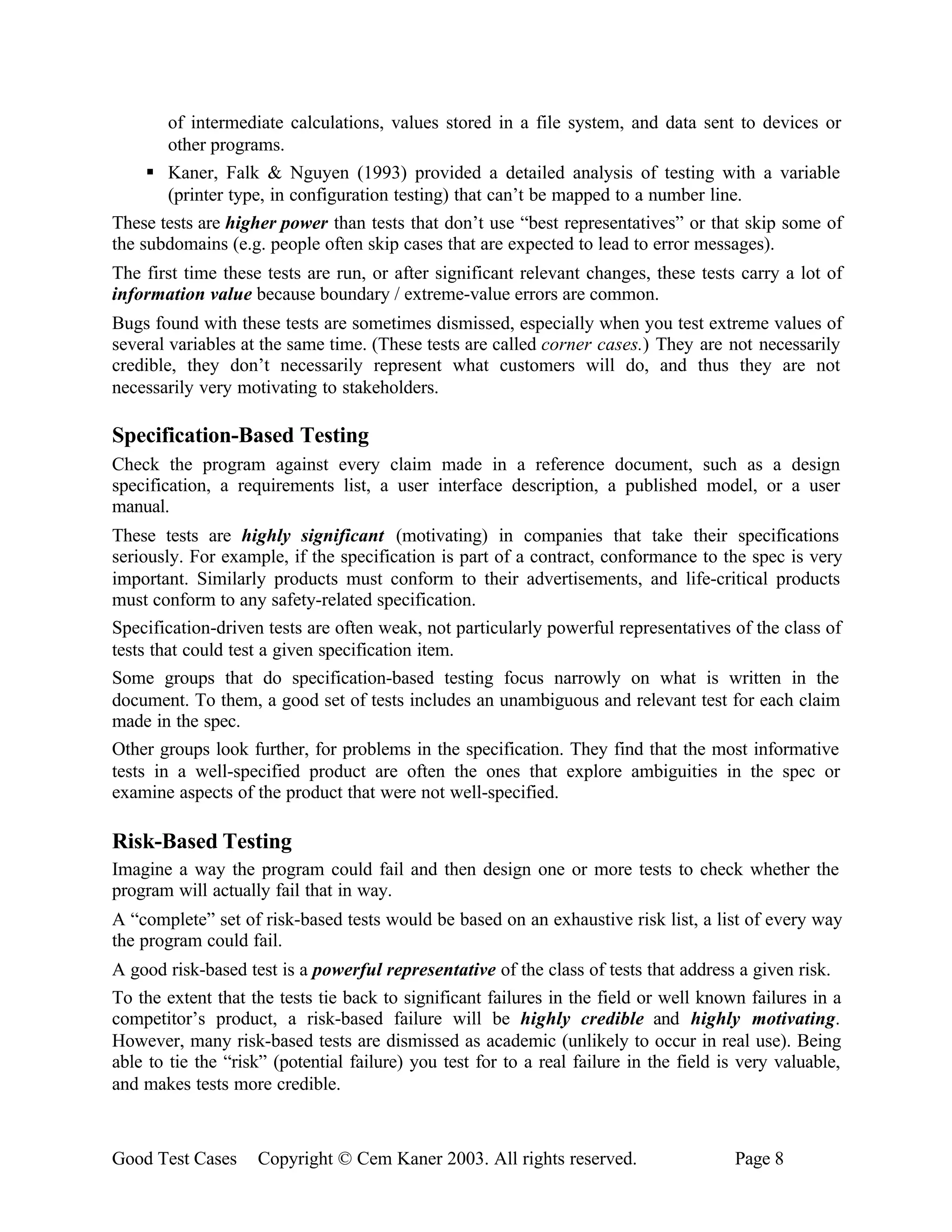 of intermediate calculations, values stored in a file system, and data sent to devices or
       other programs.
     § Kaner, Falk & Nguyen (1993) provided a detailed analysis of testing with a variable
       (printer type, in configuration testing) that can’t be mapped to a number line.
These tests are higher power than tests that don’t use “best representatives” or that skip some of
the subdomains (e.g. people often skip cases that are expected to lead to error messages).
The first time these tests are run, or after significant relevant changes, these tests carry a lot of
information value because boundary / extreme-value errors are common.
Bugs found with these tests are sometimes dismissed, especially when you test extreme values of
several variables at the same time. (These tests are called corner cases.) They are not necessarily
credible, they don’t necessarily represent what customers will do, and thus they are not
necessarily very motivating to stakeholders.

Specification-Based Testing
Check the program against every claim made in a reference document, such as a design
specification, a requirements list, a user interface description, a published model, or a user
manual.
These tests are highly significant (motivating) in companies that take their specifications
seriously. For example, if the specification is part of a contract, conformance to the spec is very
important. Similarly products must conform to their advertisements, and life-critical products
must conform to any safety-related specification.
Specification-driven tests are often weak, not particularly powerful representatives of the class of
tests that could test a given specification item.
Some groups that do specification-based testing focus narrowly on what is written in the
document. To them, a good set of tests includes an unambiguous and relevant test for each claim
made in the spec.
Other groups look further, for problems in the specification. They find that the most informative
tests in a well-specified product are often the ones that explore ambiguities in the spec or
examine aspects of the product that were not well-specified.

Risk-Based Testing
Imagine a way the program could fail and then design one or more tests to check whether the
program will actually fail that in way.
A “complete” set of risk-based tests would be based on an exhaustive risk list, a list of every way
the program could fail.
A good risk-based test is a powerful representative of the class of tests that address a given risk.
To the extent that the tests tie back to significant failures in the field or well known failures in a
competitor’s product, a risk-based failure will be highly credible and highly motivating.
However, many risk-based tests are dismissed as academic (unlikely to occur in real use). Being
able to tie the “risk” (potential failure) you test for to a real failure in the field is very valuable,
and makes tests more credible.



Good Test Cases     Copyright © Cem Kaner 2003. All rights reserved.                    Page 8
 