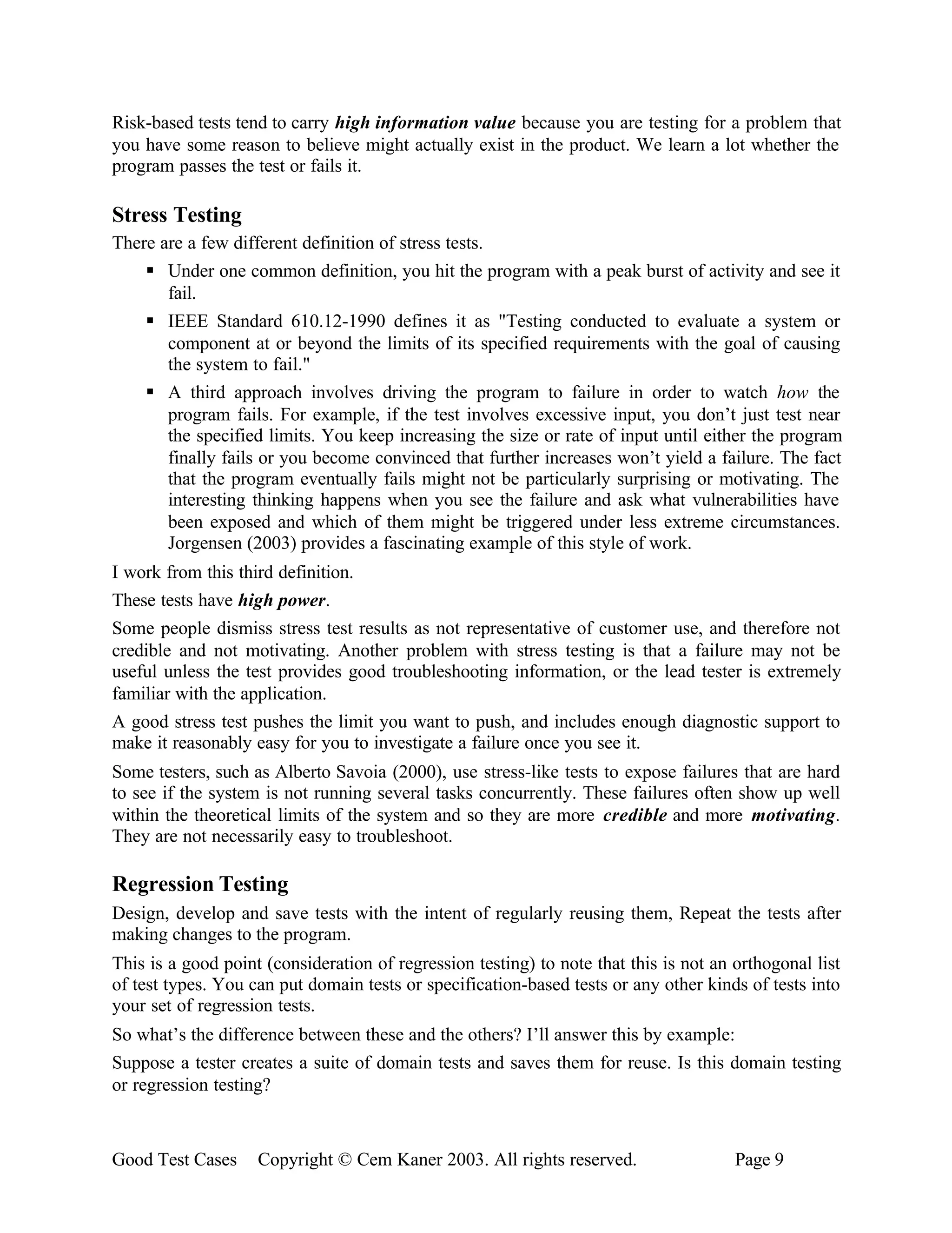 Risk-based tests tend to carry high information value because you are testing for a problem that
you have some reason to believe might actually exist in the product. We learn a lot whether the
program passes the test or fails it.

Stress Testing
There are a few different definition of stress tests.
    § Under one common definition, you hit the program with a peak burst of activity and see it
       fail.
    § IEEE Standard 610.12-1990 defines it as "Testing conducted to evaluate a system or
       component at or beyond the limits of its specified requirements with the goal of causing
       the system to fail."
    § A third approach involves driving the program to failure in order to watch how the
       program fails. For example, if the test involves excessive input, you don’t just test near
       the specified limits. You keep increasing the size or rate of input until either the program
       finally fails or you become convinced that further increases won’t yield a failure. The fact
       that the program eventually fails might not be particularly surprising or motivating. The
       interesting thinking happens when you see the failure and ask what vulnerabilities have
       been exposed and which of them might be triggered under less extreme circumstances.
       Jorgensen (2003) provides a fascinating example of this style of work.
I work from this third definition.
These tests have high power.
Some people dismiss stress test results as not representative of customer use, and therefore not
credible and not motivating. Another problem with stress testing is that a failure may not be
useful unless the test provides good troubleshooting information, or the lead tester is extremely
familiar with the application.
A good stress test pushes the limit you want to push, and includes enough diagnostic support to
make it reasonably easy for you to investigate a failure once you see it.
Some testers, such as Alberto Savoia (2000), use stress-like tests to expose failures that are hard
to see if the system is not running several tasks concurrently. These failures often show up well
within the theoretical limits of the system and so they are more credible and more motivating.
They are not necessarily easy to troubleshoot.

Regression Testing
Design, develop and save tests with the intent of regularly reusing them, Repeat the tests after
making changes to the program.
This is a good point (consideration of regression testing) to note that this is not an orthogonal list
of test types. You can put domain tests or specification-based tests or any other kinds of tests into
your set of regression tests.
So what’s the difference between these and the others? I’ll answer this by example:
Suppose a tester creates a suite of domain tests and saves them for reuse. Is this domain testing
or regression testing?



Good Test Cases     Copyright © Cem Kaner 2003. All rights reserved.                   Page 9
 
